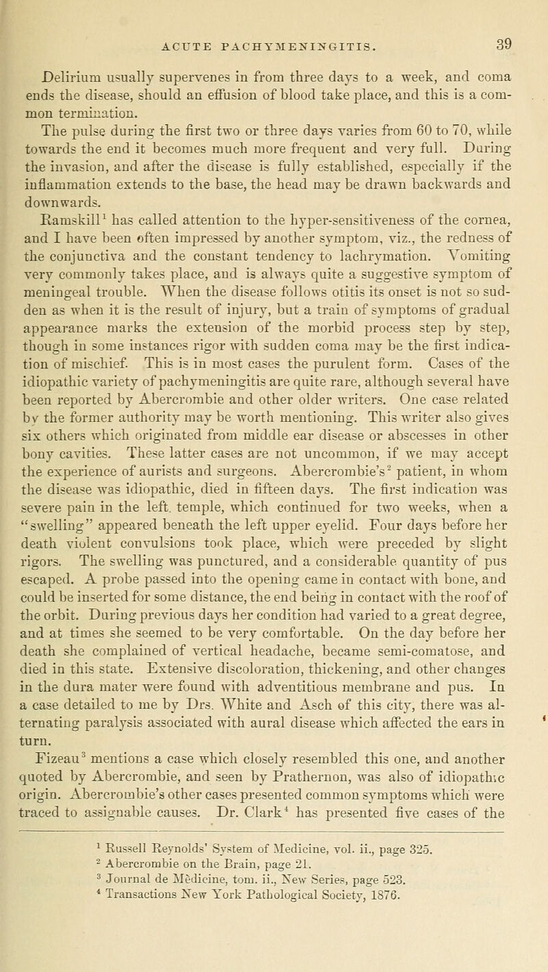 Delirium usually supervenes in from three days to a week, and coma ends the disease, should an effusion of blood take place, and this is a com- mon terroination. The pulse during the first two or three days varies from 60 to 70, while towards the end it becomes much more frequent and very full. Daring the invasion, and after the disease is fully established, especially if the inflammation extends to the base, the head may be drawn backwards and downwards. RamskilP has called attention to the hyper-sensitiveness of the cornea, and I have been often impressed by another symptom, viz., the redness of the conjunctiva and the constant tendency to lachrymation. Vomiting very commonly takes place, and is always quite a suggestive symptom of meningeal trouble. When the disease follows otitis its onset is not so sud- den as when it is the result of injury, but a train of symptoms of gradual appearance marks the extension of the morbid process step by step, though iu some instances rigor with sudden coma may be the first indica- tion of mischief. This is in most cases the purulent form. Cases of the idiopathic variety of pachymeningitis are quite rare, although several have been reported by Abercrombie and other older writers. One case related b\^ the former authority may be worth mentioning. This writer also gives six others which originated from middle ear disease or abscesses in other bony cavities. These latter cases are not uncommon, if we may accept the experience of aurists and surgeons. Abercrombie's ^ patient, in whom the disease was idiopathic, died in fifteen days. The first indication was severe pain in the left, temple, which continued for two weeks, when a swelling appeared beneath the left upper eyelid. Four days before her death violent convulsions took place, which were preceded by slight rigors. The swelling was punctured, and a considerable quantity of pus escaped. A probe passed into the opening came in contact with bone, and could be inserted for some distance, the end being in contact with the roof of the orbit. During previous days her condition had varied to a great degree, and at times she seemed to be very comfortable. On the day before her death she complained of vertical headache, became semi-comatose, and died in this state. Extensive discoloration, thickening, and other changes in the dura mater were found with adventitious membrane and pus. In a case detailed to me by Drs. White and Asch of this city, there was al- ternating paralysis associated with aural disease which afiTected the ears in turn. Fizeau^ mentions a case which closely resembled this one, and another quoted by Abercrombie, and seen by Prathernon, was also of idiopathic origin. Abercrombie's other cases presented common symptoms which' were traced to assignable causes. Dr. Clark* has presented five eases of the ^ Eussell Reynolds' System of Medicine, vol. ii., page 325. ^ Abercrombie on the Brain, page 21. ^ Journal de Medicine, torn, ii., New Series, page 523. * Transactions New York Pathological Society, 1876.