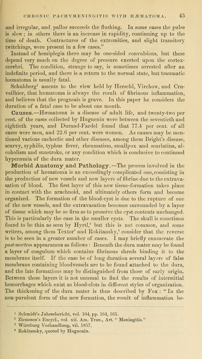 and irregular, and pallor succeeds the flushing. In some cases the pulse is slow; in others there is an increase in rapidity, continuing up to the time of death. Contractures of the extremities, and slight transitory twitchings, Avere present in a few cases. Instead of hemiplegia there may be one-sided convulsions, but these depend very much on the degree of pressure exerted upon the cortex- cerebri. The condition, strange to say, is sometimes arrested after an indefinite period, and there is a return to the normal state, but traumatic hsematoma is usually fatal. Schuhberg^ assents to the view held by Herschl, Virchow, and Cru- veilhier, that hsematoma is always the result of fibrinous inflammation, and believes that the prognosis is grave. In this paper he considers the duration of a fatal case to be about one month. Causes.—Hsematoma is a disease of adult life, and twenty-two per cent, of the cases collected by Huguenin were between the seventieth and eightieth years, and Durand-Fardel found that 77.4 per cent, of all cases were men, and 22.6 per cent, were women. As causes may be men- tioned various cachectic and other diseases, among them Bright's disease, scurvy, syphilis, typhus fever, rheumatism, smallpox and scarlatina, al- coholism and sunstroke, or any condition which is conducive to continued hypersemia of the dura mater. Morbid Anatomy and Pathology,—The process involved in the production of hsematoma is an exceedingly complicated one, consisting in the production of new vessels and new layers of fibrine due to the extrava- sation of blood. The first layer of this new tissue-formation takes place in contact with the arachnoid, and ultimately others form and become organized. The formation of the blood-cyst is due to the rupture of one of the new vessels, and the extravasation becomes surrounded by a layer of tissue which may be so firm as to pi-eserve the cyst contents unchanged. This is particularly the case in t,he smaller cysts. The skull is sometimes found to be thin as seen by Hyrtl,^ but this is not common, and some writers, among them Textor'' and Rokitansky,* consider that the reverse is to be seen in a greater number of cases. I may briefly enumerate the post-mortem appearances as follows : Beneath the dura mater may be found a layer of coagulum which contains fibrinous shreds binding it to the membrane itself. If the case be of long duration several layers of false membrane containing bloodvessels are to be found attached to the dura, and the late formations may be distinguished from those of early origin. Between these layers it is not unusual to find the results of interstitial hemorrhages which exist as blood-clots iu different styles of organization. The thickening of the dura mater is thus described by Fox :  In the non-purulent form of the new formation, the result of inflammation be- Schmidt's Jahresbericht, vol. 104, pp. 164, 165. Ziemssen's Encycl., vol. xii. Am. Tran., Art.  Meningitis. Wiirzburg Verliandlung, vii. 1857. Eokitansky, quoted by Huguenin.