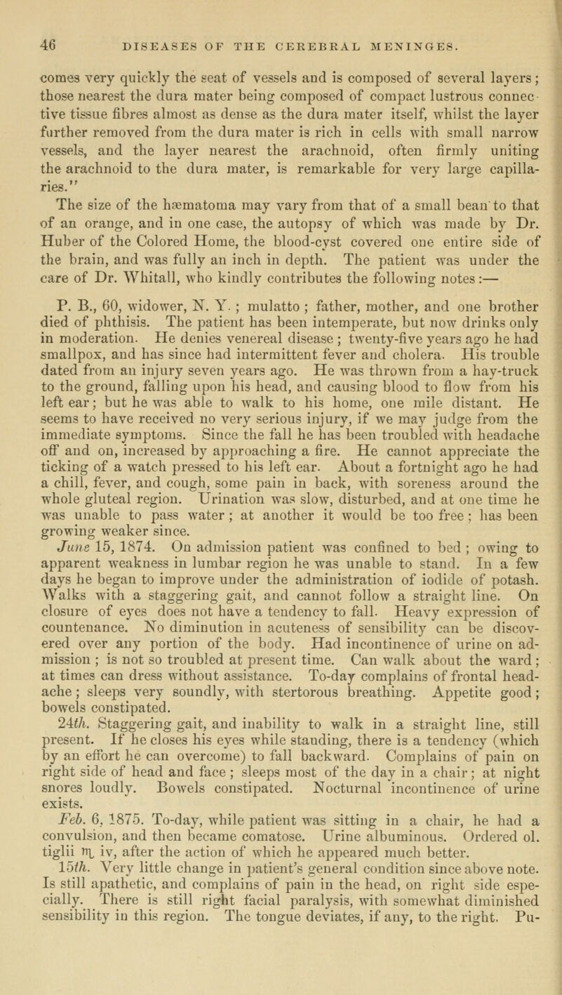 comes very quickly the seat of vessels aud is composed of several layers; those nearest the dura mater being composed of compact lustrous connee tive tissue fibres almost as dense as the dura mater itself, whilst the layer further removed from the dura mater is rich in cells with small narrow vessels, aud the layer nearest the arachnoid, often firmly uniting the arachnoid to the dura mater, is remarkable for very large capilla- ries. The size of the hematoma may vary from that of a small beau to that of an orange, and in one case, the autopsy of which was made by Dr. Huber of the Colored Home, the blood-cyst covered one entire side of the brain, and was fully an inch in depth. The patient was under the care of Dr. Whitall, who kindly contributes the following notes:— P. B., 60, widower, N. Y. ; mulatto ; father, mother, and one brother died of phthisis. The patient has been intemperate, but now drinks only in moderation. He denies venereal disease ; twenty-five years ago he had smallpox, and has since had intermittent fever aud cholera. His trouble dated from an injury seven years ago. He was thrown from a hay-truck to the ground, falling upon his head, and causing blood to flow from his left ear; but he was able to walk to his home, one mile distant. He seems to have received no very serious injury, if we may judge from the immediate symptoms. Since the fall he has been troubled with headache off and on, increased by apjjroaching a fire. He cannot appreciate the ticking of a watch pressed to his left ear. About a fortuight ago he had a chill, fever, and cough, some pain in back, with soreness around the whole gluteal region. Urination was slow, disturbed, and at one time he was unable to pass water ; at another it would be too free ; has been growing weaker since. June 15, 1874. On admission patient was confined to bed ; owing to apparent weakness in lumbar region he was unable to stand. In a few days he began to improve under the administration of iodide of potash. AValks with a staggering gait, and cannot follow a straight line. On closure of eyes does not have a tendency to fall. Heavy expression of countenance. No diminution in acuteness of sensibility can be discov- ered over any portion of the body. Had incontinence of urine on ad- mission ; is not so troubled at present time. Can walk about the ward ; at times can dress without assistance. To-day complains of frontal head- ache ; sleeps very soundly, with stertorous breathing. Appetite good; bowels constipated. 2Uli. Staggering gait, and inability to walk in a straight line, still present. If he closes his eyes while standing, there is a tendency (which by an effort he can overcome) to fall backward. Complains of pain on right side of head and face ; sleeps most of the day in a chair; at night snores loudly. Bowels constipated. Nocturnal incontinence of urine exists. Feb. 6, 1875. To-day, while patient was sitting in a chair, he had a convulsion, and then became comatose. Urine albuminous. Ordered ol. tiglii vci iv, after the action of which he appeared much better. 15/^. Very little change in patient's general condition since above note. Is still apathetic, and complains of pain in the head, on right side espe- cially. There is still right facial jiaralysis, with somewhat diminished sensibility in this region. The tongue deviates, if auy, to the right. Pu-