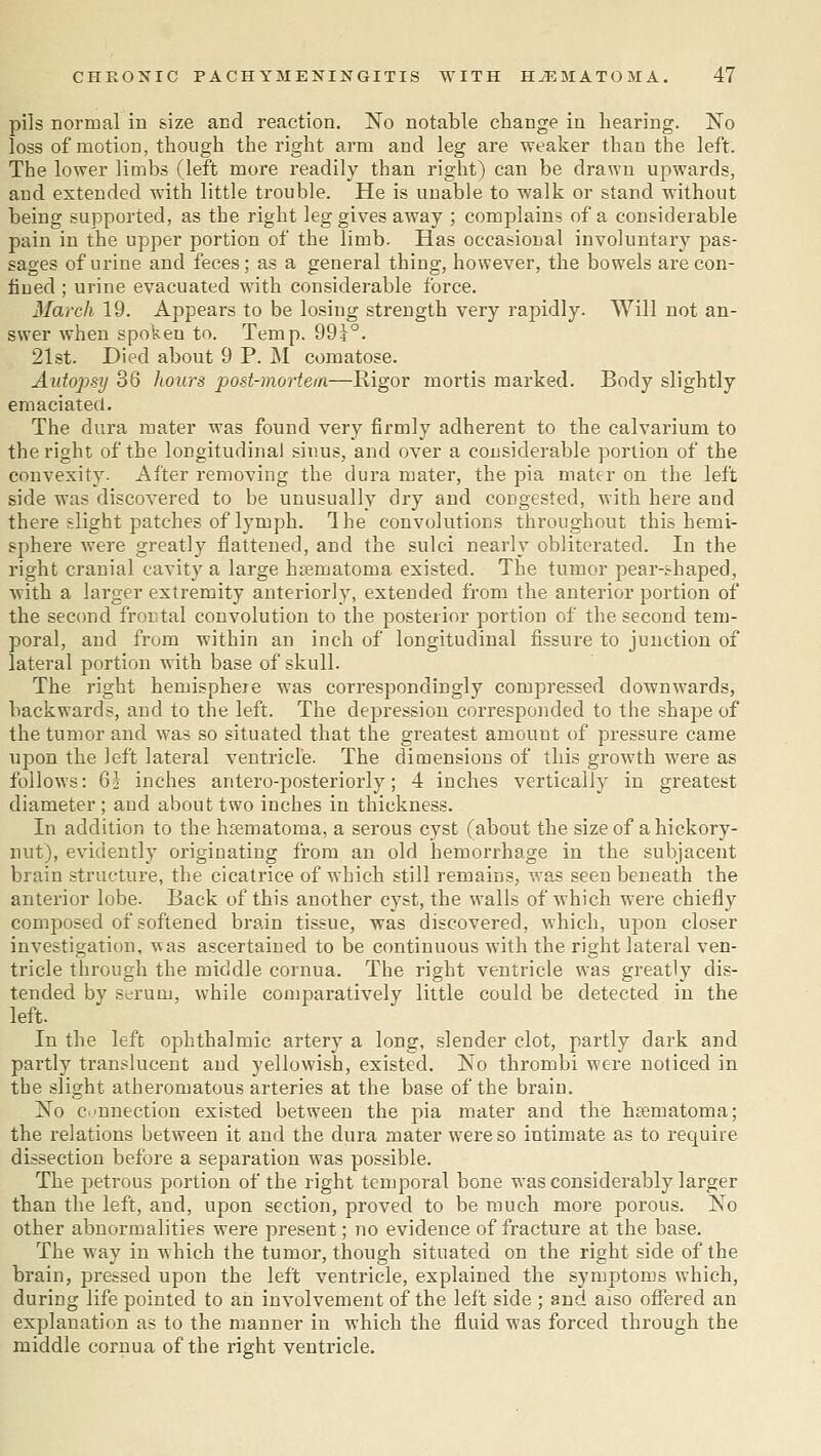 pils normal in size and reaction. No notable change in hearing. No loss of motion, though the right arm and leg are weaker than the left. The lower limbs (left more readily than right) can be drawn upwards, and extended with little trouble. He is unable to walk or stand without being supported, as the right leg gives away ; complains of a considerable pain in the upper portion of the limb. Has occasional involuntary pas- sages of urine and feces; as a general thing, however, the bowels are con- fined ; urine evacuated with considerable force. March 19. Appears to be losing strength very raj>idly. Will not an- swer when spoken to. Temp. 991°. 21st. Died about 9 P. M comatose. Autopsy 36 hours post-mortem—Rigor mortis marked. Body slightly emaciated. The dura mater was found very firmly adherent to the calvarium to the right of the longitudinal sinus, and over a considerable portion of the convexity. After removing the dura mater, the pia mater on the left side was discovered to be unusually dry and congested, with here and there slight patches of lymph. Ihe convolutions throughout this hemi- sphere were greatly flattened, and the sulci nearly obliterated. In the right cranial cavity a large hoematoma existed. The tumor pear-shaped, with a larger extremity anteriorly, extended from the anterior portion of the second frontal convolution to the posterior portion of the second tem- poral, and from within an inch of longitudinal fissure to junction of lateral portion with base of skull. The right hemisphere was correspondingly compressed downwards, backwards, and to the left. The depression corresponded to the shape of the tumor and was so situated that the greatest amount of pressure came uj)on the left lateral ventricle. The dimensions of this growth were as follows: 6} inches antero-posteriorly; 4 inches vertically in greatest diameter ; and about two inches in thickness. In addition to the htematoma, a serous cyst (about the size of a hickory- nut), evidently originating from an old hemorrhage in the subjacent brain structure, the cicatrice of which still remains, was seen beneath the anterior lobe. Back of this another cyst, the walls of which were chiefly composed of softened brain tissue, was discovered, which, upon closer investigation, was ascertained to be continuous with the right lateral ven- tricle through the middle cornua. The right ventricle was greatly dis- tended by serum, while comparatively little could be detected in the left. In the left ophthalmic artery a long, slender clot, partly dark and pai'tly translucent and yellowish, existed. No thrombi were noticed in the slight atheromatous arteries at the base of the brain. No c.innection existed between the pia mater and the hsematoma; the relations between it and the dura mater were so intimate as to require dissection before a separation was possible. The petrous portion of the right temporal bone was considerably larger than the left, and, upon section, proved to be much more porous. No other abnormalities were present; no evidence of fracture at the base. The way in which the tumor, though situated on the right side of the brain, pressed upon the left ventricle, explained the symptoms which, during life pointed to an involvement of the left side ; and also ofiei*ed an explanation as to the manner in which the fluid was forced through the middle cornua of the right ventricle.