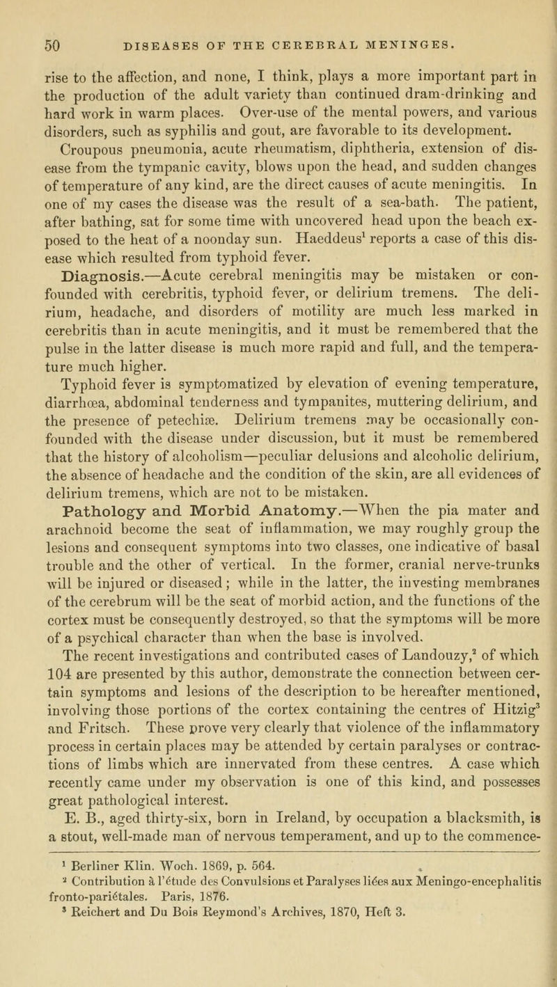 rise to the affection, and none, I think, plays a more important part in the production of the adult variety than continued dram-drinking and hard work in warm places. Over-use of the mental powers, and various disorders, such as syphilis and gout, are favorable to its development. Croupous pneumonia, acute rheumatism, diphtheria, extension of dis- ease from the tympanic cavity, blows upon the head, and sudden changes of temperature of any kind, are the direct causes of acute meningitis. la one of my cases the disease was the result of a sea-bath. The patient, after bathing, sat for some time with uncovered head upon the beach ex- posed to the heat of a noonday sun. Haeddeus^ reports a case of this dis- ease which resulted from typhoid fever. Diagnosis.—Acute cerebral meningitis may be mistaken or con- founded with cerebritis, typhoid fever, or delirium tremens. The deli- rium, headache, and disorders of motility are much less marked in cerebritis than in acute meningitis, and it must be remembered that the pulse in the latter disease is much more rapid and full, and the tempera- ture much higher. Typhoid fever is symptomatized by elevation of evening temperature, diarrhoea, abdominal tenderness and tympanites, muttering delirium, and the presence of petechise. Delirium tremens may be occasionally con- founded with the disease under discussion, but it must be remembered that the history of alcoholism—peculiar delusions and alcoholic delirium, the absence of headache and the condition of the skin, are all evidences of delirium tremens, which are not to be mistaken. Pathology and Morbid Anatomy.—When the pia mater and arachnoid become the seat of inflammation, we may roughly group the lesions and consequent symptoms into two classes, one indicative of basal trouble and the other of vertical. In the former, cranial nerve-trunks ■will be injured or diseased ; while in the latter, the investing membranes of the cerebrum will be the seat of morbid action, and the functions of the cortex must be consequently destroyed, so that the symptoms will be more of a psychical character than when the base is involved. The recent investigations and contributed cases of Landouzy,'' of which 104 are presented by this author, demonstrate the connection between cer- tain symptoms and lesions of the description to be hereafter mentioned, involving those portions of the cortex containing the centres of Hitzig' and Fritsch. These prove very clearly that violence of the inflammatory process in certain places may be attended by certain paralyses or contrac- tions of limbs which are innervated from these centres. A case which recently came under my obsei'vation is one of this kind, and possesses great pathological interest. E. B., aged thirty-six, born in Ireland, by occupation a blacksmith, is a stout, well-made man of nervous temperament, and up to the commence- ' Berliner Klin. Woch. 1869, p. 564. ^ Contribution k I'^tude des Convulsions et Paralyses lides aux Meningo-encephalitis fronto-pari^tales. Paris, 1876. ' Eeichert and Du Bois Reymond's Archives, 1870, Heft 3. I