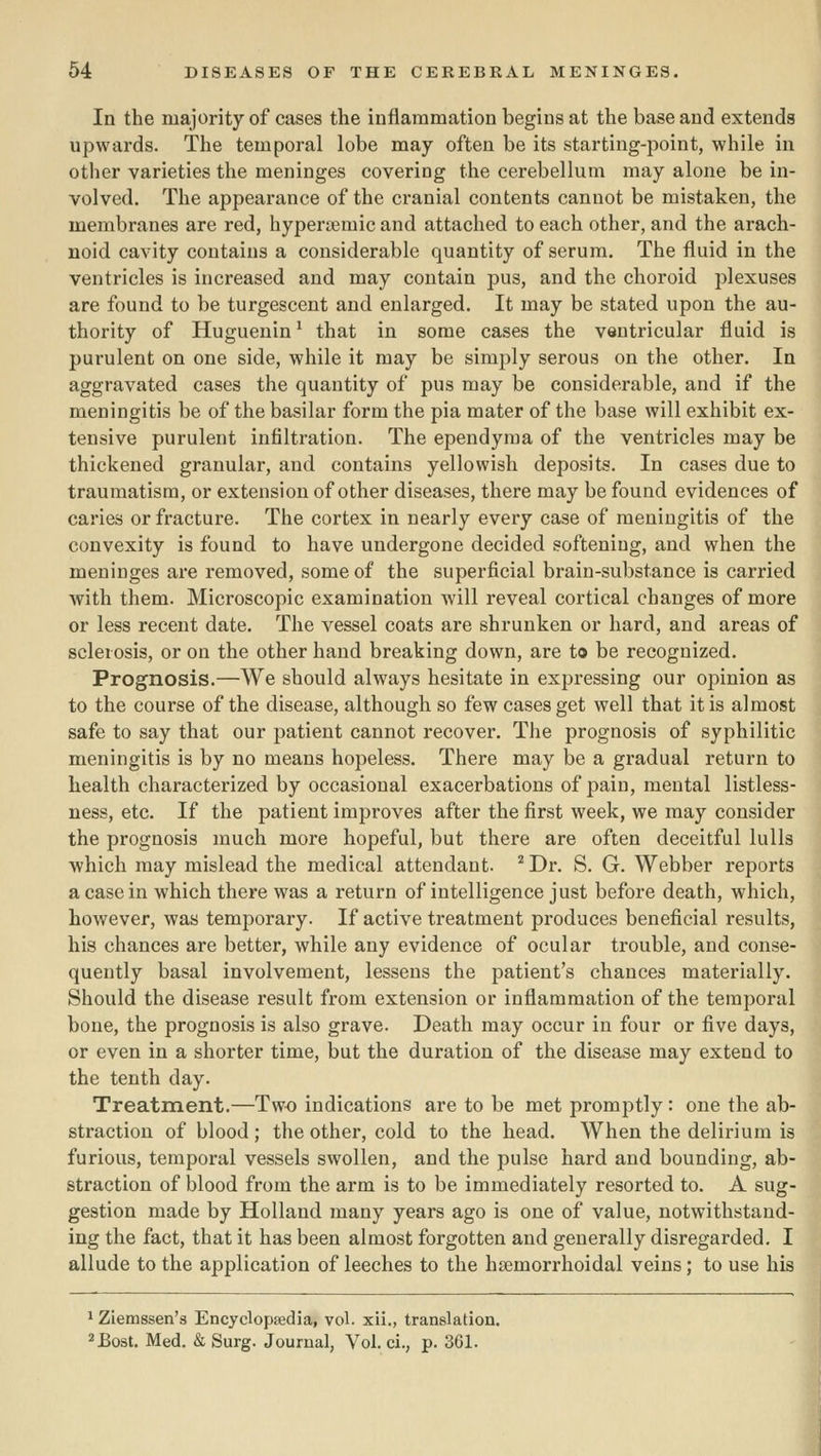 In the majority of cases the inflammation begins at the base and extends upwards. The temporal lobe may often be its starting-point, while in other varieties the meninges covering the cerebellum may alone be in- volved. The appearance of the cranial contents cannot be mistaken, the membranes are red, hypersemic and attached to each other, and the arach- noid cavity contains a considerable quantity of serum. The fluid in the ventricles is increased and may contain pus, and the choroid jolexuses are found to be turgescent and enlarged. It may be stated upon the au- thority of Huguenin^ that in some cases the ventricular fluid is purulent on one side, while it may be simply serous on the other. In aggravated cases the quantity of pus may be considerable, and if the meningitis be of the basilar form the pia mater of the base will exhibit ex- tensive purulent infiltration. The ependyraa of the ventricles may be thickened granular, and contains yellowish deposits. In cases due to traumatism, or extension of other diseases, there may be found evidences of caries or fracture. The cortex in nearly every case of meningitis of the convexity is found to have undergone decided softening, and when the meninges are removed, some of the superficial brain-substance is carried with them. Microscopic examination will reveal cortical changes of more or less recent date. The vessel coats are shrunken or hard, and areas of sclerosis, or on the other hand breaking down, are to be recognized. Prognosis.—We should always hesitate in expressing our opinion as to the course of the disease, although so few cases get well that it is almost safe to say that our patient cannot recover. The prognosis of syphilitic meningitis is by no means hopeless. There may be a gradual return to health characterized by occasional exacerbations of pain, mental listless- ness, etc. If the patient improves after the first week, we may consider the prognosis much more hopeful, but there are often deceitful lulls which may mislead the medical attendant. '^ Dr. S. G. Webber reports a case in which there was a return of intelligence just before death, which, however, was temporary. If active treatment produces beneficial results, his chances are better, while any evidence of ocular trouble, and conse- quently basal involvement, lessens the patient's chances materially. Should the disease result from extension or inflammation of the temporal bone, the prognosis is also grave. Death may occur in four or five days, or even in a shorter time, but the duration of the disease may extend to the tenth day. Treatment.—Two indications are to be met promptly: one the ab- straction of blood; the other, cold to the head. When the delirium is furious, temporal vessels swollen, and the pulse hard and bounding, ab- straction of blood from the arm is to be immediately resorted to. A sug- gestion made by Holland many years ago is one of value, notwithstand- ing the fact, that it has been almost forgotten and generally disregarded, I allude to the application of leeches to the hsemorrhoidal veins; to use his 1 Ziemssen's Encyclopsedia, vol. xii., translation. =»Bost. Med. & Surg. Journal, Vol. ci., p. 361.