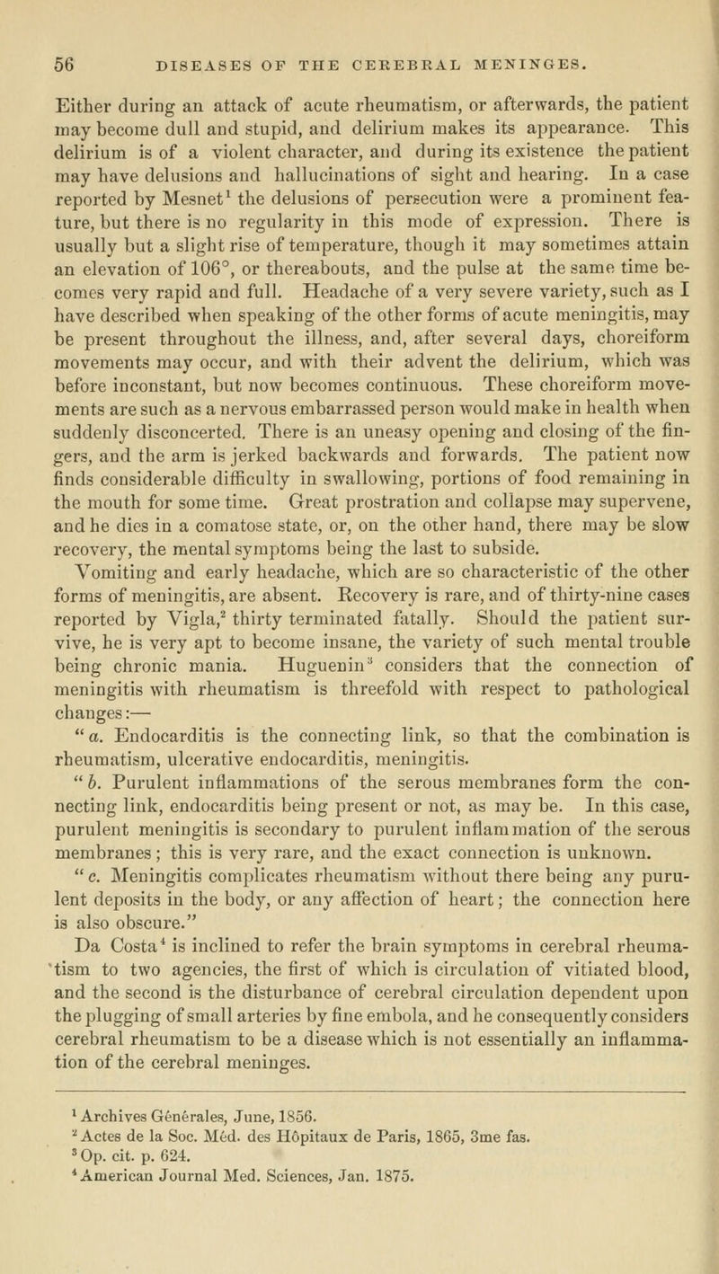 Either during an attack of acute rheumatism, or afterwards, the patient may become dull and stupid, and delirium makes its appearance. This delirium is of a violent character, and during its existence the patient may have delusions and hallucinations of sight and hearing. In a case reported by Mesnet^ the delusions of pergecution were a prominent fea- ture, but there is no regularity in this mode of expression. There is usually but a slight rise of temperature, though it may sometimes attain an elevation of 106°, or thereabouts, and the pulse at the same time be- comes very rapid and full. Headache of a very severe variety, such as I have described when speaking of the other forms of acute meningitis, may be present throughout the illness, and, after several days, choreiform movements may occur, and with their advent the delirium, which was before inconstant, but now becomes continuous. These choreiform move- ments are such as a nervous embarrassed person would make in health when suddenly disconcerted. There is an uneasy opening and closing of the fin- gers, and the arm is jerked backwards and forwards. The patient now finds considerable difficulty in swallowing, portions of food remaining in the mouth for some time. Great prostration and collapse may supervene, and he dies in a comatose state, or, on the other hand, there may be slow recovery, the mental symptoms being the last to subside. Vomiting and early headache, which are so characteristic of the other forms of meningitis, are absent. Recovery is rare, and of thirty-nine cases reported by Vigla,^ thirty terminated fatally. Should the patient sur- vive, he is very apt to become insane, the variety of such mental trouble being chronic mania. Huguenin^ considers that the connection of meningitis with rheumatism is threefold with respect to pathological changes:—  a. Endocarditis is the connecting link, so that the combination is rheumatism, ulcerative endocarditis, meningitis.  b. Purulent inflammations of the serous membranes form the con- necting link, endocarditis being present or not, as may be. In this case, purulent meningitis is secondary to purulent inflammation of the serous membranes ; this is very rare, and the exact connection is unknown.  c. Meningitis complicates rheumatism without there being any puru- lent deposits in the body, or any affection of heart; the connection here is also obscure. Da Costa* is inclined to refer the brain symptoms in cerebral rheuma- 'tism to two agencies, the first of which is circulation of vitiated blood, and the second is the disturbance of cerebral circulation dependent upon the plugging of small arteries by fine embola, and he consequently considers cerebral rheumatism to be a disease which is not essentially an inflamma- tion of the cerebral meninges. * Archives Generales, June, 1856. ■•^ Actes de la Soc. Med. des H6pitaux de Paris, 1865, 3me fas. ' Op. cit. p. 624. * American Journal Med. Sciences, Jan. 1875.