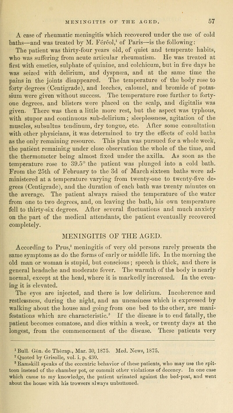 A case of rheumatic meningitis which recovered under the use of cold baths—and was treated by M. Fereol/ of Paris—is the following: The patient was thirty-four years old, of quiet and temperate habits, who was suffering from acute articular rheumatism. He was treated at first with emetics, sulphate of quinine, and colchicum, but in five days he was seized with delirium, and dyspnoea, and at the same time the pains in the joints disappeared. The temperature of the body rose to forty degrees (Centigrade), and leeches, calomel, and bromide of potas- sium were given without success. The temperature rose further to forty- one degrees, and blisters were placed on the scalp, and digitalis was given. There was then a little more rest, but the aspect was typhous, with stupor and continuous sub-delirium; sleeplessness, agitation of the muscles, subsultus tendinum, dry tongue, etc. After some consultation with other physicians, it was determined to try the effects of cold baths as the only remaining resource. This plan was pursued for a whole week, the patient remaining under close observation the whole of the time, and the thermometer being almost fixed under the axilla. As soon as the temperature rose to 39.5° the patient was plunged into a cold bath. From the 25th of February to the 3d of March sixteen baths were ad- ministered at a temperature varying from twenty-one to twenty-five de- grees (Centigrade), and the duration of each bath was twenty minutes on the average. The patient always raised the temperature of the water from one to two degrees, and, on leaving the bath, his own temperature fell to thirty-six degrees. After several fluctuations and much anxiety on the part of the medical attendants, the patient eventually recovered completely. MENINGITIS OF THE AGED. According to Prus,^ meningitis of very old persons rarely presents the same symptoms as do the forms of early or middle life. In the morning the old man or woman is stupid, but conscious; speech is thick, and there is general headache and moderate fever. The warmth of the body is nearly normal, except at the head, where it is markedly increased. In the even- ing it is elevated. The eyes are injected, and there is low delirium. Incoherence and restlessness, during the night, and an uneasiness which is expressed by walking about the house and going from one bed to the other, are mani- festations which are characteristic.^ If the disease is to end fatally, the patient becomes comatose, and dies within a week, or twenty days at the longest, from the commencement of the disease. These patients very ^Bull. G6n. de Thferap., Mar. 30, 1875. Med. News, 1875. ^ Quoted by Grisolle, vol. i. p. 430. ' Eamskill speaks of the eccentric behavior of these patients, who may use the spit- toon instead of the chamber pot, or commit other violations of decency. In one case which came to my knowledge, the patient urinated against the bed-post, and went about the house with his trowsers always unbuttoned.