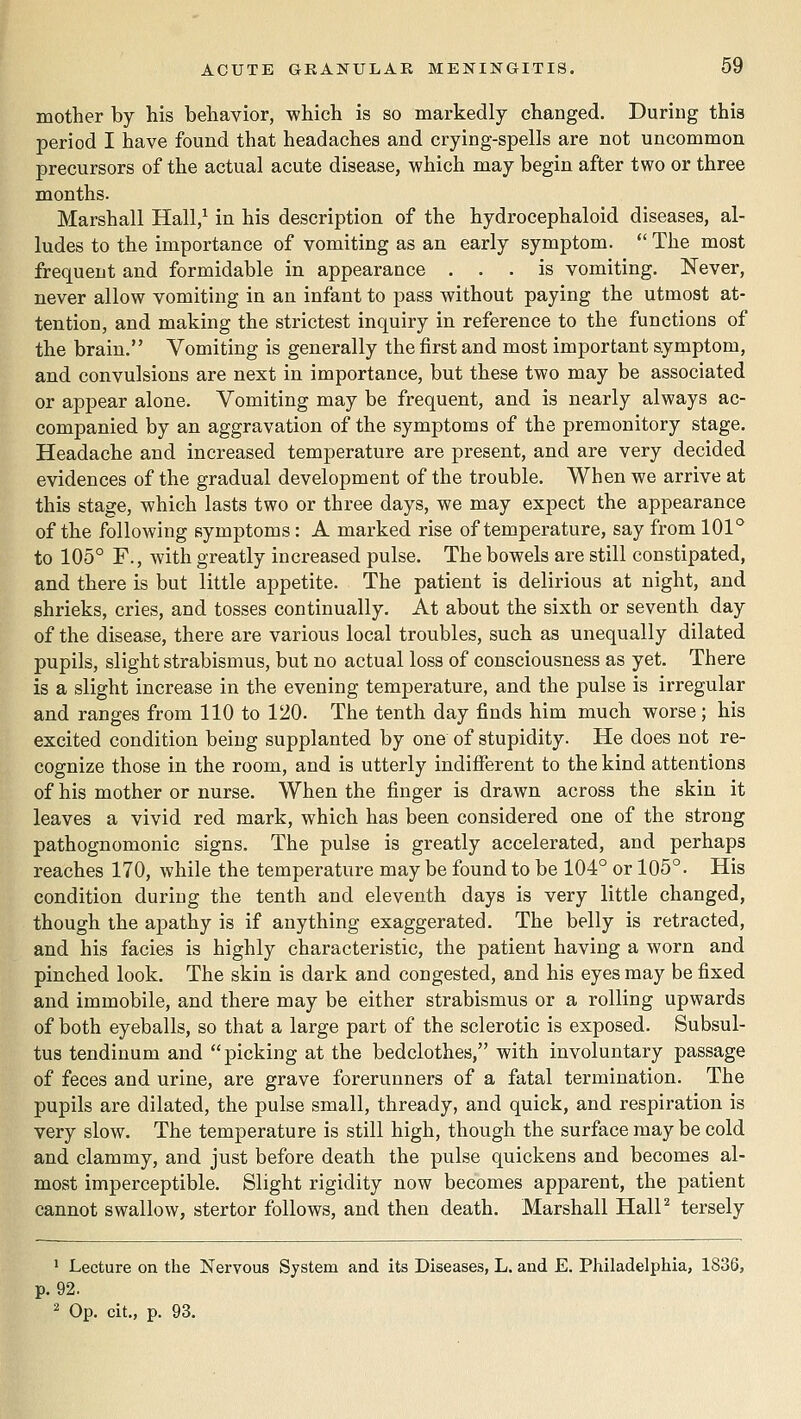 mother by his behavior, which is so markedly changed. During this period I have found that headaches and crying-spells are not uncommon precursors of the actual acute disease, which may begin after two or three months. Marshall Hall,^ in his description of the hydrocephaloid diseases, al- ludes to the importance of vomiting as an early symptom. The most frequent and formidable in appearance ... is vomiting. Never, never allow vomiting in an infant to pass without paying the utmost at- tention, and making the strictest inquiry in reference to the functions of the brain. Vomiting is generally the first and most important symptom, and convulsions are next in importance, but these two may be associated or appear alone. Vomiting may be frequent, and is nearly always ac- companied by an aggravation of the symptoms of the premonitory stage. Headache and increased temperature are present, and are very decided evidences of the gradual development of the trouble. When we arrive at this stage, which lasts two or three days, we may expect the appearance of the following symptoms: A marked rise of temperature, say from 101*^ to 105° F., with greatly increased pulse. The bowels are still constipated, and there is but little appetite. The patient is delirious at night, and shrieks, cries, and tosses continually. At about the sixth or seventh day of the disease, there are various local troubles, such as unequally dilated pupils, slight strabismus, but no actual loss of consciousness as yet. There is a slight increase in the evening temperature, and the pulse is irregular and ranges from 110 to 120. The tenth day finds him much worse; his excited condition being supplanted by one of stupidity. He does not re- cognize those in the room, and is utterly indifierent to the kind attentions of his mother or nurse. When the finger is drawn across the skin it leaves a vivid red mark, which has been considered one of the strong pathognomonic signs. The pulse is greatly accelerated, and perhaps reaches 170, while the temperature may be found to be 104° or 105°. His condition during the tenth and eleventh days is very little changed, though the apathy is if anything exaggerated. The belly is retracted, and his facies is highly characteristic, the patient having a worn and pinched look. The skin is dark and congested, and his eyes may be fixed and immobile, and there may be either strabismus or a rolling upwards of both eyeballs, so that a large part of the sclerotic is exposed. Subsul- tus tendinum and picking at the bedclothes, with involuntary passage of feces and urine, are grave forerunners of a fatal termination. The pupils are dilated, the pulse small, thready, and quick, and respiration is very slow. The temperature is still high, though the surface may be cold and clammy, and just before death the pulse quickens and becomes al- most imperceptible. Slight rigidity now becomes apparent, the patient cannot swallow, stertor follows, and then death. Marshall HalP tersely ' Lecture on the Nervous System and its Diseases, L. and E. Philadelphia, 1836, p. 92. 2 Op. cit., p. 93.