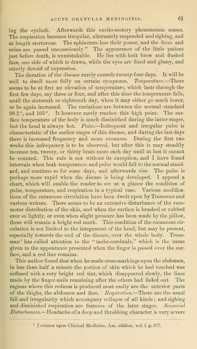 ing the eyelash. Afterwards this excito-motory phenomenon ceases. The respiration becomes irregular, alternately suspended and sighing, and at length stertorous. The sphincters lose their power, and the feces and urine are passed unconsciously. The appeai-ance of the little patient just before death, is unmistakable. He lies with knit brow and flushed face, one side of which is drawn, while the eyes are fixed and glassy, and utterly devoid of expression. The duration of the disease rarely exceeds twenty-four days. It will be well to dwell more fully on certain symptoms. Temperature.—There seems to be at first an elevation of temperature, which lasts through the first few days, say three or four, and after this time the temperature falls, until the sixteenth or eighteenth day, when it may either go much lower, or be again increased. The variations are between the normal standard 98.2°, and 105°. It however rarely reaches this high point. The sur- face temperature of the body is much diminished during the latter stages, but the head is always hot. Pulse.—Infrequent and irregular pulse is characteristic of the earlier stages of this disease, and during the last days there is increased frequency and more evenness. During the first two weeks this infrequency is to be observed, but after this it may steadily increase ten, twenty, or thirty beats more each day until at last it cannot be counted. This rule is not without its exception, and I have found intervals when both temperature and pulse would fall to the normal stand- ard, and continue so for some days, and afterwards rise. The pulse is perhaps more rapid when the disease is being developed. I append a chart, which will enable the reader to see at a glance the condition of pulse, temperature, and respiration in a typical case. Various modifica- tions of the cutaneous circulation have been dwelt upon by Trousseau and various writers. There seems to be an extensive disturbance of the vaso- motor distribution of the skin, and when the surface is brushed or rubbed ever so lightly, or even when slight pressure has been made by the pillow, there will remain a bright red mark. This condition of the cutaneous cir- culation is not limited to the integument of the head, but may be present, especially towards the end of the disease, over the whole body. Trous- seau^ has called attention to the  tache-cerebrale, which is the name given to the appearance presented when the finger is passed over the sur- face, aud a red line remains. This author found that when he made cross-markings upon the abdomen, in less than half a minute the portion of skin which he had touched was suflTused with a very bright red tint, which disaj)peared slowly, the lines made by the finger-nails remaining after the others had faded out. The regions where this redness is produced most easily are the anterior parts of the thighs, the abdomen and face. Respiration.—There are the usual fall and irregularity which accompany collapse of all kinds; and sighing and diminished respiration are features of the later stages. Sensorial Disturbances.—Headache of a deep and throbbing character is very severe ^ lectures upon Clinical Medicine, Am. edition, vol. i. p. 877.