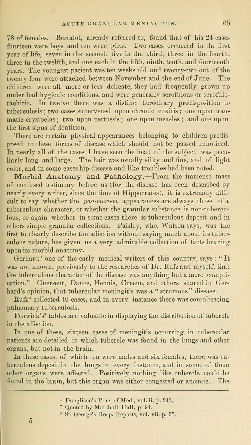 78 of females. Bertalot, already referred to, found that of his 24 cases fourteen were boys and ten were girls. Two cases occurred in the first year of life, seven in the second, five in the third, three in the fourth, three in the twelfth, and one each in the fifth, ninth, tenth, and fourteenth years. The youngest patient was ten weeks old, and twenty-two out of the twenty four were attacked between November and the end of June. The children were all more or less delicate, they had frequently grown up under bad hygienic conditions, and were generally scrofulous or scrofulo- rachitic In twelve there was a distinct hereditary predisposition to tuberculosis ; two cases supervened upon chronic coxitis ; one upon trau- matic erysipelas ; two upon pertussis; one uj^on measles ; and one upon the first signs of dentition. There are certain physical appearances belonging to children predis- posed to these forms of disease which should not be passed unnoticed. In nearly all of the cases I have seen the head of the subject was pecu- liarly long and large. The hair was usually silky and fine, and of light color, and in some cases hip disease and like troubles had been noted. Morbid Anatomy and Pathology.—From the immense mass of confused testimony before us (for the disease has been described by nearly every writer, since the time of Hippocrates), it is extremely diffi- cult to say whether the posi-viortem appearances are always those of a tuberculous character, or whether the granular substance is non-tubercu- lous, or again whether in some cases there is tuberculous dejDOsit and in others simple granular collections. Paisley, who, Watson says, was the first to clearly describe the affection without saying much about its tuber- culous nature, has given us a very admirable collection of facts bearing upon its morbid anatomy. Gerhard/ one of the early medical writers of this country, says :  It was not known, previously to the researches of Dr. Rufzand myself, that the tuberculous character of the disease was anything but a mere compli- cation. Guersent, Dance, Hennis, Greene, and others shared in Ger- hard's opinion, that tubercular meningitis was a  strumous disease. Rufz^ collected 40 cases, and in every instance there was complicating pulmonary tuberculosis. Fenwick's^ tables are valuable in displaying the distribution of tubercle in the affection. In one of these, sixteen cases of meningitis occurring in tubercular patients are detailed in which tubercle was found in the lungs and other organs, but not in the brain. In these cases, of which ten were males and six females, there was tu- berculous deposit in the lungs in every instance, and in some of them other organs were affected. Positively nothing like tubercle could be found in the brain, but this organ was either congested or anaemic. The ^ Dunglison's Prac. of Med., vol. ii. p. 243. 2 Quoted by Marshall Hall, p. 94. ' St. George's Hosp. Eeports, vol. vii. p. 35.