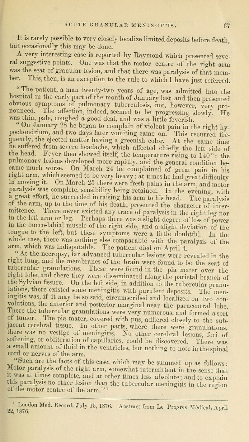 It is rarely possible to very closely localize limited deposits before death, but occasionally this may be done. A very interesting case is reported by Raymond which presented seve- ral suggestive points. One was that the motor centre of the right arm was the seat of granular lesion, and that there was paralysis of that mem- ber. This, then, is an exception to the rule to which I have just referred.  The patient, a man twenty-two years of age, was admitted into the hospital m the early part of the month of January last, and then presented obvious symptoms of pulmonary tuberculosis, not, however, very pro- nounced. The affection, indeed, seemed to be progressing slowly. He was thin, pale, coughed a good deal, and was a little feverish.  On January 28 he began to complain of violent pain in tiie right hy- pochondrium,_and two days later vomiting came on. This recurred fre- quently, the ejected matter having a greenish color. At the same time he suffered from severe headache, which affected chiefly the left side of the head. Fever then showed itself, the temperature rising to 140 ° ; the pulmonary lesions developed more rapidly, and the general condition be- came much worse. On March 24 he complained of great pain in his right arm, which seemed to be very heavy; at times he had great difficulty in moving it. On March 25 there were fresh pains in the arm, and motor paralysis was complete, sensibility being retained. In the evening, with a great effort, he succeeded in raising his arm to his head. The paralysis of the arm, up to the time of his death, presented the character of inter- mittence. There never existed any trace of paralvsis in the right leg nor in the left arm or leg. Perhaps there was a slight degree of loss of power m the bucco-labial muscle of the right side,, and a slight deviation of the tongue to the left, but these synjptoms were a little doubtful. In the whole case, there was nothing else comparable with the paralysis of the arm, which was indisputable. The patient died on April 4. _  At the necropsy, far advanced tubercular lesions were revealed in the right lung, and the membranes of the brain were found to be the seat of tubercular granulations. These were found in the j^ia mater over the right lobe, and there they were disseminated along the parietal branch of the Sylvian fissure. On the left side, in addition to the tubercular granu- lations, there existed some meningitis with purulent deposits. The' men- ingitis was, if it may be so said, circumscribed and localized on two con- volutions, the anterior and posterior marginal near the paracentral lobe. There the tubercular granulations were very numerous, and formed a sort of tumor. The pia mater, covered with pus, adhered closely to the sub- jacent cerebral tissue. In other parts, where there were granulations there was no vestige of meningitis. Xo other cerebral lesions, foci of softening, or obliteration of capillaries, could be discovered. There was a snaali amount of fluid in the ventricles, but nothing to note in the spinal cord or nerves of the arm. Such are the facts of this case, which may be summed up as follows: Motor paralysis of the right arm, somewhat intermittent in the sense that It was at times complete, and at other times less absolute; and to explain this paralysis no other lesion than the tubercular meningitis in the region of the motor centre of the arm.^ ' London Med. Record, July 15, 1876. Abstract from Le Progres Medical, April 22, 1876. ^