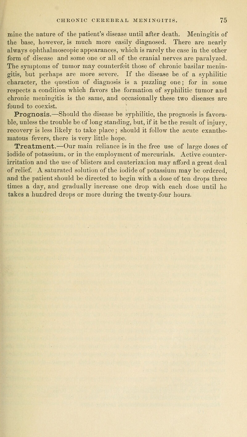 mine the nature of the patient's disease until after death. Meningitis of the base, however, is much more easily diagnosed. There are nearly always ophthalmoscoj)ic appearances, which is rarely the case in the other form of disease and some one or all of the cranial nerves are paralyzed. The symptoms of tumor may counterfeit those of chronic basilar menin- gitis, but perhaps are more severe. If the disease be of a syphilitic character, the question of diagnosis is a puzzling one; for in some respects a condition which favors the formation of syphilitic tumor and chronic meningitis is the same, and occasionally these two diseases are found to coexist. Prognosis.—Should the disease be syphilitic, the prognosis is favora- ble, unless the trouble be of long standing, but, if it be the result of injury, recovery is less likely to take place; should it follow the acute exanthe- matous fevers, there is very little hope. Treatment.—Our main reliance is in the free use of large doses of iodide of potassium, or in the employment of mercurials. Active counter- irritation and the use of blisters and cauterization may afford a great deal of relief. A saturated solution of the iodide of potassium may be ordered, and the patient should be directed to begin with a dose of ten drops three times a day, and gradually increase one drop with each dose until he takes a hundred drops or more during the twenty-four hours.