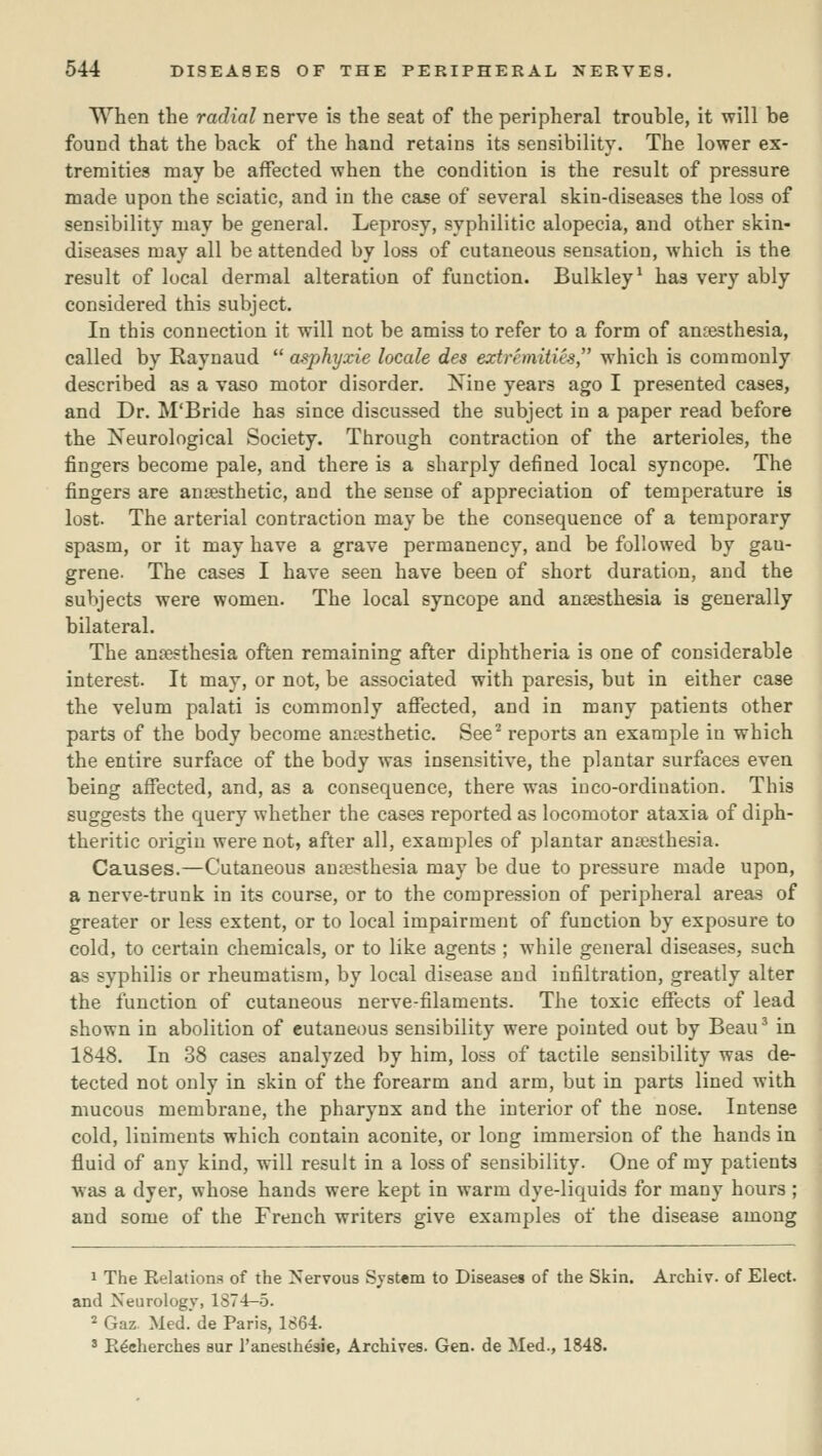 When the radial nerve is the seat of the peripheral trouble, it will be found that the back of the hand retains its sensibility. The lower ex- tremities may be affected when the condition is the result of pressure made upon the sciatic, and in the case of several skin-diseases the loss of sensibility may be general. Leprosy, syphilitic alopecia, and other skin- diseases may all be attended by loss of cutaneous sensation, which is the result of local dermal alteration of function. Bulkley^ has very ably considered this subject. In this connection it will not be amiss to refer to a form of ansesthesia, called by Raynaud  asphyxie locale des extremities which is commonly described as a vaso motor disorder. Nine years ago I presented cases, and Dr. M'Bride has since discussed the subject in a paper read before the Neurological Society. Through contraction of the arterioles, the fingers become pale, and there is a sharply defined local syncope. The fingers are anaesthetic, and the sense of appreciation of temperature is lost. The arterial contraction may be the consequence of a temporary spasm, or it may have a grave permanency, and be followed by gan- grene. The cases I have seen have been of short duration, and the subjects were women. The local syncope and ansesthesia is generally bilateral. The ansesthesia often remaining after diphtheria is one of considerable interest. It may, or not, be associated with paresis, but in either case the velum palati is commonly affected, and in many patients other parts of the body become anaesthetic. See^ reports an example in which the entire surface of the body was insensitive, the plantar surfaces even being affected, and, as a consequence, there was iuco-ordination. This suggests the query whether the cases reported as locomotor ataxia of diph- theritic origin were not, after all, examples of plantar ansesthesia. Causes.—Cutaneous ansesthesia may be due to pressure made upon, a nerve-trunk in its course, or to the compression of peripheral areas of greater or less extent, or to local impairment of function by exposure to cold, to certain chemicals, or to like agents ; while general diseases, such as syphilis or rheumatism, by local disease and infiltration, greatly alter the function of cutaneous nerve-filaments. The toxic eSects of lead shown in abolition of cutaneous sensibility were pointed out by Beau ^ in 1848. In 38 cases analyzed by him, loss of tactile sensibility was de- tected not only in skin of the forearm and arm, but in parts lined with mucous membrane, the pharynx and the interior of the nose. Intense cold, liniments which contain aconite, or long immersion of the hands in fluid of any kind, will result in a loss of sensibility. One of my patients was a dyer, whose hands were kept in warm dye-liquids for many hours ; and some of the French writers give examples of the disease among 1 The Relations of the Nervous System to Diseases of the Skin. Archiv. of Elect, and Neurology, 1874—5. 2 Gaz Med. de Paris, 1664. ' R^cherches sur I'anesthesie, Archives. Gen. de Med., 1848.