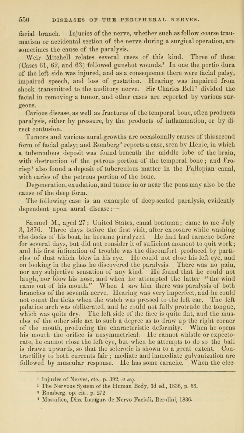 facial branch. Injuries of the nerve, whether such as follow coarse trau- matism or accidental section of the nerve during a surgical operation, are sometimes the cause of the paralysis. Weir Mitchell relates several cases of this kind. Three of these (Cases 61, 62, and 63) followed gunshot wounds.^ In one the portio dura of the left side was injured, and as a consequence there were facial palsy, impaired speech, and loss of gustation. Hearing was impaired from shock transmitted to the auditory nerve. Sir Charles Bell' divided the facial in removing a tumor, and other cases are reported by various sur- geons. Carious disease, as well as fractures of the temporal bone, often produces paralysis, either by pressure, by the products of inflammation, or by di- rect contusion. Tumors and various aural growths are occasionally causes of this second form of facial palsy; and Romberg^ reports a case, seen by Henle, in which a tuberculous deposit was found beneath the middle lobe of the brain, with destruction of the petrous portion of the temporal bone ; and Fro- riep* also found a deposit of tuberculous matter in the Fallopian canal, with caries of the petrous portion of the bone. Degeneration, exudation, and tumor in or near the pons may also be the cause of the deep form. The following case is an example of deep-seated paralysis, evidently dependent upon aural disease:— Samuel M., aged 27; United States, canal boatman; came to me July 3, 1876. Three days before the first visit, after exposure while washing the decks of his boat, he became paralyzed. He had had earache before for several days, but did not consider it of sufficient moment to quit work; and his first intimation of trouble was the discomfort produced by parti- cles of dust which blew in his eye. He could not close his left eye, and on looking in the glass he discovered the paralysis. There was no pain, nor any subjective sensation of any kind. He found that he could not laugh, nor blow his nose, and when he attempted the latter  the wind came out of his mouth. AVhen I saw him there was paralysis of both branches of the seventh nerve. Hearing was very imperfect, and he could not count the ticks when the watch was pressed to the left ear. The left palatine arch was obliterated, and he could not fully protrude the tongue, which was quite dry. The left side of the face is quite flat, and the mus- cles of the other side act to such a degree as to draw up the right corner of the mouth, producing the characteristic deformity. When he opens his mouth the orifice is unsymmetrical. He cannot whistle or expecto- rate, he cannot close the left eye, but when he attempts to do so the hall is drawn upwards, so that the sclerotic is shown to a great extent. Con- tractility to both currents fair ; mediate and immediate galvanization are followed by muscular response. He has some earache. When the elec- 1 Injuries of Nerves, etc., p. 392, et seq. 2 The Nervous Sy.stera of the Human Body, 3d ed., 1836, p. 56. * Romberg, op. cit., p. 272. * Massalien, Diss. Inaugur. de Nervo Faciali, Berolini, 1836.
