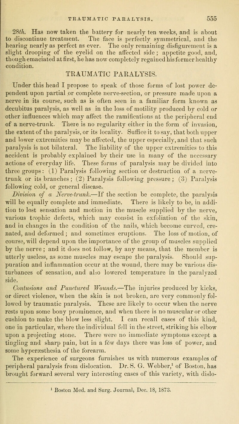 28^/t. Has now taken the battery for nearly ten weeks, and is about to discontinue treatment. The face is perfectly symmetrical, and the hearing nearly as perfect as ever. The only remaining disfigurement is a slight drooping of the eyelid on the affected side ; appetite good, and, thoughemaciatedatfirst, he has now completely regained his former healthy condition. TRAUMATIC PARALYSIS. Under this head I propose to speak of those forms of lost power de- pendent upon partial or complete nerve-section, or pressure made upon a nerve in its course, such as is often seen in a familiar form known as decubitus paralysis, as well as in the loss of motility produced by cold or other influences which may affect the ramifications at the peripheral end of a nerve-trunk. There is no regularity either in the form of invasion, the extent of the paralysis, or its locality. Suffice it to say, that both upper and lower extremities maybe affected, the upper especially, and that such paralysis is not bilateral. The liability of the upper extremities to this accident is probably explained by their use in many of the necessary actions of everyday life. These forms of paralysis may be divided into three groups: (1) Paralysis following section or destruction of a nerve- trunk or its branches ; (2) Paralysis following pressure; (3) Paralysis following cold, or general disease. Division of a Nerve-trunk.—If the section be complete, the paralysis will be equally complete and immediate. There is likely to be, in addi- tion to lost sensation and motion in the muscle supplied by the nerve, various trophic defects, which may consist in exfoliation of the skin, and in changes in the condition of the nails, which become curved, cre- nated, and deformed ; and sometimes eruptions. The loss of motion, of course, will depend upon the importance of the group of muscles supplied by the nerve; and it does not follow, by any means, that the member is utterly useless, as some muscles may escape the paralysis. Should sup- puration and inflammation occur at the wound, there may be various dis- turbances of sensation, and aLo lowered temperature in the paralyzed side. Goniudons and Pandured Wounds.—The injuries produced by kicks, or direct violence, when the skin is not broken, are very commonly fol- lowed by traumatic paralysis. These are likely to occur when the nerve rests upon some bony prominence, and when there is no muscular or other cushion to make the blow less slight. I can recall cases of this kind, one in particular, where the individual fell in the street, striking his elbow upon a projecting stone. There were no immediate symptoms except a tingling and sharp pain, but in a fdw days there was loss of power, and some hypersesthesia of the forearm. The experience of surgeons furnishes us with numerous examples of peripheral paralysis from dislocation. Dr. S. G. Webber,^ of Boston, has brought forward several very interesting cases of this variety, with dislo- 1 Boston Med. and Surg. Journal, Dec. 18, 1873.