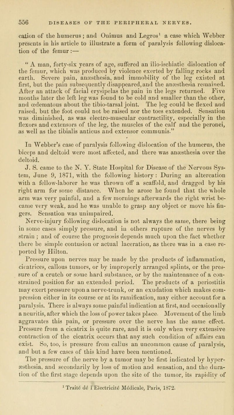 cation of the humerus ; and Oniraus and Legros^ a case which Webber presents in his article to illustrate a form of paralysis following disloca- tion of the femur :—  A man, forty-six years of age, suffered an ilio-ischiatic dislocation of the femur, which was produced by violence exerted by falling rocks and earth. Severe pain, anaesthesia, and iratnobility of the leg existed at first, but the pain subsequently disappeared,and the anaesthesia remained. After an attack of facial erysipelas the pain in the legs returned. Five months later the left leg was found to be cold and smaller than the other, and oedematous about the tibio-tarsal joint. The leg could be flexed and raised, but the foot could not be raised nor the toes extended. Sensation was diminished, as was electro-muscular contractility, especially in the flexors and extensors of the leg, the muscles of the calf and the peronei, as well as the tibialis anticus and extensor communis. In Webber's case of paralysis following dislocation of the humerus, the biceps and deltoid were most affected, and there was anaesthesia over the deltoid. J. S. came to the N. Y. State Hospital for Disease of the Nervous Sys- tem, June 9, 1871, with the following history : During an altercation with a fellow-laborer he was thrown off' a scaffold, and dragged by his right arm for some distance. When he arose he found that the whole arm was very painful, and a few mornings afterwards the right wrist be- came very weak, and he was unable to grasp any object or move his fin- gers. Sensation was unimpaired. Nerve-injury following dislocation is not always the same, there being in some cases simply pressure, and in others rupture of the nerves by strain ; and of course the prognosis depends much upon the fact whether there be simple contusion or actual laceration, as there was in a case re- ported by Hilton. Pressure upon nerves may be made by the products of inflammation, cicatrices, callous tumors, or by improperly arranged splints, or the pres- sure of a crutch or some hard substance, or by the maintenance of a con- strained position for an extended period. The products of a periostitis may exert pressure upon a nerve-trunk, or an exudation which makes com- pression either in its course or at its ramification, may either account for a paralysis. There is always some painful indication at first, and occasionally a neuritis, after which the loss of power takes place. Movement of the limb aggravates this pain, or pressure over the nerve has the same effect. Pressure from a cicatrix is quite rare, and it is only when very extensive contraction of the cicatrix occurs that any such condition of aflfkirs can exist. So, too, is pressure from callus an uncommon cause of paralysis, and but a few cases of this kind have been mentioned. The pressure of the nerve by a tumor may be first indicated by hyper- sesthesia, and secondarily by loss of motion and sensation, and the dura- tion of the first stage depends upon the site of the tumor, its rapidity of ^ Traite de I'Electricite Medicale, Paris, 1872.