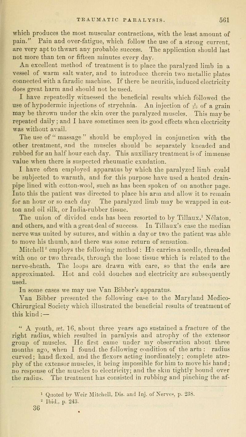 which produces the most muscular contractions, with the least amount of pain. Pain and over-fatigue, which follow the use of a strong current, are very apt to thwart any probable success. The application should last not more than ten or fifteen minutes every day. An excellent method of treatment is to place the paralyzed limb in a vessel of warm salt water, and to introduce therein two metallic plates connected with a faradic machine. If there be neuritis, induced electricity does great harm and should not be used. I have repeatedly witnessed the beneficial results which followed the use of hypodermic injections of strychnia. An injection of sV of a grain may be thrown under the skin over the paralyzed muscles. This may be repeated daily ; and I have sometimes seen its good effects when electricity was without avail. The use of massage  should be employed in conjunction with the other treatment, and the muscles should be separately kneaded and rubbed for an half hour each day. This auxiliary treatment is of immense value when there is suspected rheumatic exudation. I have often employed apparatus by which the paralyzed limb could be subjected to warmth, and for this purpose have used a heated drain- pipe lined with cotton-wool, such as has been spoken of on another page. Into this the patient was directed to place his arm and allow it to remain for an hour or so each day The paralyzed limb may be wrapped in cot- ton and oil silk, or India-rubber tissue. The union of divided ends has been resorted to by Tillaux,^ Xelaton, and others, and with a great deal of success. In Tillaux's case the median nerve was united by sutures, and within a day or two the patient was able to move his thumb, and there was some return of sensation. MitchelP employs the following method: He carries a needle, threaded with one or two threads, through the loose tissue which is related to the nerve-sheath. The loops are drawn with care, so that the ends are approximated. Hot and cold douches and electricity are subsequently used. In some cases we may use Van Bibber's apparatus. Van Bibber presented the following care to the Maryland Medico- Chirurgical Society which illustrated the beneficial results of treatment of this kind:—  A youth, eet. 16, about three years ago sustained a fracture of the right radius, which resulted in paralysis and atrophy of the extensor group of muscles. He first came under my observation about three months ago, when I found, the following condition of the arm : radius curved; hand flexed, and the flexors acting inordinately; complete atro- phy of the extensor muscles, it being impossible for him to move his hand; no response of the muscles to electricity; and the skm tightly bound over the radiui. The treatment has consisted in rubbing and pinching the af- 1 Quoted by Weir Mitchell, Dis. and Inj. of Nerves, p. 238. ■' Ibid., p. 24.3. 36