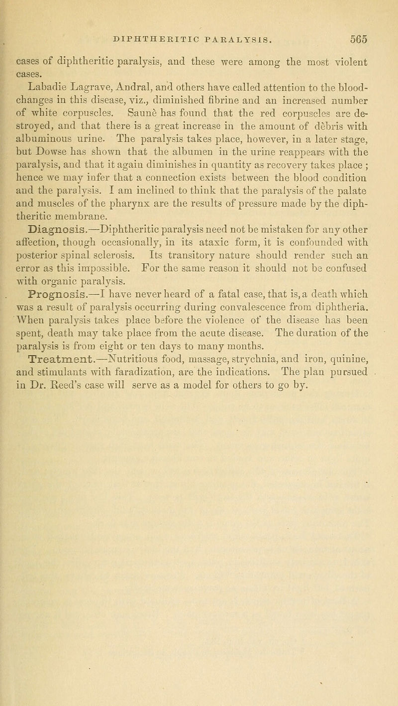 cases of diphtheritic paralysis, and these were among the most violent cases. Labadie Lagrave, Andral, and others have called attention to the blood- changes in this disease, viz., diminished fibrine and an increased number of white corpuscles. Saune has found that the red corpuscles are de- stroyed, and that there is a great increase in the amount of debris with albuminous urine. The paralysis takes place, however, in a later stage, but Dowse has shown that the albumen in the urine reappears with the paralysis, and that it again diminishes in quantity as recovery takes place ; hence we may infer that a connection exists between the blood condition and the paralysis. I am inclined to think that the paralysis of the palate and muscles of the pharynx are the results of pressure made by the diph- theritic membrane. Diagnosis.—Diphtheritic paralysis need not be mistaken for any other affection, though occasionally, in its ataxic form, it is confounded with posterior spinal sclerosis. Its transitory nature should render such an. error as this impossible. For the same reason it should not be confused with organic paralysis. Prognosis.—I have never heard of a fatal case, that is,a death which was a result of paralysis occurring during convalescence from diphtheria. When paralysis takes place before the violence of the disease has been spent, death may take place from the acute disease. The duration of the paralysis is from eight or ten days to many months. Treatment.—Nutritious food, massage, strychnia, and iron, quinine, and stimulants with faradization, are the indications. The plan pursued in Dr. Reed's case will serve as a model for others to go by.