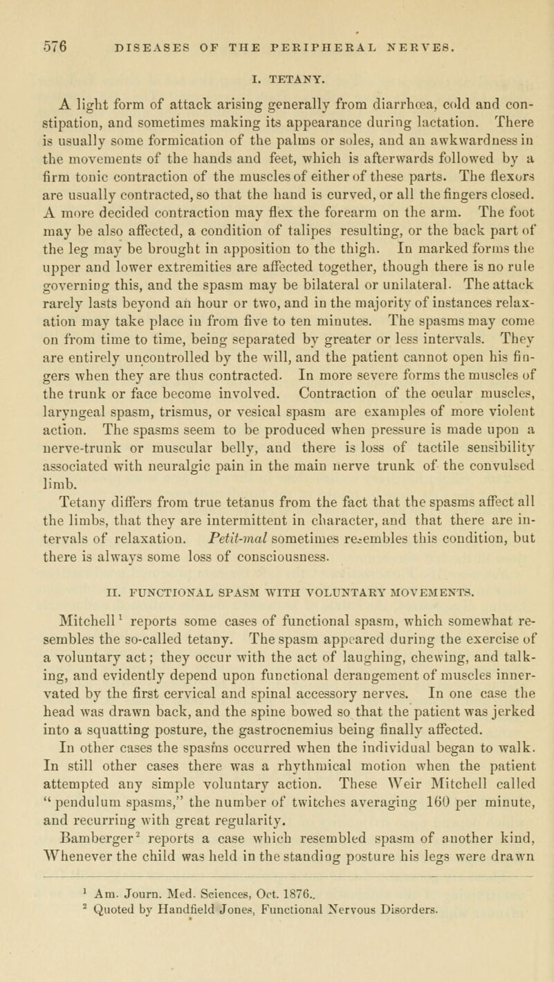I. TETANY. A light form of attack arising generally from diarrhcea, cold and con- stipation, and sometimes making its appearance during lactation. There is usually some formication of the palms or soles, and an awkwardness in the movements of the hands and feet, which is afterwards followed by a firm tonic contraction of the muscles of either of these parts. The flexors are usually contracted, so that the hand is curved, or all the fingers closed. A more decided contraction may flex the forearm on the arm. The foot may be also aflfected, a condition of talipes resulting, or the back part of the leg may be brought in apposition to the thigh. In marked forms the upper and lower extremities are affected together, though there is no rule governing this, and the spasm may be bilateral or unilateral. The attack rarely lasts beyond an hour or two, and in the majority of in.stances relax- ation may take place in from five to ten minutes. The spasms may come on from time to time, being separated by greater or less intervals. They are entirely uncontrolled by the will, and the patient cannot open his fin- gers when they are thus contracted. In more severe forms the muscles of the trunk or face become involved. Contraction of the ocular muscles, laryngeal spasm, trismus, or vesical spasm are examples of more violent action. The spasms seem to be produced when pressure is made upon a nerve-trunk or muscular belly, and there is loss of tactile sensibility associated with neuralgic pain in the main nerve trunk of the convulsed limb. Tetany diflfers from true tetanus from the fact that the spasms aflfect all the limbs, that they are intermittent in character, and that there are in- tervals of relaxation. Petit-mal sometimes resembles this condition, but there is always some loss of consciousness. II. FUNCTIONAL SPASM WITH VOLUNTARY MOVEMENTS. MitchelP reports some cases of functional spasm, which somewhat re- sembles the so-called tetany. The spasm appeared during the exercise of a voluntary act; they occur with the act of laughing, chewing, and talk- ing, and evidently depend upon functional derangement of muscles inner- vated by the first cervical and spinal accessory nerves. In one case the head was drawn back, and the spine bowed so that the patient was jerked into a squatting posture, the gastrocnemius being finally aflTected. In other cases the spasms occurred when the individual began to walk. In still other cases there was a rhythmical motion when the patient attempted any simple voluntary action. These Weir Mitchell called pendulum spasms, the number of twitches averaging 160 per minute, and recurring with great regularity. Bamberger^ reports a case which resembled spasm of another kind, Whenever the child was held in the standing posture his legs were drawn ^ Am. Journ. Med. Sciences, Oct. 1876.. - Quoted by Handfield Jones, Functional Nervous Disorders.