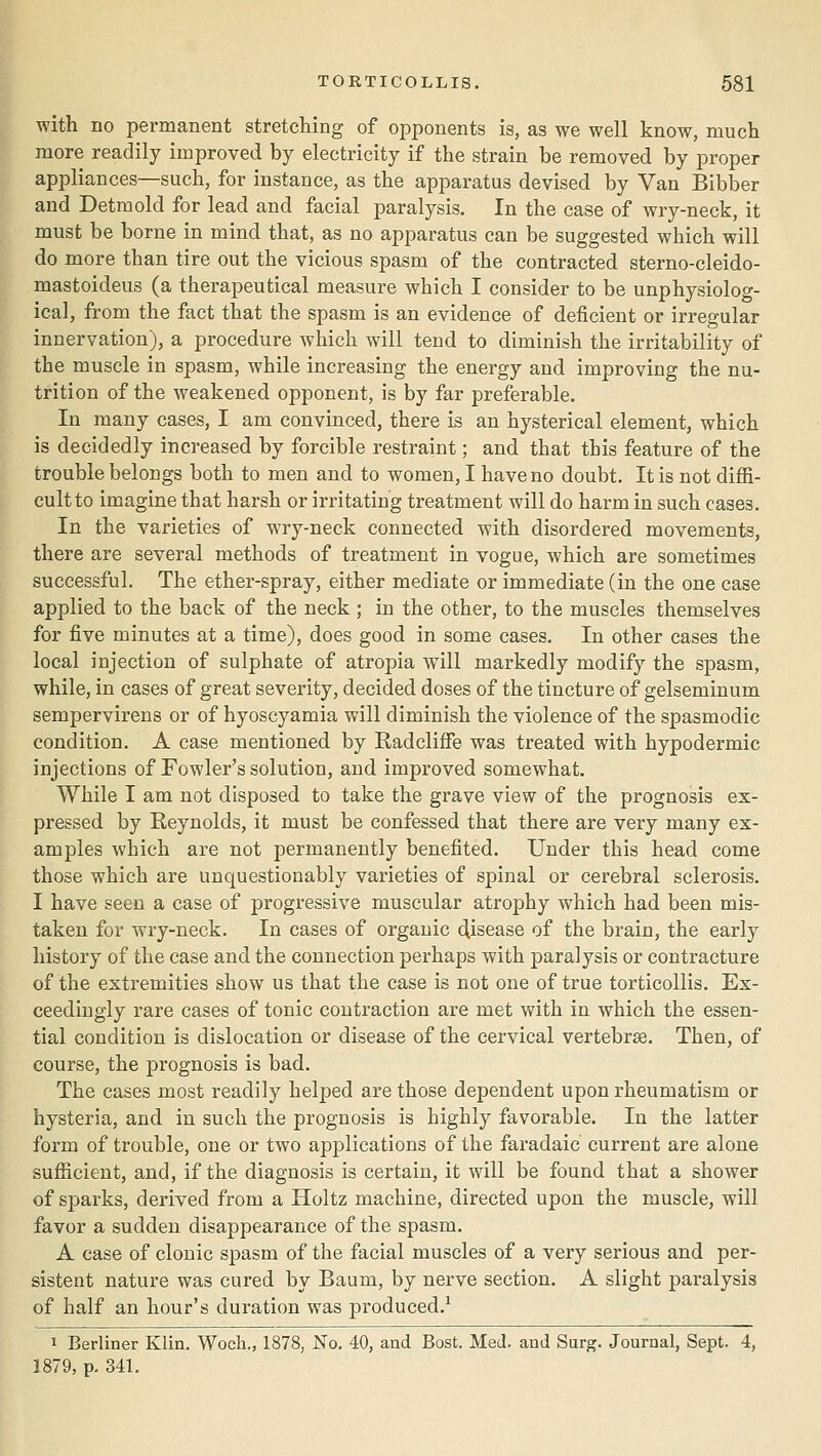 with no permanent stretching of opponents is, as we well know, much more readily improved by electricity if the strain be removed by proper appliances—such, for instance, as the apparatus devised by Van Bibber and Detmold for lead and facial paralysis. In the case of wry-neck, it must be borne in mind that, as no apparatus can be suggested which will do more than tire out the vicious spasm of the contracted sterno-cleido- mastoideus (a therapeutical measure which I consider to be unphysiolog- ical, from the fact that the spasm is an evidence of deficient or irregular innervation), a procedure which will tend to diminish the irritability of the muscle in spasm, while increasing the energy and improving the nu- trition of the weakened opponent, is by far preferable. In many cases, I am convinced, there is an hysterical element, which is decidedly increased by forcible restraint; and that this feature of the trouble belongs both to men and to women, I have no doubt. It is not diffi- cult to imagine that harsh or irritating treatment will do harm in such cases. In the varieties of wry-neck connected with disordered movements, there are several methods of treatment in vogue, which are sometimes successful. The ether-spray, either mediate or immediate (in the one case applied to the back of the neck ; in the other, to the muscles themselves for five minutes at a time), does good in some cases. In other cases the local injection of sulphate of atropia will markedly modify the spasm, while, in cases of great severity, decided doses of the tincture of gelseminum sempervirens or of hyoscyamia will diminish the violence of the spasmodic condition. A case mentioned by Radcliffe was treated with hypodermic injections of Fowler's solution, and improved somewhat. While I am not disposed to take the grave view of the prognosis ex- pressed by Reynolds, it must be confessed that there are very many ex- amples which are not permanently benefited. Under this head come those which are unquestionably varieties of spinal or cerebral sclerosis. I have seen a case of progressive muscular atrophy which had been mis- taken for wry-neck. In cases of organic disease of the brain, the early history of the case and the connection perhaps with paralysis or contracture of the extremities show us that the case is not one of true torticollis. Ex- ceedingly rare cases of tonic contraction are met with in which the essen- tial condition is dislocation or disease of the cervical vertebrse. Then, of course, the prognosis is bad. The cases most readily helped are those dependent upon rheumatism or hysteria, and in such the prognosis is highly favorable. In the latter form of trouble, one or two applications of the faradaic current are alone sufficient, and, if the diagnosis is certain, it will be found that a shower of sparks, derived from a Holtz machine, directed upon the muscle, will favor a sudden disappearance of the spasm. A case of clonic spasm of the facial muscles of a very serious and per- sistent nature was cured by Baum, by nerve section. A slight paralysis of half an hour's duration was produced.^ 1 Berliner Klin. Woch., 1878, No. 40, and Bost. Med. and Surg. Journal, Sept. 4, 1879, p. 341.