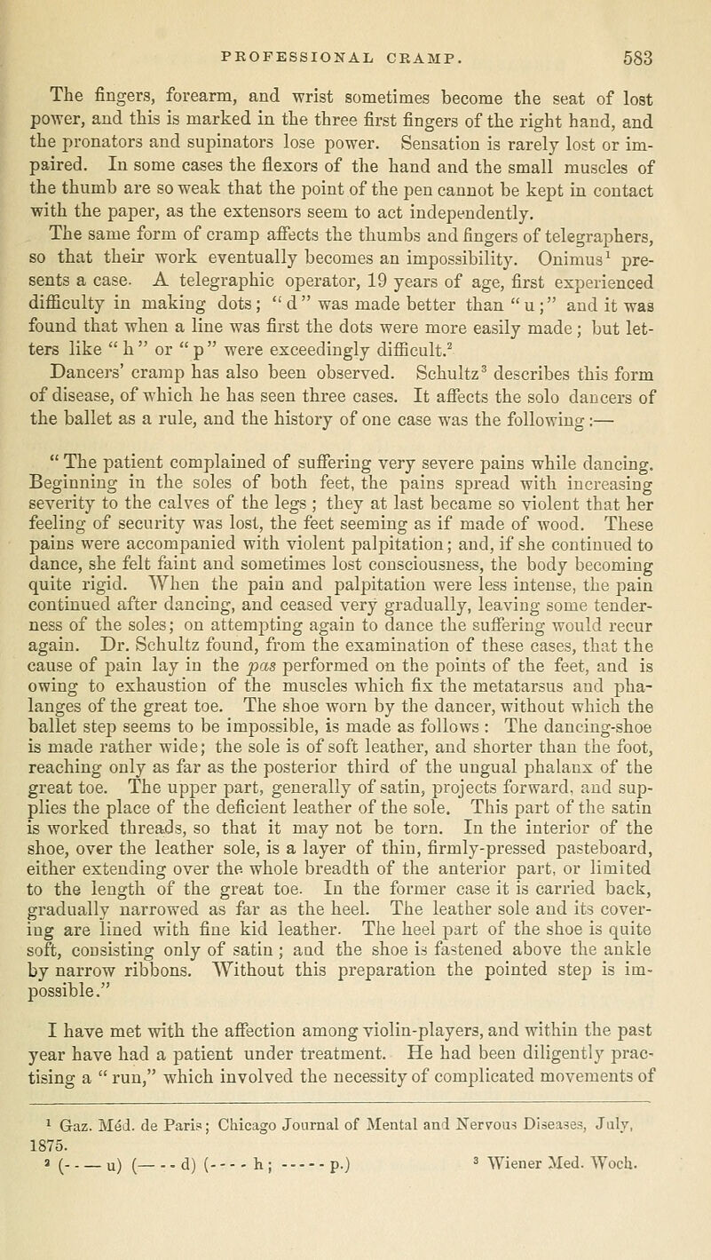 The fingers, forearm, and wrist sometimes become the seat of lost power, and this is marked in the three first fingers of the right hand, and the pronators and supinators lose power. Sensation is rarely lost or im- paired. In some cases the flexors of the hand and the small muscles of the thumb are so weak that the point of the pen cannot be kept in contact with the paper, as the extensors seem to act independently. The same form of cramp affects the thumbs and fingers of telegraphers, so that their work eventually becomes an impossibility. Onimus^ pre- sents a case. A telegraphic operator, 19 years of age, first experienced difficulty in making dots;  d was made better than u; and it was found that when a line was first the dots were more easily made; but let- ters like  h  or  p  were exceedingly difficult.^ Dancers' cramp has also been observed. Schultz^ describes this form of disease, of which he has seen three cases. It affects the solo dancers of the ballet as a rule, and the history of one case was the following:—  The patient complained of suffering very severe pains while dancing. Beginning in the soles of both feet, the pains spread with increasing severity to the calves of the legs ; they at last became so violent that her feeling of security was lost, the feet seeming as if made of wood. These pains were accompanied with violent palpitation; and, if she continued to dance, she felt faint and sometimes lost consciousness, the body becoming quite rigid. When the pain and palpitation were less intense, the pain continued after dancing, and ceased very gradually, leaving some tender- ness of the soles; on attempting again to dance the suffering would recur again. Dr. Schultz found, from the examination of these cases, that the cause of pain lay in the pas performed on the points of the feet, and is owing to exhaustion of the muscles which fix the metatarsus and pha- langes of the great toe. The shoe worn by the dancer, without which the ballet step seems to be impossible, is made as follows : The dancing-shoe is made rather wide; the sole is of soft leather, and shorter than the foot, reaching only as far as the posterior third of the ungual phalanx of the great toe. The upper part, generally of satin, projects forward, and sup- plies the place of the deficient leather of the sole. This part of the satin is worked threads, so that it may not be torn. In the interior of the shoe, over the leather sole, is a layer of thin, firmly-pressed pasteboard, either extending over the whole breadth of the anterior part, or limited to the length of the great toe. In the former case it is carried back, gradually narrowed as far as the heel. The leather sole and its cover- ing are lined with fine kid leather. The heel part of the shoe is quite soft, consisting only of satin ; and the shoe is fastened above the ankle by narrow ribbons. Without this preparation the pointed step is im- possible. I have met with the aflfection among violin-players, and within the past year have had a patient under treatment. He had been diligently prac- tising a  run, which involved the necessity of complicated movements of ^ Gaz. Med. de Pari?; Chicago Journal of Mental and Nervous Diseases, July, 1875. a ( u) ( d) ( h ; p.) ^ Wiener Med. Woch.