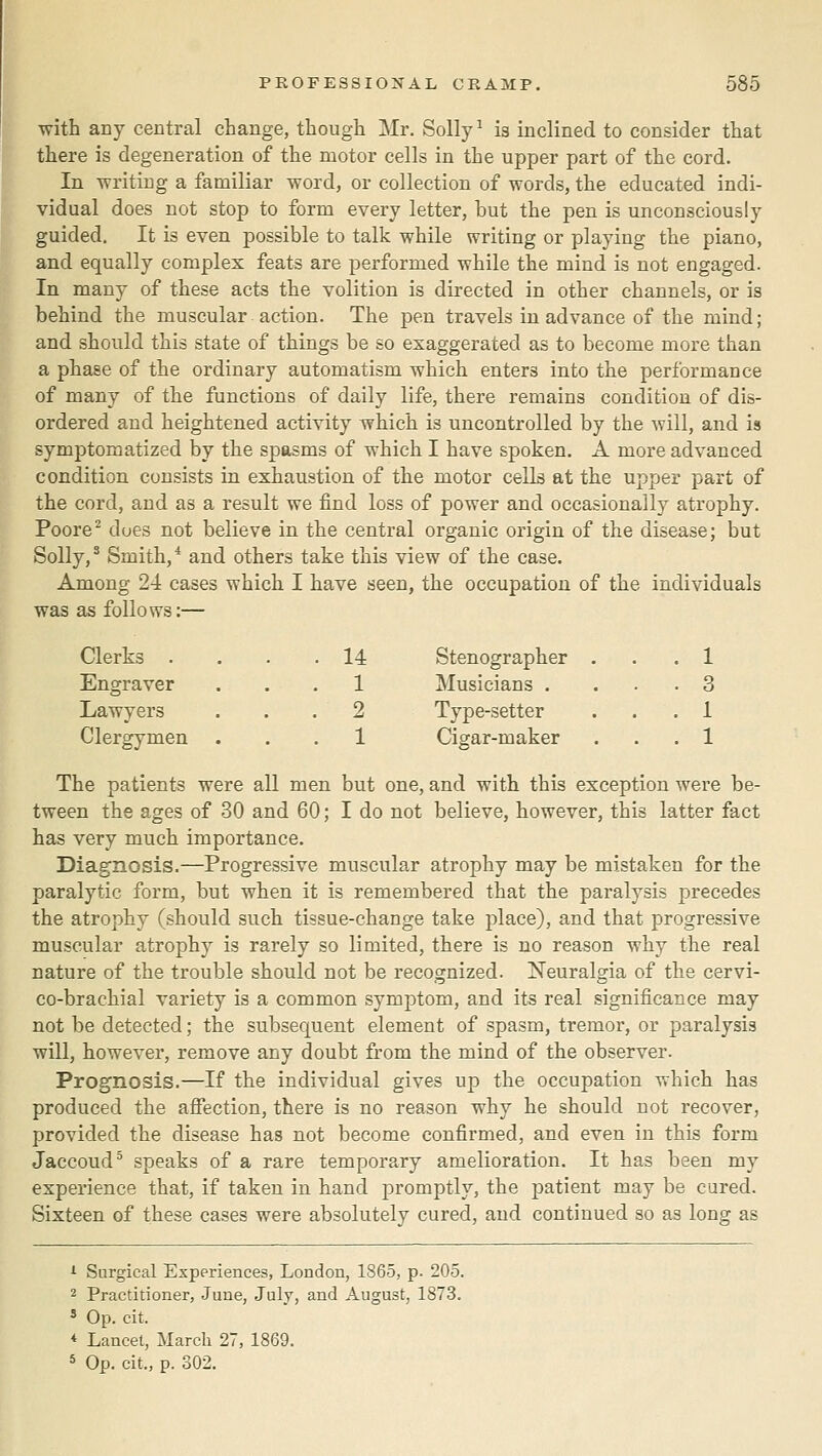 with any central change, though Mr. Solly ^ is inclined to consider that there is degeneration of the motor cells in the upper part of the cord. In writing a familiar word, or collection of words, the educated indi- vidual does not stop to form every letter, but the pen is unconsciously guided. It is even possible to talk while writing or playing the piano, and equally complex feats are performed while the mind is not engaged. In many of these acts the volition is directed in other channels, or is behind the muscular action. The pen travels in advance of the mind; and should this state of things be so exaggerated as to become more than a phase of the ordinary automatism which enters into the performance of many of the functions of daily life, there remains condition of dis- ordered and heightened activity which is uncontrolled by the will, and is symptomatized by the spasms of which I have spoken, A more advanced condition consists in exhaustion of the motor cells at the upper part of the cord, and as a result we find loss of power and occasionally atrophy. Poore^ dues not believe in the central organic origin of the disease; but Solly,' Smith,* and others take this view of the case. Among 24 cases which I have seen, the occupation of the individuals was as follows:— Clerks . . 14 Stenographer . . . 1 Engraver . . 1 Musicians . . . 3 Lawyers . . 2 Type-setter . . 1 Clergymen . . 1 Cigar-maker . . 1 The patients were all men but one, and with this exception were be- tween the ages of 30 and 60; I do not believe, however, this latter fact has very much importance. Diagnosis.—Progressive muscular atrophy may be mistaken for the paralytic form, but when it is remembered that the paralysis precedes the atrophy (should such tissue-change take place), and that progressive muscular atrophy is rarely so limited, there is no reason why the real nature of the trouble should not be recognized. Neuralgia of the cervi- co-brachial variety is a common symptom, and its real significance may not be detected; the subsequent element of spasm, tremor, or paralysis will, however, remove any doubt from the mind of the observer. Prognosis.—If the individual gives up the occupation which has produced the afiection, there is no reason why he should not recover, provided the disease has not become confirmed, and even in this form Jaccoud^ speaks of a rare temporary amelioration. It has been my experience that, if taken in hand promptly, the patient may be cured. Sixteen of these cases were absolutely cured, and continued so as long as >■ Surgical Experiences, London, 1865, p. 205. 2 Practitioner, .June, July, and August, 1873. 5 Op. cit. * Lancet, March 27, 1869. * Op. cit., p. 302.