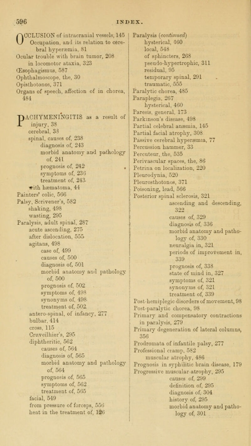 OCCLUSION of intracranial vessels, 145 Occupation, and its relation to cere- bral hyperjEmia, 81 Ocular trouble witb brain tumor, 208 in locomotor ataxia, 323 CEsophagisraus, 587 Ophthalmoscope, the, 30 Opisthotonos, 371 Organs of speech, affection of in chorea, 484 PACHYMENI'nGITIS as a result of injury, 38 cerebral, 33 spinal, causes of, 238 diagnosis of, 243 morbid anatomy and pathology of, 241 prognosis of, 242 , s3'mptoms of, 236 treatment of, 243. with hsematoma, 44 Painters' colic, 566 Palsy, Scrivener's, 582 shaking, 498 wasting, 295 Paralysis, adult spinal, 287 acute ascending, 275 after dislocation, 555 agitans, 498 case of, 499 causes of, 500 diagnosis of, 501 morbid anatomy and pathology of, 500 prognosis of, 502 symptoms of, 49.S synonyms of, 498 treatment of, 502. antero-spinal, of infancj, 277 bulbar, 414 cross, 115 Cruveilhier's, 295 diphtheritic, 562 causes of, 564 diagnosis of, 565 morbid anatomy and pathology of, 564 prognosis of, 565 sj^mptoms of, 562 treatment of, 565 facial, 549 from pressure of forceps, 556 heat in the treatment of, 126 Paralysis [continued) hysterical, 160 local, 548 of sphincters, 268 pseudo-hypertrophic, 311 residual, 95 temporary spinal, 291 traumatic, 555 Paralytic chorea, 485 Paraplegia, 267 hysterical, 460 Paresis, general, 173 Parkinson's disease, 498 Partial celebral ansmia, 145 Partial facial atrophy, 308 Passive cerebral hyperasmia, 77 Percussion hammer, 33 Percuteur, the, 535 Perivascular spaces, the, 86 Petrina on localization, 220 Pleurodynia, 520 Pleurosthotonos, 371 Poisoning, lead, 566 Posterior spinal sclerosis, 321 ascending and descending, 322 causes of, 329 diagnosis of, 336 morbid anatomy and patho- logy of, 330 neuralgia in, 321 periods of improvement in, 339 prognosis of, 338 state of mind in, 327 symptoms of, 321 synonyms of, 321 treatment of, 339 Posthemiplegic disorders of movement, 98 Post-paralytic chorea, 98 Primary and compensatory contractions in paralysis, 279 Primary degeneration of lateral columns, 356 Prodromata of infantile palsy, 277 Professional ciamp, 582 muscular atrophy, 486 Prognosis in syphilitic brain disease, 179 Progressive muscular atrophy, 295 causes of, 299 definition of, 295 diagnosis of, 304 history of, 295 morbid anatomy and patho- logy of, 301