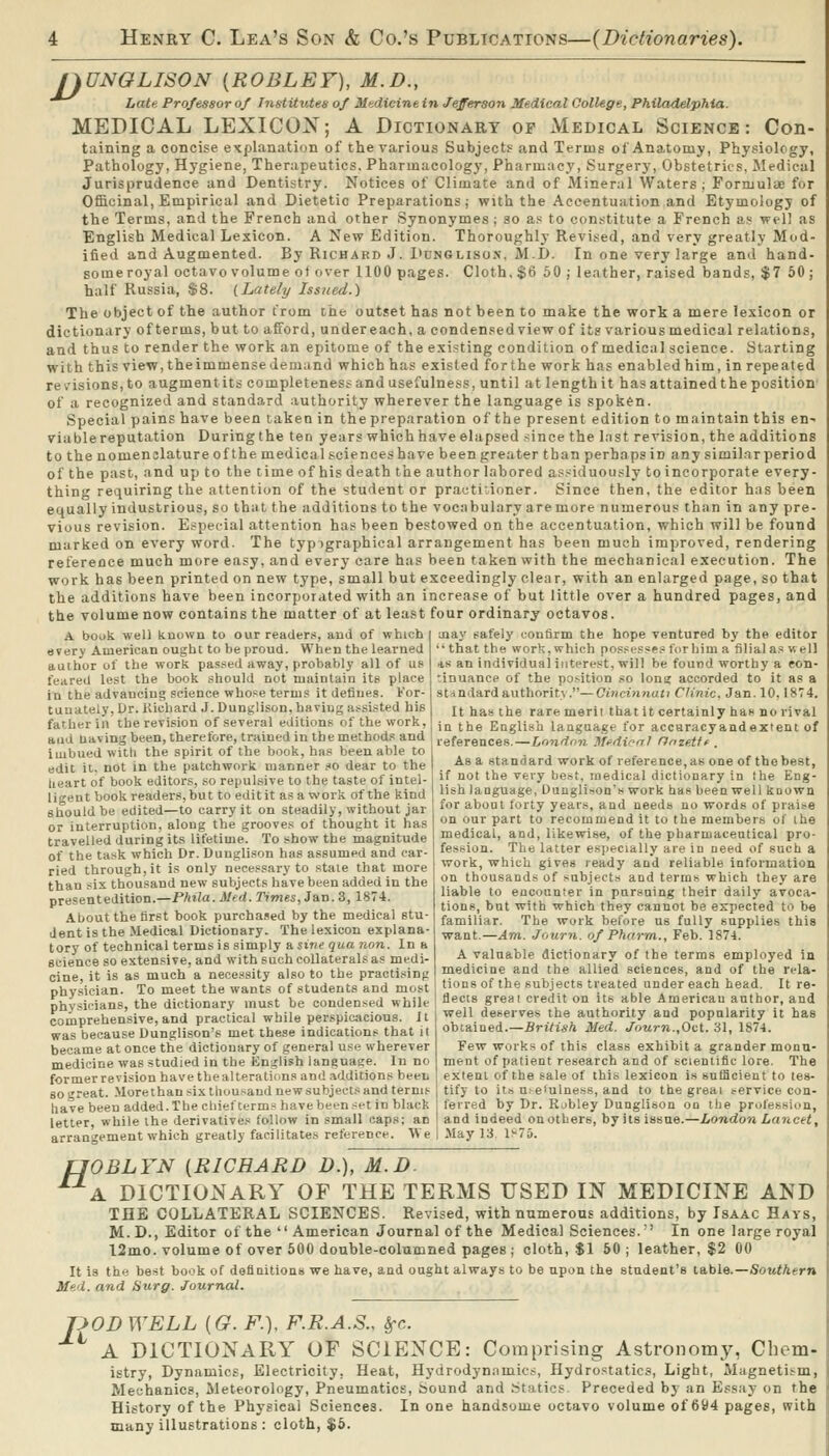 nUNGLISON {ROBLEF), M.D., ^^ Late Professor of Institutes of Mi-Aicine in Jefferson Medical College, Philadelphia. MEDICAL LEXICON; A Dictionary op Medical Science: Con- taining a concise explanation of the various Subjects and Terms of Anatomy, Physiology, Pathology, Hygiene, Therapeutics. Pharmacology, Pharmacy, Surgery, Obstetrics, Medical Jurisprudence and Dentistry. Notices of Climate and of Mineral Waters ; Formulae for Officinal, Empirical and Dietetic Preparations; with the Accentuation and Etymology of the Terms, and the French and other Synonymes ; so a.< to con.stitute a French as- well as English Medical Lexicon. A New Edition. Thoroughly Revi.«ed, and very greatly Mod- ified and Augmented. By Richard J. 1>cn6liso>'. M.I). In one very large and hand- some royal octavo volume of over 1100 pages. Cloth, $6 50 ; leather, raised bands, $7 50 ; half Russia, $8. {Lately Issued.) The object of the author from the outset has not been to make the work a mere lexicon or dictionary of terms, but to afford, undereach, a condensed view of its various medical relations, and thus to render the work an epitome of the existing condition of medical science. Starting with this view, the immense demand which has existed for the work has enabled him, in repeated rev^isions,to augment its completeness and usefulness, until at length it has attained the position' of a recognized and standard authority wherever the language is spoken. Special pains have been taken in the preparation of the present edition to maintain this en- viable reputation During the ten years which have elapsed since the Inst revision, the additions to the nomenclature of the medical sciences have been greater than perhaps in any similar period of the past, and up to the time of his death the author labored a.ssiduously to incorporate every- thing requiring the attention of the student or practitioner. Since then, the editor has been equally industrious, so that the additions to the vocabulary are more numerous than in any pre- vious revision. Especial attention has been bestowed on the accentuation, which will be found marked on every word. The typigraphical arrangement has been much improved, rendering reference much more easy, and every care has been taken with the mechanical execution. The work has been printed on new type, small but exceedingly clear, with an enlarged page, so that the additions have been incorporated with an increase of but little over a hundred pages, and the volume now contains the matter of at least four ordinary octavos. A bouk well known to our reader.-*, and of which i jiay [;afely confirm the hope ventured by the editor every American ought to be proud. When the learned that the work, which posses?e.<! for biin a filial as well author of the work pas.sed away, probably all of us *s an individual interest, will be found worthy a eon- feared lest the book should not maintain its place in the advancing science whose terms it defines. For- tunately, Ur. Kichard J. Dunglison, having assisted his father in the revision of several editions of the work, and having been, therefore, trained in the methods and imbued witli the spirit of the book, has been able to edit it, not in the patchwork manner so dear to the heart of book editors, so repulsive to the taste of intel- ligent book readers,but to editit as a work of the kind should be edited—to carry it on steadily, without jar or interruption, along the grooves of thought it has travelled during its lifetime. To show the magnitude of the task which Dr. Dunglison has assumed and car- ried through, it is only necessary to stale that more than six thousand new subjects have been added in the presentedition.—Phila.Med. Times, Jan. 3, 1874. About the first hook purcha.ied by the medical stu- dent is the Medical Dictionary. The lexicon explana- tory of technical terms is simply usinequa non. In a science so extensive, and with such collaterals as medi- cine, it is as much a necessity also to the practising physician. To meet the wants of students and most physicians, the dictionary must be condensed while comprehensive, and practical while perspicacious. It was because Dunglison's met these indications that it became at once the dictionary of general use wherever medicine was studied in the English language. In no former revision have the alterations and additions heeii 80 great. Morethan six thousand new subjects and terms have been added.The chief terms havebeenset in black letter, while the derivatives follow in small caps: an arrangement which greatly facilitates reference. We 'inuance of the position so long accorded to it as a standard authority.—Cincinnati Clinic. Jan. 10.1874. It ha» the rare merit that it certainly has no rival in the English language for accaracyandexteni of references.—London Jlffdieo! fJnze.tff . As a standard work of reference, as one of the best, if not the very best, medical dictionary in the Eng- lish language, Dunglison's work has been well known for about forty years, and needs no words of praise on our part to recommend it to the members ol ihe medical, and, likewise, of the pharmaceutical pro- fession. The latter es|jecialiy are in need of such a work, which gives ready and reliable information on thousands of subjects and terms which they are liable to encounter in pursuing their daily avoca- tions, but with which they cannot be expected to be familiar. The work before us fully supplies this want.—Am. Journ. of Pharm., Feb. 1874. A valuable dictionary of the terms employed in medicine and the allied sciences, and of the rela- tions of the subjects treated under each head. It re- flects greai credit on its able American author, and well deserves the authority and popularity it has obtained.—British Med. Journ.,Oct. 31, 1874. Few works of this class exhibit a grander monu- ment of patient research and of scientific lore. The extent of the sale of this lexicon is sufficient to tes- tify to it.-, uteiulness, and to the greai service con- ferred by Dr. Robley Dunglison on the profession, and indeed on others, by its issue.—London Lancet, May 13. Is75. fJOBLYN {RICHARD D.), M.D. A DICTIONARY OF THE TERMS USED IN MEDICINE AND THE COLLATERAL SCIENCES. Revised, with numerous additions, by Isaac Hays, M.D., Editor of the  American Journal of the Medical Sciences.' In one large royal l2mo. volume of over 600 double-columned pages; cloth, $1 50 ; leather, $2 00 It is the best boob of definitionu we have, and ought always to be upon the student's table.—Southern Med. and Surg. Journal. ODWELL {G. F.), F.R.A.S., Src. A DICTIONARY OF SCIENCE: Comprising Astronomy, Chem- istry, Dynamics, Electricity, Heat, Hydrodynamics, Hydrostatics, Light, Magnetism, Mechanics, Meteorology, Pneumatics, Sound and Statics. Preceded by an Essay on the History of the Physical Sciences. In one handsome octavo volume of 694 pages, with many illustrations : cloth, $5. li