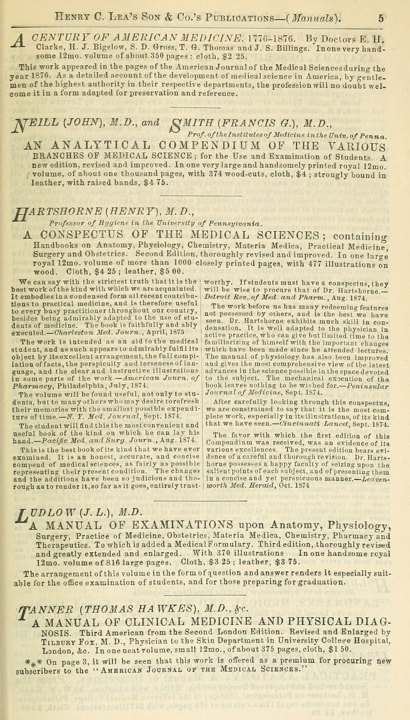 A CENTURY OF AMERICAN MEDICINE. 1776-1876. By Doctors E. H. -^^ Clarke, H. J. Bigelow, S. D. Gross, T. G. Thomas and J. S. Billings. Inone very hand- some 12mo. volume of about 350 pages : cloth, $2 25. This work appeared in the pages of the American Journal of the Medical Sci«ncesduring the year 1876. As a detailed account of the development of medical science in America, by gentle- men of the highest authority in their respective departments, the professionwill no doubt wel- come it in a form adapted for preservation and reference. -pj'EILL {JOHN), M.D., and OMITH {FRANCIS G.), M.D., Prof, of the Institutes of Medicine inthe Univ. of Penna AN Al^ALTTICAL COMPENDIUM OF THE VARIOUS BRANCHES OF MEDICAL SCIENCE ; for the Use and Examination of Students. A new edition, revised and improved. In one very large and handsomely printed royal 12mo. / volume, of about one thousand pages, with 374 wood-cuts, cloth, $4 ; strongly bound in leather, with raised bands, $4 75. E ARTSHORNE {HENRY), M. D., Professor of Rygiene in the University of Pennsytvania. A CONSPECTUS OF THE MEDICAL SCIENCES; containing Handbooks on Anatomy, Physiology, Chemistry, Materia Medica, Practical Medicine Surgery and Obstetrics. Second Edition, thoroughly revised and improved. In one large royal 12mo. volume of more than 1000 closely printed pages, with 477 illustrations on wood. Cloth, $4 25 ; leather, $5 00. We can say with the strictest truth that it is the best work of the kind with which we areacquainted. It embodies in a condensed form all recent contribu- tions to practical medicine, and is therefore useful to every busy practitioner throughout our country, besides being admirably adapted to the use of stu- dents of medicine. The book is faithfaliy and ably Q-KQC-aieA.—Charleston Med. Jotirn., April, 1875. The work is intended as an aid to the medical student, and as such appears to admirably fulfil its | which have been made since he attended lectures object by itsexcellent arrangement, the fullcompi latioii of facts, the perspicuity aud terseness of Ian guage, and the clear and instructive illustrations in some parts of the work.—American Journ. of Pharmacy, Philadelphia, July, 1874. The volume will be found useful, not only to stu- dents, bat to manyothers whomay desire torefresh their memories with the smallest possible expendi- ture of time.—iV. Y. Med. Journal, Sept. 187-t. The student will find this the most convenient and useful book of the kind on which he can lay his hand.—Pacific Med. and Surg. Journ., Aug. 1874. This is the best book of its kind that we have ever examined. It is an honest, accurate, and concise eompend of medical sciences, as fairly as possible representing their present condition. The chan.ges and the additions have been so judicious and tho- rough as to render it, so far as it goes, entirely trust- worthy. If students must have a conspectus, they will be wise to procure that of Dr. Hartshorne. Detroit Rev. of Med. and Pharm., Aug, 1874. The work before us has many redeeming features not possessed by others, and is the best we have seen. Dr. Hartshorne exhibits much skill in con- densation. It is well adapted to the physician in active practice, who can give but limited time to the familiarizing of himself with the important changes The manual of physiology has also been improved and gives the most comprehensive view of the latest advances in the science possible in the space devoted to the subject. The mechanical execution of the book leaves nothing to be wished for.—Peninsular Journal of 3fedieine, Sept. 1874. After carefully looking through this conspectus, we are constrained to say that it is the most com- plete work, especially in its illustrations, of its kind that we have seen.—Cincinnati La.ncet, Sept. 1874. The favor with which the first edition of this .Compendium was received, was an evidence of its various excellences. The present edition bears evi- dence of a careful and thorough I'e vision. Dr. Harts- horne possesi^es a happy faculty of seizing upon the salientpoints of each subject, and of presenting them in a concise and yet perspicuous manner.—Leaven- worth Med. Herald, Oct. 1874 T UDLOW {J.L.), M.D. A MANUAL OF EXAMINATIONS upon Anatomy, Physiology, Surgery, Practice of Medicine, Obstetrics, Materia Medica, Chemistry, Pharmacy and Therapeutics. To which is added a MedicalFormulary. Third edition, thoroughly revised and greatly extended and enlarged. With 370 illustrations In one handsome royal 12mo. volume of 816 large pages. Cloth, $3 25 ; leather, $3 75. The arrangement of this volume in the form of question and answer renders it especially suit- able for the office examination of students, and for those preparing for graduation. mANNER {THOMAS HAWKES), M.D., Sfc. ^ A MANUAL OF CLINICAL MEDICINE AND PHYSICAL DIAG- NOSIS. Third American from the Second London Edition. Revised and Enlarged by Tilbury Fox, M. D., Physician to the Skin Department in University Collesre Hospital, L3ndon, <fcc. In oneneatVolume, small ]2mo., of about 375 pages, cloth, $1 50. *ifc* On page 3, it will be seen that this work is offered as a premium for procuring new subscribers to the American Journal of the Medical Sciences.