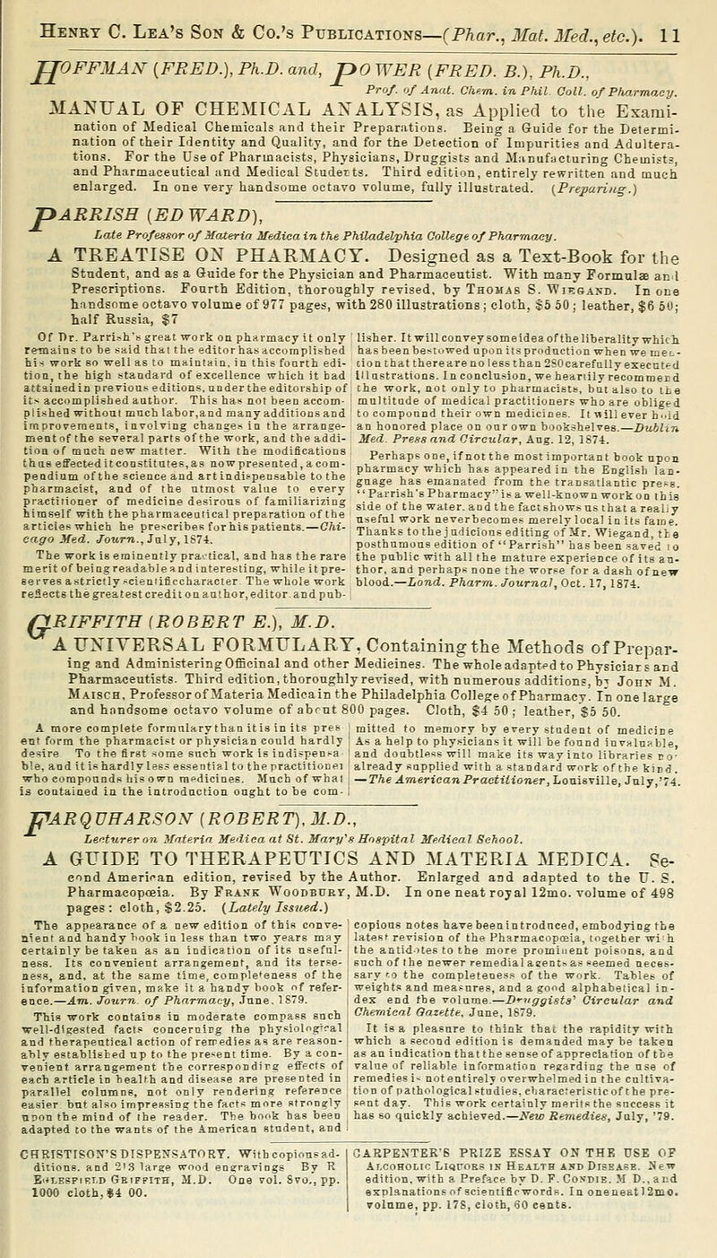 JJOFFMAiV [FRED.), Ph.D. and, jpo WEE [FRED. B.), Ph.D., Prof, of Anal. Chum, i-n Phil. Coll. of Pho.rmaey. MANUAL OF CHEMICAL ANALYSIS, as Applied to the Exami- nation of Medical Chemicals and their Preparations. Being a Guide for the Determi- nation of their Identity and Quality, and for the Detection of Impurities and Adultera- tions. For the Use of Pharmacists, Physicians, Druggists and Manufacturing Chemists, and Pharmaceutical and Medical Studetts. Third edition, entirely rewritten and much enlarged. In one very handsome octavo volume, fully illustrated. {Preparing.) pARRISH {ED WARD), Late Professor of MaXeria Medica in the Philadelphia College of Pharmacy. A TREATISE ON PHARMACY. Designed as a Text-Book for the Student, and as a Guide for the Physician and Pharmaceutist. With many Formulae anil Prescriptions. Fourth Edition, thoroughly revised, by Thomas S. Wn=:&AND. In one handsome octavo volume of 977 pages, with 280 illustrations; cloth. $5 50 ; leather, $6 50; half Russia, $7 Of Or. Parrish's great ■work onphavmacyit only Usher. I twill convey so me idea of the libera lityivhicli remains to be .--aid that the editor has dccornplished has been bestowed upon its production when we meL- his work so well as to maintain, in this fourth edi- cionthat there are no less than 2S0 carefully executed tion, the high standard of excellence which it bad Illustrations. In conclusion, we heartily recommeud attained in p re viou.^.^ editions, under the editorship of the work, not only to pharmacists, but also to the its accomplished author. This has not been accom- multitude of medical practitioners who are obliged plished without much labor,and many additions and to compound their own medicines. It will ever h^'ld improvements, involving changes in the arrange- an honored place on our own bookshelves.—Dublin mentof the several parts of the work, and the addi- Med. Press and Circular, Aug. 12, 1S74. tioa of much new matter. With the modifications Po,.>,cr,c/^no if „«►*>,= „,...=.» ;..„„,-., ,v i I'ernaps one, ii not the most important book upon pharmacy which has appeared in the English lan- thas effected it constitutes, as now presented, a com- pendium of the science and artindi.-pensable to the pharmacist, and of the utmost value to everv practitioner of medicine desirous of fainiliarizing side^^VIhe w^t^rTnd tre°factshowsus tYatVrealiy himself with the pharmaceutical preparation of the nsefnl work nev^rbor-omo^ m»rpl^ in.ci ; n u= f, ' / guage has emanated from the transatlantic press. Parrish's Pharmacy'-is a well-known work on this articles which he prescribes for his patieuts. eago Hed. tTotirn., July, 1S74. -Chi- useful work ueverbecomes merely local in its fame. Thanks to the judicious editing of Mr. Wiegand, the posthumous edition of Parrish has been saved to The work is eminently praotical, and has the rare the public with all the mature experience of its an- merit of being readable and interesting, while it pre- thor. and perhaps none the worse for a dash of neTr serves astrictly sciemificcharacter- The whole work blood.—Lond. Pharrn. Journal, Oct. 17,1874. reflects the greatest credit on author, editor, and pub-, QRIFFITH (ROBERT E.), M.D. A UNIVERSAL FORMULARY, Containing the Methods of Prepar- ing and Administering Officinal and other Medicines. The whole adapted to Physiciars and Pharmaceutists. Third edition, thoroughly revised, with numerous additions, Idt Jons M. Maisch, Professor of Materia Medieain the Philadelphia College of Pharmacy. In one large and handsome octavo volume of abrut 800 pages. Cloth, $4 50 ; leather, %b 50. A more complete formulary than itis in its pres mitted to memory by every student of medicine ent form the pharmacist or physician could hardly ' As a help to phy.sicians it will be found inv«lniible, desire To the first some such work is indispen-a and doubtless will make its way into libraries no- ble, and it is hardly less essential to the practitionei already supplied with a standard work of the kind, who compounds his own medicines. Much of what —The American Practitioner ,Loms-<;iUe, July,!4. is eoataiaed in the introduction ought to be com- i F ^ARQUHARSON [ROBERT), M.D., Ler^turer on Materia Medica at St. Mary's Hospital Medical School. A GUIDE TO THERAPEUTICS AND MATERIA MEDICA. Se- eond American edition, revised by the Pharmacopoeia. By Frank Woodbuet pages: cloth, $2.25. {Lately Issued.) The appearance of a new edition of this conve- nient and handy book in less than two years may certainly be taken as an indication of its useful- ness. Its convenient arrangement, and its terse- ness, and, at the same time, completeness of the information given, make it a handy book of refer- ence.—Am. Journ of Pharrna.cy, June. 1S79. This work contains in moderate compass such well-dieested facts concerning the pbysiologTcal and therapeutical action of reiredies as are reason- ably established up to the present time. By a con- venient arrangement the correspondire effects of each article in health and disease are presented in parallel columns, not only rendering reference easier but also impressing the facts more strongly nrion the mind of the reader. The book has been adapted to the wants of the American student, and Author. Enlarged and adapted to the U. S. , M.D. In one neat royal 12mo. volume of 498 copious notes have beenintrodnced, embodying the latesf revision of the Pharmacopceia, together wi h the antidotes to the more prominent poisons, and Buchofthe newer remedial a sen ts as .eemed neces- sary ro the completeness of the work. Tables of weights and measures, and a good alphabetical in- dex end the volume.—Druggists'' Circular and Chemical Qazette. June, 1879. ! It is a pleasure to think that the rapidity with which a second edition is demanded may be taken as an indication that the sense of appreciation of the value of reliable information reearding the use of remedies i- not entirely overwhelmed in the cultiva- tion of pathologicalstudies, ebaracreristicof the pre- sent day. This work certainly merits the success it has so quickly achieved.—New Remedies, July, '79. CHRISTISOX'SDISPEN'SATORT. With copiousad- ditions. and 213 large wood engravings By R E'*LESFiEi.D Griffith, II.D. One vol. Svo., pp. 1000 cloth,*4 00. ;aEPEXTEK'6 prize ESSAY ON THE USE OF Alcoholic LiQroKS in Health and Disease. JJew edition, with a Preface by D. F. Coxdie. M D., and explanations of scientifirwords. In oneneatl 2inOi volume, pp. 17S, cloth, 60 cents.