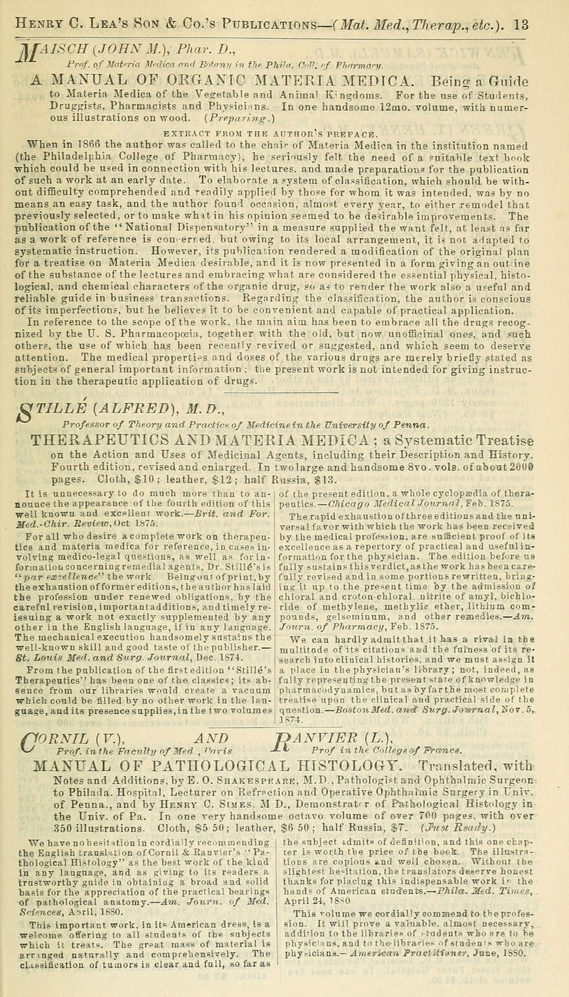 JJTAJSCR {^JOHN M.), Phar. D., ~ Frnf. of ilat'Tta M^dica anrl Bnfnny in thf Phi'ir. Cr-V. rf Phnrman/. A MANUAL OF ORGANIC MATERIA MEDICA. Being n Guide to Materia Medica of the Vegetable and Animal Kingdoms. For the use of Students, Druggists, Pharmacists and Physicinns. In one handsome 12mo. volume, with numer- ous illustrations on wood. (Preparing.) EXTRACT PROM THE AUTHOr's PREFACE. When in 1866 the author wa.« called to the chair of Materia Medica in the institution named (the Philadelphia College of Pharmacy), he seriously felt the need of a puitahle text bf^ok which could be used in connection with his lectures, and made preparations for the publication of such a work at an early date. To elaborate a .'ystem of classification, which should be with- out difficulty comprehended and rendily applied by those for whom it was intended, was by no means an easy task, and the author found occnsion, almost everj' year, to either remodel that previously selected, or to make whit in his opinion seemed to be desirable improvements. The publication of the  National Dispensatory in a measure supplied the want felt, at least ns far as a work of reference is cou'-erred, but owing to its local arrangement, it is not adapted to systematic instruction. However, its publication rendered a modification of the original plan for a treatise on Materia Medica desirnble, and it is now presented in a form giving an outane of the substance of the lectures and embracing what are considered the essential phj'sical, histo- logical, and chemical characters of the organic drug, so as to render the work also a useful and reliable guide in business transactions. Regnrding the classificntion, the author is conscious of its imperfections, but he believes it to be convenient and capable of practical application. In reference to the scope of the work, the main aim has been to embrace all the drugs recog- nized by the U. S. Pharmacopcei.n, together with the old, but now unofficinal ones, and such others, the use of which has been recently revived or suggested, and which seem to deserve attention. The medical properti'^'S nnd doses of the various drugs are merely briefly stated as subjects of general important information ; the present work is not intended for giving instruc- tion in the therapeutic application of drugs. ^TILLE [ALFRED], M.D., Professor of Theory and Practice of Medicine in the University of Penna. THERAPEUTICS AND MATERIA MEDICA; a Systematic Treatise on the Action and Uses of Medicinal Agents, including their Description and History. Fourth edition, revised and enlarged. In two large and handsome 8vo. vols, of about 20U9 pages. Cloth, §10; leather, $12; half Russia, $1.3. of the present edition, a whole cyclopsedia of thera- peutics.—Chicago 2Iedical Journol^'E&h. 1S75. The rapid exhaustion ofthree editions and the nni- vei'sal favor with which the work has been received by the medical profession, are sufficient proof of its excellence as a repertory of practical and useful in- formation for the phy.sician. The edition before us It is unnecessary to do mucli more than to an- nounce the appearance of the fourth edition of this well known and excelleat work.—Brit, and For. Med.-Chir. Review, Oct 1575. For all who desire a complete work on therapeu- tics and materia medica for reference, in cases in- volving medico-legal questions, as well as for in- formation concerning remedial agents. Dr. Still6'sis' fully sustains this verdict, as the work has been car e- ■par uxoellenee the work. Beingout of print,by : fully revi.sed and in some portions rewritten, briug- the exhaustion offormer editions, the author has laid : ing it up to the present time hj the admission of the profession under renewed obligations, by the I chloral and croton-chloral. nitrite of arnyl, bichlo- careful revision, importantadditions, and timely re-; ride of methylene, methylie ether, lithium com- issuing a work not exactly supplemented by any j pounds, gelserainum, and other remedies.—Am.. other in the English language, if in any language. | .Xo^irn. of Pharmacy, Feb. 1S7.5. The mechanical execution handsomely sustains the we can hardly admit that it lj.as a rival in the well-known skill and good taste of the publisher.—| niultitode of its citations aad the fulness of its re- Si. Louis Med. and Surg. Journal, Dec. 1874. j gearch into clinical histories, and we must assign it From the publication of the first edition Stille's ! a place iu the physician's library ; not, indeed, as Therapeutics has been one of the classics; its ah-i fully representing the present state of knowledge in sence from our libraries would create a vacuum i pharmacodynamics, but asbyfarthe mo«t complete which could be filled by no other work in the Ian- treatise upon the clinical and practical side of the guage, audits presence supplies, in the two volumes: question.—Boston Med. and Surg. Jou-rnal,^soy . 5,. 1 1S74. fiORNIL (F.), AND ^ Prof, in the Faculty of Med., r'aris f>ANVIER [L.], J-ii Prof inthe O'lllegeof Fi-amee. MANUAL OF PATHOLOGICAL HISTOLOGY. Tmnslated, with Notes and Additions, by E. 0. Shakespeare, M.D., Pathologist and Ophthalmic Surgeon to Philada. Hospital, Lecturer on Refrpction and Operative Ophthiillnic Surgery in Univ. of Penna., and by Henry C. Simes. M D., Demonstratrr of Pathological Histology in the Univ. of Pa. In one very handsome octavo volume of over 700 pages, with over 350 illustrations. Cloth, S6 50; leather, $6 50 ; half Russia, %T, (Jhtst Ready.) We have no hesitation in cordially recommending the Eaglish translation ofCornil & Ranvier's -'Pa- thological Histology as the best work of the kind in any language, and as giving to its readers a trustworthy guide in obtainiog a broad and solid i^asis for the appreciation of the practical bearings of pathological anatomy.—A'ln. Journ. of Med. Sciences, Aoril, 1880. This important work, in its American dress, is a welcome offering to all students of the subjects which it treats. The great mass of material is arringed naturally and comprehensively. The clj-ssifieation of tumors is clear and full, so far as the subject idmits of definition, and this one chap- ter is worth the price of the book. The illustra- tions are copious and well chosen. Without the slightest hesitation, the translators deserve honest thanks for placing this indispensable work in the hands of American students.—Phila. Med. Times, April 24, 18^0 This volume we cordially eommead to theprofes- sion. It will prove a valuable, almost necessary, addition to the libraries of j-tudents who are to he physicians, a ad to the libraries of staden's who are physicians.—ulrnerican Praeiiifianer, Jnne, 18S0.