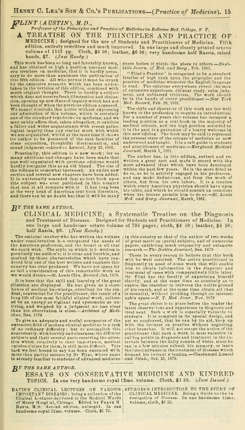 fjfLINT {A USTIN), M.D., •^ Profpssornf the Principles and Practiee. of Mf:d/(.<nneinBeVUw.e Med College N Y. A TREATISE ON THE PRINCIPLES AND PRACTICE OF MEDICINE ; designed for the use of Students and Practitioners of Medicine. Fifth edition, entirely rewritten and much improved. In one large and closely printed octavo volume of 1153 pp. Cloth, $5 60; leather, $6 50; very handsome half Russia, raised hands, $7. {Just Ready.) This work hasbeenso long ind favorably known, j years before it yields thn place to others.—iVff*'>- and has obtained so high a positioa amongst mod- , xiille Journ. of Med. and Surg , Feb. 1S81. ern treatises on medicine, that it is hardly neces Flint's Practice is recognized to be a standard saryto do more than annoance the pubUcation of I t..,,- , V-T ,, •<='^^S'-^'^ )■'' o« a sv^uuara this fifth edition. All who perase it mu.t be «truck ^ i-?'V^,« i ^'^l ':*°^ I the prmcples and the by the exteosive research which has been under- ^r^^^'^ «f medicine wherever the Enf?l,sh language taken in the revision of this edition, combined with mncb original thonght. There is hardly a subject which does not receive fresh illastratiou and discus- Mon, openins; up new lines of inqnii-y which had not been thonght of when the previous edition appeared. We cannot ennclU'de this notice without expressing our admiration of this volume, which is certainly one of the standard text-books on medicine, and we practice of medicine wherever the English language is read. The opinions everywhere reveal the man of extensive experience, diUsent study, calm jadg- raeat, and unbiassed criticism. The work thnuld be in the hands of every practitioner.—New York Med. Record, Feb. 26, ISSl. The style and chanicrer of this work are too well known to the profession fo reqnire an introduction. For a number of years thi« volume has occupied a may safely affirm that, taken altogether, it exhibits leading position as a text-book in the majority of a fuller and wider acquaintance with recent patho logical inquiry than any similar work with which we are acquainted, whilst at the same time it shows its author to be possessed of the rare faculties of clear exposition, thoughtful discrimination, and sound judgment.—Lond^oa Lancet, July %i, ISSl. Practically, this edition is a new work; for so many additions and changes have been made that one well acquainted with previous editions would medical schools, and the high position accoriled to it in the past is a guarantee of a hearty welcome in this new edition. The book may be said to represent the present state of the science of medicine as now understood and taua;ht. Ills a safe guide lo students and practitioners of medicine.—Maryland Medical Journal. March 1, 1881. The author has, in this edition, revised and re- written a great oart and made it accord with the hardly recognize this as an old friend. The size of more advanced ideas which have been developed the volumeis somewhat increased. An entire new within the past few years. He is the more fitted to section and several new chapters have been added. : <io ^o. a-s he is actively engaged in his profes-^ion, It is universally conceded that no text book upon and can make deducuons, not from the work of this subject was ever published in this country others, but from his own labors. It is a treatise that ca2 at all compare with it It has long been '^hich every American physician should hare upon at the very head of American text-book literature, ^'^ table, and which he should consult on occations and there can be ao do ubt bat that it will be many ^^^^^ bis leisure permits him to do so.—St. Louis I Med and Surg. Journal, March, 1881. jgr THE SAME AUTHOR. CLINICAL MEDICINE; a Systematic Treatise on the Diagnosis and Treatment of Diseases. Designed for Students and Practitioners of Medicine. In one large and handsome octavo volume of 795 pages; cloth, $4 50 ; leather, $5 50; half Russia, $6. {Now Ready.) in this country as that of the author of two works of great merit on special subjects, and of numerous papers, exhibiting much originality and extensive resFarch. — The Dnblin Journal, Dec. 1879 There is every reason to believe that thi.s book will be well received. The active practitioner is frequently in need of some work that will enable him to obtain information in the diagnosis and treatment of cases with comparatively little labor. Dr. Flint has the faculty of expressing himself clearly, and at the same time so concisely as 'o enable the searcher to traverse the entire ground of his search, and at the same time obtain all that isessentiil, without plodding through an intermi- nab'e space.—N. Y. Med. Jour., Nov. 1S79 The great object is to place before the reader the latest observa-ions and experience in diagnosis and treat nent. Such a w jrk is e^^pecially valuable to students. I> is complete in Its special design, and yet 80 condensed, that he can by its aid, keep up with the lectures on practice without neglecting other branches. It will not escipe the notice of the practitioner that such a work is most valuable in culling points in diagnosis and treatment in the in- tervals between the daily rounds of visits, since he can in a few minutes refresh his memory, or learn the litest advance in the treatment of disease* which demand his instant a'tention.—Cincinnati Lancet and aUnic, Oct. 25, 1879. The eminent teacher who has written the volume ttnder consileratioo h. s recognized the needs of the American profession, and thf result is all that we could wish. The style in which it i- written is peculiarly the author's; it is clear and forcible, and marked by those characteristics which have ren- dered him one of the best writers and teachers this country has ever produced. We have not space for so full a consideration of this remarkable work as we would desire.—St. Louis Clin. Record, Oct. 1S~9. It is here that the skill and learning of the great clinician are displayed He has given us a store- house of medical knowledge, excellent for the stu- dent, convenient for the practitioner, the result of a long life of the most faithful clinical work, collect- ed by an energy as vigilant and systematic as un- tiring, and weighed by a judgment no less clear than his observation is e\.06e.—Archiveg of Medi- cine, Dec. 1879 To give an adequate and useful con»pectus of the extensive field of modern clinical medicine is a task of no ordinary difficulty; but to accomplish this consistently, with brevity and clearness, the diff^r^nt subjects and their several parts receiving the atten- tion which, relatively to tlieir importance, medical opinion claims for them, is still mo re difficult. Ttjis task we feel bound to gay has been executed wi*h more than partial success by Dr Flint, whose name is already familiar to students of advanced medicine DF THE SAME AUTHOR. ESSAYS ON CONSERVATIVE MEDICINE AND KINDRED TOPICS. In one very handsome royal 12rao. volume. Cloth, $1 38, {Just Issued.) DAVIS'S CLINICAL LECTURES ON VARIOUS i STURGES'S INTRODUCTION TO THE STUDY OF IMPORTANT DISEASES; being a collection of the Clinical Lectures delivered in the Medical Wards of iMercy Hospi.al, Chicago. Edited by Frank H Davis, M.D. Second edition, enlarged. In one handsome royal I2aio. volume. Cloth, $1 75. CLINICAL MEDICINE. Beinga Guide to the In vestigation of Disease. In one handsome 12mo. volume, cloth, $1 25.