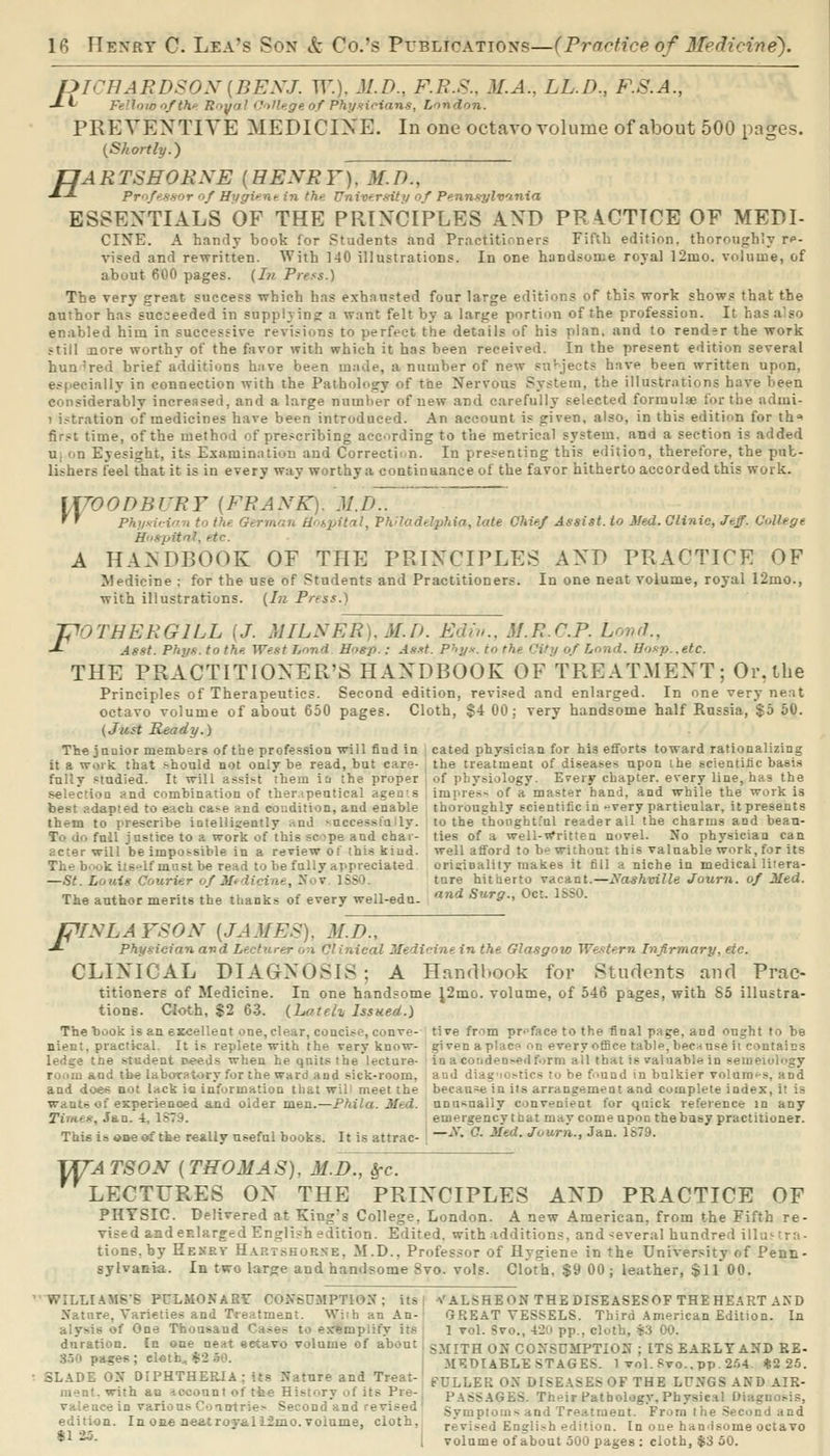 pTCHAFDSOX{BEXJ. W.). JI.D., F.R.S.. M.A., LL.D., F.S.A., -*-^ FeUoW'^/th'- Royal college of Phytioians, London. PREVENTIVE MEDICIXE. In one octavo volume of about 500 pages. {Shortly.) pfARTSHORNE {HENRY). M.D., •*-*■ Prrifffssor f Hygicntin fhn Uniw.rfdttj of Pennsylvania ESSENTIALS OF THE PRINCIPLES AND PRACTICE OF MEDI- CINE. A hanrly book for Students and Practitioners Fifth edition, thoroughly re- vised and rewritten. With 140 illustrations. In one handsome royal 12mo. volume, of about 600 pages. {In Press.) The very great success which has exhansted four large editions of thi.s work shows that the author has sucjeeded in supplying a want felt by a large portion of the profession. It has also enabled him in successive revisions to perfect the details of his plan, and to render the work still aiore worthy of the favor with which it has been received. In the present edition several hundred brief additions h:ive been made, a number of new su'-jects have been written upon, especially in connection with the Pathology of tbe Nervous System, the illustrations have been considerably increased, and a large number of new and carefully selected formulae for the admi- 1 istration of medicines have been introduced. An account is given, also, in this edition for th^ first time, of the method of prescribing according to the metrical system, and a section is added U; on Eyesight, its Examination and Correction. In pre.=enting this edition, therefore, the pub- lishers feel that it is in every way worthy a continuance of the favor hitherto accorded this work. VrrOODBURY (FRAiVK). M.D.. '' Phi/sicirrn to the Oermnn Hrnpital, PA'7 fladelphia, late Chief Assist, to Med. Clinic, Jeff. College Unspitnl, etc. A HANDBOOK OF THE PRINCIPLES AND PRACTICE OF Medicine ; for the use of Students and Practitioners. In one neat volume, royal 12mo., with illustrations. {In Press.) JPOTHERGILL {J. MILNER),M.D. Ediv., M.R.C.P. Loud., ■'- Asst. Phyf:. to the. West Lond Eogp. .- A-i-it. Phyx. to the City of Lond. Ho.':p..etc. THE PRACTITIONER'S HANDBOOK OF TREATMENT; Or,the Principles of Therapeutics. Second edition, revised and enlarged. In one very neat octavo volume of about 650 pages. Cloth, $4 00; very handsome half Russia, $5 60. (Just Ready.) The junior members of the profession will find in , cated physician for his efforts toward rationalizing it a work that should not only be read, but care- , the treatment of diseases upon ihe scientific basis fully studied. It will assist them in the proper ; of physiology. Every chapter, every line, has the selectioQ and combination of therapeutical agens impress of a master band, and while the work is best adapted to each case and coudition, and enable thoroughly scientific in --very particular, it presents them to prescribe iDtelliaently <ind ^nccessfolly. lo the thooght.'al reader all the charms and beau- To dfi fail justice to a work of this scope and chai- ties of a well-rfritlen novel. No physician can acter will be impossible in a review o! this kind, well afford to he without this valuable work, for its The b..ok its-lf must be read to be fully appreciated orieiDality makes it fill a niche in medical liiera- —St. Louis Courier of Medicine, Xov ISSO. tare hitherto vacant.—Nashmlle Journ. of Med. The author merits the thanks of every well-edu- '*'* Surg., Oct. ISSO. fpiNLA YSON [JAMES), MJX, -*■ Physician and Lecturer on Clinical Medicine in the Glasgow Western Infirmary, etc. CLINICAL DIAGNOSIS; A Handbook for Students and Prac- titioners of Medicine. In one handsome ^2mo. volume, of 546 pages, with 85 illustra- tions. Cloth, $2 63. {hateh Issued.) The hook is an excellent one, clear, concise, conve- tive from pr-^face to the final page, and ought to be nient, practical. It is replete with the very know- given aplac? on every office table,becnuse it contains ledge tne student iM^ds when heqnitsthe lecture- in acoridensedform all that is valuable in semeiology room and tbe laboratory for the ward and sick-room, aud diagiostics to be f>und in balkier volarat-s, and and does not lack in informatioa that wili meet the becau^^e in its arrangement and complete index, it is wants of esperienoed and older men.—Phila. Med. unusnally convenient for quick reference in any Tirnes, Jan. 4, 1S79. ; emergency that may come upon thebasy practitioner. This is <»Be rf tbe really useful books. It is attrac- | ~^- ^- ^^- -^'a-. Jan- 1879. TTTA TSON (THOMAS), M.D., §-c. LECTURES ON THE PRINCIPLES AND PRACTICE OF PHYSIC. Delivered at King's College, London. A new American, from the Fifth re- vised andcElargedEngli.^h edition. Edited, with additions, and several hundred illustrn- tione.hy Henry H.\rtshorse, M.D., Professor of Hygiene in the University of Penn- sylvania. In two large and handsome 8vo. vols. Cloth, $9 00; leather, $1100. WILLIAMS'S PULMONARY CONSUMPTION; its | a'ALSHEON THE DISEASESOF THEHE.'iRT AND Nature, Varieties and Treatment. WiibanAn-' GREAT VESSELS. Third .^Vmerican Edition. In alysis of One Thousand Cases to exemplify its | 1 vol. Svo., 42ri pp., cloth, $3 00. duration. In one neat «etavo volume of about i sMITH ON CONSUMPTION ; ITS EARLTAND BE- 3.50 pages ; el«th, *2 .10. MEDIABLE STAGES. 1 vol. Kvc.pp. 2.'<4. «2 25. 3LADE ON DIPHTHERIA; its Nature and Treat-! ppLLER ON DISE.\SES OF THE LUNGS AND AIR- m-nt.with an iccountof the History of Its Pre-j pass.\GES. Th^ir Pathologv.Phvsical Diagnosis, valeucein various Coantrie> Second and revised' Svmptoios and Treatment. From the Second and edmon. In one aeatroyall2mo. volume, cloth, revised English edition. In one handsome octavo *^ ■^- 1 volume of about oOO pages : cloth, $3 50.