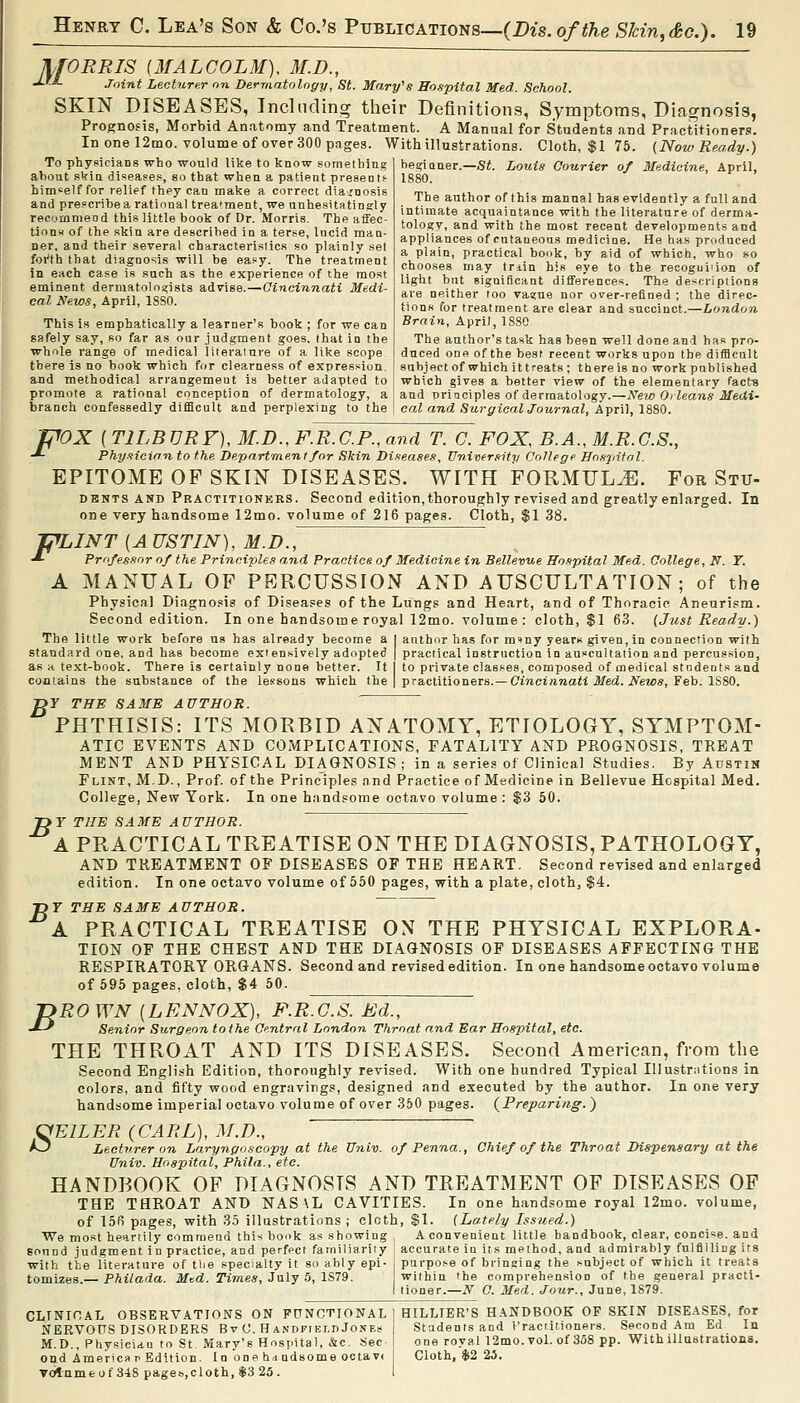 MORRIS (MALCOLM), M.D., ■J-'J- Joint Lecturer on Dermatology, St. Mary's Hospital Med. School. SKIN DISEASES, Including their Definitions, Symptoms, Diagnosis, Prognosis, Morbid Anatomy and Treatment. A Manual for Students and Practitioners. In one 12mo. volume of over 300 pages. With illustrations. Cloth, $1 75. (NowReady.) To physicians who would like to know something about skin diseases, so that when a patient present)- bimseif for relief they can make a correct diagnosis and prescribe a rational trea'ment, we unhesitatingly recommend this little book of Dr. Morris. The affec- tions of the skin are described in a terse, Incid man- ner, and their several characteristics so plainly set foi'th that diagnosis will be easy. The treatment in each case is such as the experience of the most eminent dermatologists advise.—Cincinnati Medi- cal News, April, ISSO. This is emphatically a learner's book ; for we can safely say, so far as our judgment goes, that in the whole range of medical liieraiure of a like scope there is no book which for clearness of expression, and methodical arrangemeut is better adapted to beginner.—Si. Louis Courier of Medicine, April, 1880. The author of this manual has evidently a full and intimate acquaintance with the literature of derma- tology, and with the most recent developments and appliances of cutaneons medicine. He has produced a plain, practical book, by aid of which, who so chooses may triin his eye to the recoguiiion of light but significant differences. The descriptions are neither too vaa;ue nor over-refined ; the direc- tions for treatment are clear and succinct.—London Brain, April, 1880 The author's task has been well done and has pro- duced one of the best recent works upon the difBcnU subject of which it treats ; there is no work published which gives a better view of the elementary facts F' promote a rational conception of dermatology, a and nriaciples of dermatology.—jVe?.£) OcZeans ilfetti branch confessedly difficult and perplexing to the | cal and Surgical Journal, April, 1880. 'OX ( TILBVRF), M.D., F.R.C.P., and T. C. FOX, B.A., M.R.C.S., Physician to the Department/or Skin Di.teases, Univer.iity College Hospital. EPITOME OF SKIN DISEASES. WITH FORMULA. For Stu- DENTS AND Practitionkrs. Second edition, thoroughly revised and greatly enlarged. In one very handsome 12mo. volume of 216 pages. Cloth, $1 38. 'C^LINT [A USTIN), M.D., •*• Professor of the Principles and Practice of Medicine in Bellevue Hospital Med. College, N. T. A MANUAL OP PEPvCUSSION AND AUSCULTATION; of the Physical Diagno.»is of Diseases of the Lungs and Heart, and of Thoracic Aneurism. Second edition. In one handsome royal 12mo. volume: cloth, $1 63. (Just Ready.) The little work before us has already become a | author has for miny yearx given, in connection with standard one, and has become extensively adopted | practical instruction in auscultation and percussion, as a te.xt-book. There is certainly none better. If I to private classes, composed of medical students and contains the substance of the lessons which the 1 practitioners. —Cineiftraaii .Med. iVews, Feb. 1880. »r THE SAME AUTHOR. PHTHISIS: ITS MORBID ANATOMY, ETIOLOGY, SYMPTOM- ATIC EVENTS AND COMPLICATIONS, FATALITY AND PROGNOSIS, TREAT MENT AND PHYSICAL DIAGNOSIS; in a series of Clinical Studies. By Austin Flint, M.D. , Prof, of the Principles and Practice of Medicine in Bellevue Hospital Med. College, New York. In one handsome octavo volume : $3 50. 1>F THE SAME AUTHOR. A PRACTICAL TREATISE ON THE DIAGNOSIS, PATHOLOGY, AND TREATMENT OF DISEASES OF THE HEART. Second revised and enlarged edition. In one octavo volume of 550 pages, with a plate, cloth, §4. ■DT THE SAME AUTHOR. A PRACTICAL TREATISE ON THE PHYSICAL EXPLORA- TION OF THE CHEST AND THE DIAGNOSIS OF DISEASES AFFECTING THE RESPIRATORY ORGANS. Second and revised edition. In one handsome octavo volume of 595 pages, cloth, $4 50. jyRO WN [LENNOX), F.R.G.S. Ed., -*-' Senior Surgeon to the Ci'ntral London Throat and Ear Hospital, etc. THE THROAT AND ITS DISEASES. Second American, from the Second English Edition, thoroughly revised. With one hundred Typical Illustr:itions in colors, and fifty wood engravings, designed and executed by the author. In one very handsome imperial octavo volume of over 350 pages. (^Preparing. ) ^EILER (CARL), M.D., ^ Lecturer on Laryngoscopy at the Univ. of Penna., Chief of the Throat Dispensary at the Univ. Hospital, Phila., etc. HANDBOOK OF DIAGNOSIS AND TREATMENT OF DISEASES OF THE THROAT AND NASAL CAVITIES. In one handsome royal 12mo. volume, of 156 pages, with 35 illustrations ; cloth, $1. (Lately Issued.) We most heartily commend this book as showing , A convenient little handbook, clear, concise, and sound judgment in practice, and perfect familiarity * accurate in its method, and admirably fulfilling its with the literature of tlie specialty it so ably epi- i purpo.se of bringing the subject of which it treats tomizns,.—Philada. Mtd. Times, July 5, IS79. within the comprehension of the general practi- I tioner.—N O. Med. Jour., June, 1879. CLINICAL OBSERVATIONS ON PCNCTIONAL ) HILLIER'S HANDBOOK OF SKIN DISEASES, for NERVOUS DISORDERS B v 0. Handfieli) Jones Students and I'ractitioners. Second Am Ed In M.D., Physician to St. Mary's Hospital, &c. Sec- i one royal 12mo.vol. of 358 pp. With illustrations. Otld America p Edition. I n one hd udsome ociav( t Cloth, $2 25. ▼(jlnmeof 3-18 pageb,cloth,$3 23. 1