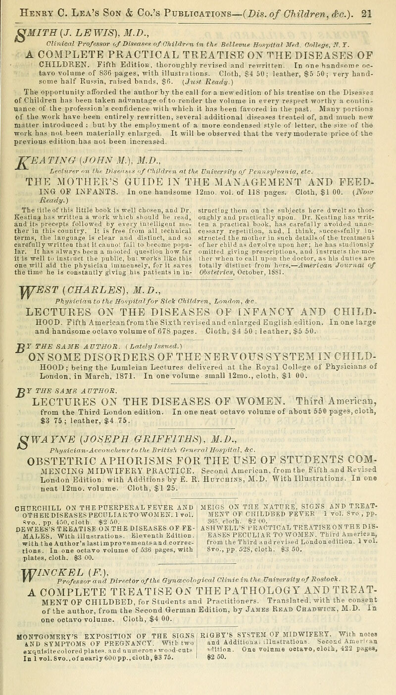 ^MITH{J. LEWIS), M.D., Clinical Professor of Diseases of Ohildren in the Bellemie Hospital Med. College, N. T. A COMPLETE PRACTICAL TREATISE ON THE DISEASES OF CHILDREN. Fifth Edition, thoroughly revised and rewritten. In one handsome oc- tavo volume of 836 pages, with illustrations. Cloth, $4 50; leather, $5 50; very hand- some half Ru.=sia, raised bands, $6. (Just Ready.) The opportunity afforded the author bj' the call for a new edition of his treatise on the Diseases of Children has been taken advantage of to render the volume in every respect worthy a contin- uance of the profession's confidence with which it has been favored in the past. Many portions of the work have been entirely rewritten, several additional diseases treated of, and much new matter introduced : but by the employment of a more condensed style of letter, the size of the work has not been materially enlarged. It will be observed that the very moderate price of the previous edition has not been increased. ^EATING [JOHN M.), M.D., Lecturer on the Visen.ses of Children nt the University of Pennsylva.nia, etc. THE MOTHER'S GUIDE IN THE MANAGEMENT AND FEED- ING OF INFANTS. In one handsome 12mo. vol. of 118 pages. Cloth, $1 00. (Nmv Ready.) The title of this little book is well chosen, and Dr. Keating has written a work which should be read, and it.s precepts followed by every iuielligent rno- ther in tbi.s country. It is free from all technical terms, the language is clear and distinct, and so structing them on the subjects here dwelt so thor- oughly and practically upon. Dr. Keating has writ- ten a practical book, has carefully avoided unne- cessary repetition, and, I think, successfully ia- strncted the mother in such details of the treatment carefully written that it caunol fail to become popu- of her child as devolve upon her; he has studiously lar. It has always been a mooted question how far omitted giving prescriptions, and instructs the mo- it is well to instruct the public, but works like this ther when to call upon the doctor, as his duties are one will aid the physician immensely, for it saves totally distinct from hers.—American Journal of the time he is constantly giving his patients in in- Obstetrics, October, ISSl. WrEST {CHARLES), M.D., Physician to the Hospital for Sick Children, London, &c. LECTURES ON THE DISEASES OF INFANCY AND CHILD- HOOD. Fifth American from the Sixth revised and enlarged English edition. In one large and handsome octavo volume of 678 pages. Cloth, $4 50 ; leather, $5 50. ^r THE SAME AUTHOR. (Lately Issued.) ON SOME DISORDERS OF THE NERYOUS SYSTEM IN CHILD- HOOD; being the Lumleian Lectures delivered at the Royal College of Physicians of London, in March, 1871. In one volume small 12mo., eloth, $1 00. Dr THE SAMS AUTHOR. LECTURES ON THE DISEASES OF WOMEN. Third Araerican, from the Third London edition. In one neat octavo volume of about 550 pages, cloti, $3 75; leather, $4 75. S AVNE {JOSEPH GRIFFITHS), M.D., Physician-Aceoticlieur to the British General Hosj)ital, &C. OBSTETRIC APHORISMS FOR THE USE OF STUDENTS COM- MENCING MIDWIFERY PRACTICE. Second American, from the Fifth and Revised London Edition, with Additions by E. R. HtrTCHiNS, M.D. With Illustrations. In one neat 12mo. volume. Cloth, $1 25. CHURCHILL ON THE PUERPERAL FEVER AND OTHER DISEASES PECULIAR TO WOiMEN. 1 vol. <?vo., pp.-t'jn, cloth. $2.50. DE WEES'S TREATISE ON THE DISEASES OF FE- MALES. With illustrations. Eleventh Edition, with the Author's lastimprovementsaad correc- tions. In one octavo volume of 536 pages, with plates, eloth. $3 00. MEIGS ON THE NATURE, SIGNS AND TREAT- MENT OF CHILDBED FEVER 1 vol. Svo., pp. 36.n. cloth. .$2 00. ASHWELL'S PRACTICAL TREATISE ON THE DIS- EASES PECULIAR TO WOMEN. Third American, from the Third and revised London edition. 1vol. 8vo., pp. 52S, cloth. $3 50. \T7INCKEL {F.}, f ' Professor and Director of the Gynmcoloffical Clinic in the University of RostoeTc. A COMPLETE TREATISE ON THE PATHOLOGY AND TREAT- MENT OF CHILDBED, for Students and Practitioners. Translated, with the consent of the author, from the Second German Edition, by James Rkad Chabwick, M.D. In one octavo volume. Cloth, $4 00. MONTGOMERY'S EXPOSITION OF THE SIGNS AND STIMPTOMS OF PREGNANCY. With two exquisite colored plates, and tiumerOTis wond-cnts In 1 vol.8vo.,ofnearly 600pp.,cloth,$3 76. RIGBY'S SYSTEM OF MIDWIFERY. With notes and Additionai illustrations. Second Ameriran irlition. One volnme octavo,cloth, 422 piiges, $2 50.