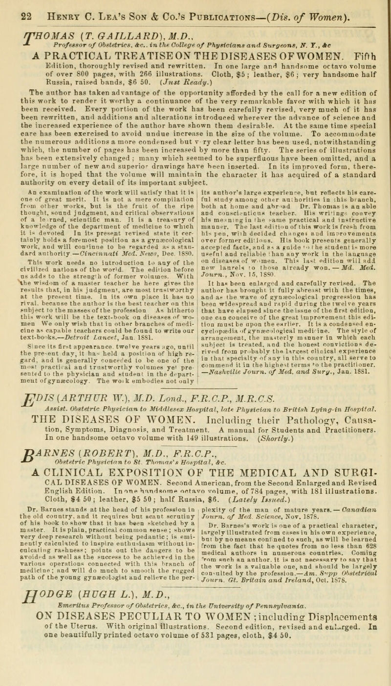 /THOMAS {T.GAILLARD),M.D., •*- Profe.ssor of Obstetrics, *e.. in the College of Phy»ician/i and Surgeons, N. T., Jte A PRACTICAL TREATISE ON THE DISEASES OF WOMEN. Fifth Edition, thoroughly revised and rewritten. In one hirge and handsome octavo volume of over 800 pages, with 266 illustrations. Cloth, $5; leather, §6; very handsome half Russia, raised bands, $6 50. (Just Ready.) The author has taken advantage of the opportunity afforded by the call for a new edition of this work to render it worthy a continuance of the very remarkable favor with which it has been received. Every portion of the work has been carefully revised, very much of it has been rewritten, and additions and alterations introduced wherever the advance of science and the increased experience of the author have shown them desirable. At the same time special eare has been exercised to avoid undue increase in the size of the volume. To accommodate the numerous additions a more condensed but v ry clear letter his been used, notwithstanding which, the number of pages has been increased by more than fifty. The series of illustrations has been extensively changed : many which seemed to be superfluous have been omitted, and a large number of new and superic drawings have been inserted. In its improved form, there- fore, it is hoped that the volume will maintain the character it has acquired of a standard authority on every detail of its important subject. An examinatioQ of the work will satisfy that it is i its author's lart;e experienr-e, but reflects his care- one of great merit. It is not a mere corapilation fnl study among other auihorities in chi.'i branch, froDi other works, but is the fruit of the ripe ' both at home and abroad Dr. Thomas is an able thought, sound judgment, and critical observations and conscii-ntious teacher. His wriing- convey of a le rned, scientific man. It is a treasury of his meaning in the ^ame practical and instrnctive knoiTli^dge of the department of medicine to which maQD-T. The last editi'in of this work is fresh from it i-; devoted In its present revised state it rer- hl< jen, wiih decided chnnge? aad imnroveraents tainly holds a foremost position as a gvnfecological ' over former edi' ioos. His book presents generally work, and will connniie to be regarded a-^ a stan- accepted facts, and a* a ^aide'-i t he student i> more dard authority —Cincinnati Med. NeiD9, Dec. ISSO. useful and reliable :han any work in the language This work needs no introduction to any of the on diseases of w.men. Thi* la-^t edition will add civilized nations of the world. The edition before °*'' laurels 'o those already won. —Jfd. Med. us adds to the streng'h of former volumes. With ■^orirn., Nov. 1.5, ISSO. Hhe wisdom of a master teacher he here gives the I It ha* been enlarged and carefully revised. The results that, in his judgmen', are most trustworthy author has brought it fully ahrenst with the times, at the present time. In its own place it has no and a>- the wave of gynscological progression has rival, because the author is the best teacher on this i been widespread and rapid during the iwel ve years subject to the masses of the profession As hitherto ' that have elapsed since the issue of the first edition, this work will be the text-hook on difeases of wo- one can conceive of the great improvement this edi- men We only wish that in other branches of medi- tion must be upon the esrlier. It is a condensed en- cine a< capable teachers could be found to write our i cyclopedia of «yniec ilogical mediine. The style of te.^t-books.—Detroit Lancet, Jan ISSl. j arran«einent, the mauerly ra inner in which each Sluceitsfir>tappearance twelve years Hgo, until ' su^^ject is treated, and the honest convictions de- the pre-ent dav, it ha< held a position of high re- ^''^''^ ^^^ pr.bably thfl Urt-est choical experience gard, and is generally concer'ed to be one of the , '° «ba* specialty of uny in this country, all serve to most practical and trustworthy volumes ye' pre- I commend it in the highest terms ^o the practitioner, sented to the physician and student in the depart- i —Nashville Journ. of Med. and Surf/., Jaa. 1881. meut ofgynsecology. The woik embodies not only F B DIS [ARTHUR TT:), M.D. Lond., F.R.C.P., M.R.CS. Assist. Obstetric Physician to Middlesex Hospital, late Physician to British Lying-in BospUaJ. THE DISEASES OF WOMEN. Including tlieir Pathoio^y, Causa- tion, Symptoms, Diagnosis, and Treatment. A manual for Students and Practitioners. In one handsome octavo volume with 149 illustrations. {Shortly.) ARNES [ROBERT], M.D.. F.R.C.F., Obstetric Physician to St. Thomas's Hoi-pital, i-e. A CLINICAL EXPOSITION OF THE MEDICAL AND SFRGI- CAL DISEASES OF WOMEN. Second American, from the Second Enlarged and Revised English Edition. In one handsome oct,avn volume, of 784 pages, with 181 illustrations. Cloth, $4 50; leather, $6 60; half Russia, $6. (Lately lis/ied.) Dr. Barnes stands at the head of his profession in plexity of the man of mature years. — Canadian the old country, and it requires but scant scrutiny Jnurn. of Med Science, Nov. 1S7S. of his hook to show that it has been sketched by a , d^ Barnes's work is one of a practical character, master. It is plain, practical common sense ; shows largely illustrated fmm cases in his own experienre, very deep research without being pedantic; is emi- ^at by no means coni ned to such, as will be learned nently calculated to inspire euthu.-iasm without in- f^om the fact that he quotes from no less than 628 cnlcaliMg rashness; points out the dangers to be medical authors in numerous countries. Coming avoided as well as the success to be achieved in the >om snch an author, it is not necessary to sav that various operations connected with this branch of j^g ^^^j, j^ ^ yaluable one, and should be largely medicine : and will do much to smooth the nigged con-ulted by the profession.-^m. S-'pp Obstetrical path of the young gynscologist and relieve the per- ; j„„^^ ^^ Britain and Ireland, Oct. 1S78. TJODGE {HUGH L.), M.D^, Emeritus Professor of Obstetrics, &c., in the University of Pennsylvania. ON DISEASES PECULIAR TO WOMEN ; including Displacementa of the Uterus. With original illustrations. Second edition, revised and eul.i.rged. In one beautifully printed octavo volume of 531 pages, cloth, $4 50.