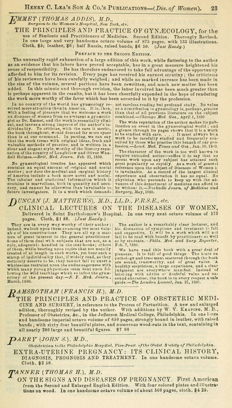 JPUMET [THOMAS ADDIS), M.D., -*-^ Surgeon to thf. Woman's Moxpif al, New York,etn. THE PRIiNCIPLESAND PRACTICE OF GYNECOLOGY, for the use of Students and Practitioners of Medicine. Second Edition. Thorougly Revised. In one hirge and very handsome octavo volume of 875 pages, with 133 illustrations. Cloth, $6| leather, $6 ; half Russia, raised bands, $6 50. {Just Ready.) Preface to the Second Edition. The unusually rapid exhaustion of a large edition of this work, while flattering to the author as an evidence that his labors have proved acceptable, hns in a great measure heightened his sense of responsibility. He has therefore endeavored to take full advantage of the opportunity afforded to him for its revision. Every page has received his earnest scrutiny; the criticisms of his reviewers have been carefully weighed ; and while no marked increase has been made in the size of the volume, several portions have been rewritten, and much new matter has been added. In this minute and thorough revision, the labor involved has been much greater than is perhaps apparent in the results, but it has been cheerfully expended in the hope of rendering the work more worthy of the favor which has been accorded to it by the profession. In no country of the world has gynaicology re- ceived more attention than in America. It is, then, wiDh a feeling of pleasure that we welcome a work on diseases of women from so eminent a gynjecolo- gist as Dr. Emmet, und the work is essentially clini- cal, and leaves a strong impre.-s of the author's in- dividuality. To criticiza, with the care it merit?^, the book throughout, would demnnd far more space than is at our command. In parting, we can say that the work teems with original ideas, fresh and valuable methods of practice, and is written in a clear and elegant style, worthy of the literary repu- tation of the country of Longfellow and Oliver Wen- dell Holmes.—-Brif. Med. Journ. Feb. 21, 18S0. No gynaecological treatise has appeared which contains an equal amount of original and useful matter; nor does the medical and surgical history of America include a book mor« novel and useful. The tabular and statistical Information which it contains is marvellous, both in quantity and accu- racy, and cannot be otherwise than invaluable to future investigators. It is a work which demands not careless reading but profound study. Its value as a contribution to gynsecology is, perhaps, greater than that of all previous literature on the subject combined.—Chicago Med. Gaz., April 5, ISSO The wide reputation of the author makes its pub- lication an event in the gynecological world ; and a glance through its pages shows that it is a work to be studied with care. . . . It must always be a work to be carefully studied and frequently con- sulted by those who practise this branch of onr pro- fession.—Land. Med. Times and Gaz., Jan. 10,18^0. The character of the work is too well known to require extended notice—suffice it to say that no recent work upon any subject has attained such great popularity so rapidly. As a work of general reference upon the subject of Diseases of Women it is invaluable. As a record of the largest clinical experience and observation it has no equal. So physician who pretends to keep up with the ad- vances of this department of medicine can afford to be without it.—Nashville Journ. of Medicine and Surgery, May, 1S80. nUNCAN [J. MATTHEWS), M.D., LL.D., F.R.S.E., etc. CLINICAL LECTURES ON THE DISEASES OF WOMEN, Delivered in S.nint Bartholomew's Hospital.. In one very neat octavo Tolume of 173 pages. Cloth, SI 50. (Just Ready.) The author ia a remarkably clear lecturer, and bin discussion of symptoms and treatment i>- full and suggestive. Ii will be a work which will not fail to be read with benefit by practitioner.^ as well by students. —P/iiia. Med. and Surg. Reporter, They are in every way worthy of their author ; indeed, we look upon them as among ttie most valu- ab e of his contribu'ions They are all np >n mat- ters of great interest to the general practitioner Some of thfm deal wi;h sulijects that are not, as a rule, adequately bundled in the text-books; others ] Feb. 7,1880. of them, while bearing upon topics that are usually treated of at length in such works, yet bear such a stamp of individuality that, if widely read, as they certainly deserve to be, they cannot fail to exert a wholesome restraint upon the undueeagerness with which many yo'ing physicidns «eem bent upon fol- We have read this book with a great deal of pleasure. It is full of good things. The hints on pathology and treai ment scattered through the book are sound, trustworthy, and of great value. A healthy scepticism, a large experience, and a clear judgment are everywhere manifest. Instead of lowing the wild teachings which so infe-t the gyn»- bri.^tiing with adfice oi doubtful value and nn oology of the present da.y.—N. T. Med. ■/'oMrJi., j sound character, the book is in every respect a safe March, 1880. | guide.—TAe Londofi Lancet, Jan. 21, 1880. r>AMSBOTHAM [FRANCIS H. THE PRINCIPLES AND PRACTICE M.D. OF OBSTETRIC MEDI- CINE AND SURGERY, in reference to the Process of Parturition. A new and enlarged edition, thoroughly revised by the -author. With additions by W. V. Keating, M. D., Professor of Obstetrics, &e., in the Jefferson Medical College, Philadelphia. In one liree and handsome imperial octavo volume of 650 pages, strongly bound in leather, with rai.^ed bands ; with sixty-four beautiful plates, and numerous wood-outs in the text, containing in all nearly 200 large and beautiful figures. $7 00 ARRY [JOHN S.), M.D., Obstetrician to the Philadelphia Hospital, Vice-Pre.it of the 0>>stet. Sieiety of Philadelphia. EXTRA-UTERINE PREGNANCY: ITS CLINICAL HISTORY, DIAGNOSIS, PROGNOSIS AND TREATMENT. In one handsome octavo volume. Cloth, $2 50. /TANNER [THOMAS H.), M.D. ON THE SIGNS AND DISEASES OF PREGNANCY. First American from the Second and Enlarged English Edition. With four colored plates and illustra- tions on wood. In one handsome octavo volume of about 500 pages, oloth, $4 25. P