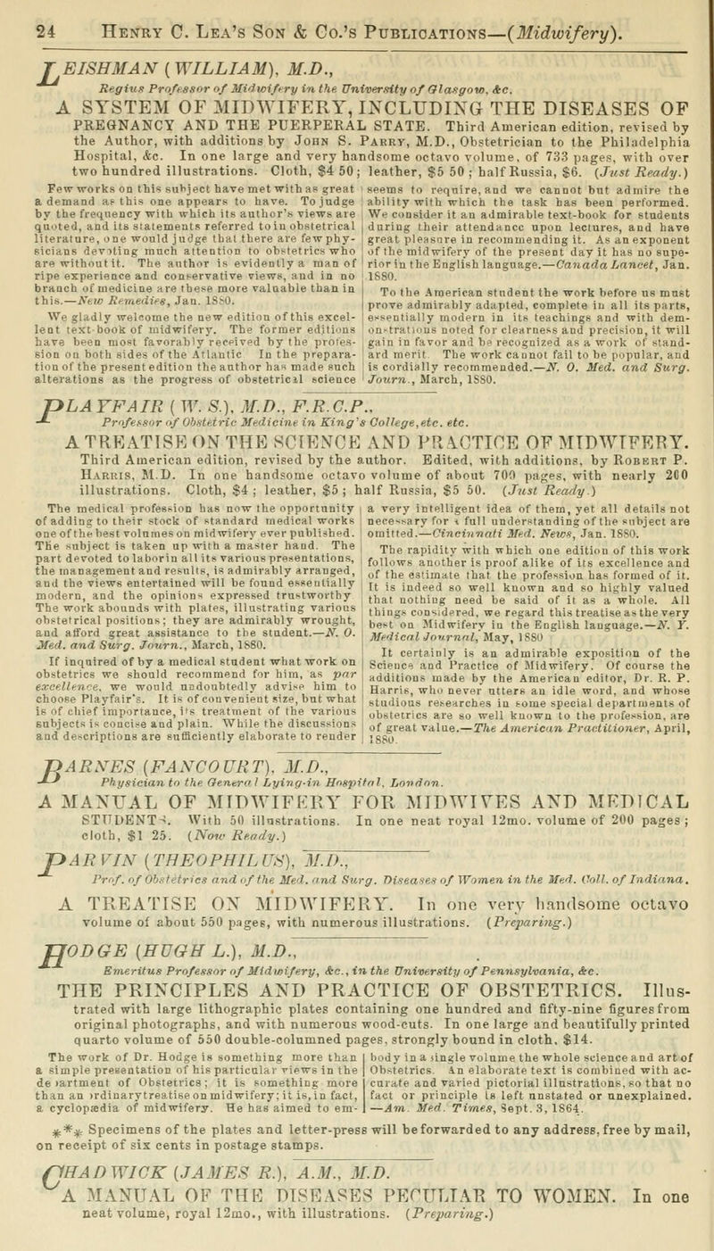 TEISHMAN (WILLIAM), M.D., Regius Professor of Mi/iwiftry in the University of Olasgow, &c. A SYSTEM OF MIDWIFERY, INCLUDIXG THE DISEASES OF PREGNANCY AND THE PUERPERAL STATE. Third American edition, revised by the Author, with additions by John S. Parry, M.D., Obstetrician to the Philadelphia Hospital, &c. In one large and very handsome octavo volume, of 733 pages, with over two hundred illustrations. Cloth, $4 50; leather, $5 50 ; half Russia, $6. {Just Ready.) Few works on this subject have met with as great seems to require, and we cannot bnt admire the a demand af this one appears to have. To judge : ability with which the task has been performed. by the frequency with which its author's views are : We consider it an admirable text-book for students quoted, and its statement.*; referred toiu obstetrical > during their attendance upon lectures, and have literature, one would judge thai there are fewphy- i great pleasure in recommending it. As an exponent sicians devoting much attention to obstetrics who i of the midwifery of the present day it has no supe- are without it. The author is evidently a man of ' rior in the Englishlanguage.—Canada Lancet, 3&n. ripe experience and conservative views, and in no branch of medicine are these more valuable than in this.—Ntiv Reraetiies, Jan. ISSO. We gladly welcome the new edition of this excel- lent textbookof midwifery. The former editions 1880. To the American student the work before us must prove admirably adapted, complete in all its parts, essentially modern in its teachings and with dem- on^traticius noted for clearness and precision, it will have been most favorably received by the profes- gain in favor and b« recognized as a work of stand- sion on both sides of the Atlantic In the prepara- ard merit The work caunot fail to be popular, and tion of the present edition the author has made such is cordially recommended.—N. 0. Med. and Surg. alterations as the progress of obstetricil science ' J'owrre., March, ISSO. PLAYFAIR ( W. S.), M.D., F.R.G.P., Professor <>f Obstetric Medicine in King's College,etc. etc. A TREATISE ON THE SCIENCE AND PRACTICE OF MIDWIFERY. Third American edition, revised by the author. Edited, with additions, by Robert P. Harris, M.D. In one handsome octavo volume of about 700 pages, with nearly 200 illustrations. Cloth, $4; leather, $5; half Russia, $5 50. {Just Ready.) The medical profession has now the opportunity | a very intelligent idea of them, yet all details not of adding to their stock of standard medical works neee'^sary for i full understanding of the subject are one of thebest volnmeson midwifery ever published, omitted.—Cincinnati Med. New-9, Jan. ISSO. The subject is taken up with a master hand. The | The rapiditv with which one edition of this work part devoted to laborin all its various pre.^^entations, ( follows another is proof alike of its excellence and the management and results, is admirably arranged, and the views entertained will be found essentially modern, and the opinions expressed trustworthy The work abounds with plates, illustrating various obstetrical positions; they are admirably wrought, and afford great assistance to the student.—N. 0. Med. and Surg. Journ., March, TS80. If inquired of by a medical student what work on obstetrics we should recommend for him, as par excellence, we would ncdoubtedly advise him to choose Playfair's. It is of convenient size, bnt what is of chief importance, i's treatment of the various subjects is concise and plain. While the discussions and descriptions are sufficiently elaborate to render of the estimate that the profession has formed of it. It is indeed so well known and so hii,'hly valued that nothing need be said of it as a whole. All things considered, we regard this treatise as the very best on Midwifery in the English language.—N. Y. MedicalJournnl^Ma.y, ISSO It certainly is an admirable exposition of the Science and Practice of Midwifery. Of course the additions made by the American editor. Dr. R. P. Harris, who never utters an idle word, and whose studious re^earches in some special departments of obstetrics are so well known to the profession, are of great value.—The American Practitioner, April, 1880. jyARNES (FANCOURT), M.D., -*-' Physician to the General Lying-in Hospital. London. A MANUAL OF MIDWIFEPvY FOR MIDWIVES AND MEDICAL STUDENT >. With 50 illnstrations. In one neat royal 12mo. volume of 200 pages; cloth, $1 25. {Now Ready.) P ARVIN [THEOPHILUH], 31.1)., Prof, of Obstetrics and of the Med. and Surg. Diseases of Women t Ji the Med. Coll. of Indiana. A TREATISE ON MIDWIFERY. In one very handsome octavo volume of about 550 pages, with numerous illustrations. {Preparing.) TJODGE [HUGH L.), M.D., Emeritus Professor of Midwifery, &c.,inthe University of Pennsylvania, &c. THE PRINCIPLES AND PRACTICE OF OBSTETRICS. Illus- trated with large lithographic plates containing one hundred and fifty-nine figures from original photographs, and with numerous wood-cuts. In one large and beautifully printed quarto volume of 550 double-columned pages, strongly bound in cloth, $14. The work of Dr. Hodge is something more than a simple presentation of his particular views in the de )artment of Obstetrics; it is something more than an )rdinary treatise on midwifery; it is, in fact, a cyclopajdia of midwifery. He has aimed to em- body in a single volume the whole science and art of Obstetrics, in elaborate text is combined with ac- curate and varied pictorial illustrations, so that no fact or principle Is left unstated or unexplained. —Am. Med. Times, Sept. 3, 1864. ^*^ Specimens of the plates and letter-press wiU be forwarded to any address, free by mail, on receipt of six cents in postage stamps. o 'HAD WICK {JAMES R.), A.M., M.D. A MANUAL OF THE DISEASES PECULIAR TO WOMEN. neat volume, royal 12mo., with illustrations. {Prepari7ig.) In one