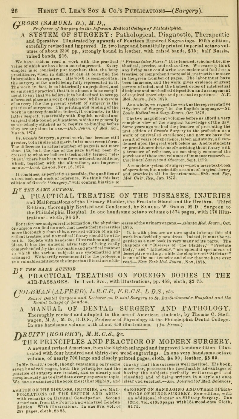 6yR0SS {SAMUEL D.), M.D., ' Professor of Surgery in the, Jeferson Medical College of Philadelphta. A SYSTEM OF SURGERY: Pathological, Diagnostic, Therapeutic and Operative. Illustrated by upwards of Fourteen Hundred Engravings. Fifth editioE , carefully revised and improved. In two large and beautifully printed imperial octavo vol- ume.< of about 2300 pp., strongly bound in leather, with raised bands, $15; half Russia, raised bands, $16. We tiave selUum read a work with the practical value 01 which we have beeu moreimpressed. Every chapter is 30 conci.sely put together, that the busy practitioner, when in difficulty, can at once find the information he requires. His work i.s cosmopolitan, the surgery ot the world being fully represented in it. The work, in fact, is so historically unprejudiced, and so eminently practical,that it is almost a false compli- ment to say tiiatwe believe it to be destined to occupy a foremost place as a work of reference, while a system of surgery like the present sy.stem of surgery is the practice of surgeons. The printingand binding of the work is unexceptionable; indeed, it contrasts, in the latter pe^ipei-t, remarkably with English medical and surgical cloth-bound publications, which are generally so wretchedly stitched as to require re-binding before they are any time in ase.—Dub. Journ. of Med. Sci.. March, 1874. l)r. Gross's Surgery, R great work, has become still greater, both in size and merit, in its most recent form. Tlie difference in actual number of pages is not more than 130, but. the size of the page having been in- creased to what we believe is technically termed •■ele- phant,there has been roomforconsiderableadditions, which, together with the alterations, are improve- ments,—Loiid. Lancet.yoy. 16,1872. It combines, as perfectly as possible, the qualities of a text-book and work of reference. We think this last edition of Gross's Surgery, will confirm his title ol ■' Primus inter Pares. It is learned, scholar-like, me- thodical, precise, and exhaustive. We scarcely think any living man could write so complete and faultless a treatise, or comprehend more solid, instructive matter in the given number of pages. The labor must have been immense, and the work gives evidence of great powers of mind, and the highest order of intellectual discipline and methodical disposition and arrangement of acquired knowledge and personal experience.—iY.F. Med.Jown..¥eh 1873. As a whole, we regard the work as the representative System of Surgery in the English language.—St. Louis Medical and Surg. Journ., Oct. IS''!. The two magnificent volumes before us afford a very complete view of the surgical knowledge of the day. Some years ago we had the pleasure of presenting the first edition of Gross's Surgery to the profession as a work of unrivalled excellence; and now we have the result of years of experience, labor.and study, all con- densed upon the great work before us. And to students or practitioners desirousof enriching theirlibrary with a treasure of reference, we can simply commend the purchase of these two volumes of immense research — Cincinnati Lancttand Ob-orrvr, Sept. 1^72. A complete system of surgery—not a mere text-book of operations, but asclentific accountof surgical theory and practicein all its departments.—Brit, and For. Med. Ckir. Rev., Jan. 1873. JOY THE SAME AUTHOR. A PRACTICAL TREATISE ON THE DISEASES, INJURIES eases of the urinary organs.—Atlanta Med. Journ.,Oct. 1876. and Malformations of the Urinary Bladder, the Prostate Gland and the Urethra. Third Edition, thoroughly Revised and Condensed, by Samuel W. Gross, M.D., Surgeon to the Philadelphia Hospital. In one handsome octavo volume ol674 pages, with 170 illus- trations: cloth, $4 60. For referenceandgeneral information, the physician orsurgeon can fiud noworkthat meetstheirnecessilies more Thoroughly than this, a revised edition of an ex- jj jg ^j^ij pleasure we now again take up this old eel lent treatise, and no medical library should be with- ^^^k in a decidedly new dress. Indeed, it must be re- out it. Replete with handsome illustratmns and good , garded as a new book in very many of its parts. The ideas, it has the unusual advantage of being easily i^^^ptgrj; on -Diseases of the Bladder, Prostate cnmpreheuded.by the reasonableand practical manner gody, and Lithotomy, are splendid specimens of in which the various subjects are syi,tematized and descriptive writing: while the chapter on Stricture arranged We heartily recommend it to the profession , j^, Q^g of the most concise and clear that we have ever as a valuableadditiontotheimportantliteratureofdis-iread.—iS'etc Fork Med. Journ.,i\oy .IS't. THE jyr THE SAME AUTHOR. A PRACTICAL TREATISE ON FOREIGN BODIES IN AIR-PASSAQES. In 1 vol. 8vo., with illustrations, pp. 468, cloth, $2 75. pOLEMAN{ALFRED), L.R.C.P., F.R.C.S., L.D.S., etc. Senior Denial Surgeon and Lecturer on D.ntal Surgery to St. Bartholomew''8 Hospital and the Dental College of London. A MANUAL OF DENTAL SURGERY AND PATHOLOGY. Thoroughly revised and adapted to the use of American students, by Thomas C. Stell- wagen, M. A., M.D., D.D.S., Professor of Physiology at the Philadelphia Dental College. In one handsome volume with about 460 illustrations. {In Fress.) fiRUITT {ROBERT), M.R.C.S., !rc. THE PRINCIPLES AND PRACTICE OF MODERN SURGERY. A newand revised American, from the Kighthenlarged and improved London edition. Illus- trated with four hundred and thirty-two wood engravings. In one very handsome octavo volume, of nearly 700 large and closely printed pages, cloth, $4 00 ; leather, $5 00. InMr.Druitt's book, though contaiDiog only some camay that thissaccessis well merited. His book, seven hundred pages, both the principles and the moreover, possesses the inestimable advantages of practice of surgery are treated, and so clearly and I having the subjects perfectly well arranged and perspicuously,as toelncidate everyimportint topic.! classified and of being written in a style at once We aave examined the book most thoroughly, anc I clear md sncclnct.—Am. Journal of Med. Sciences ASHTON on THE diseases, INJURIES, and MAL- FORMATIONS OF THE RECTUM AND ANUS: with remarks on Habitual ConBtipdtion. Second American, from the Fourth and enlarged London Edition With illustrations. In one 8vo. vol. ot 287 pages, cloth,$3 26. SARGENT ON BANDAGING ANDOTHER OPERA- TIONS OF MINOR SURGERY. New edition, with an additional chapter on Military Surgery. One l2mo. vol. of 383pag98 withlSl wood-cuts Cloth, $175.
