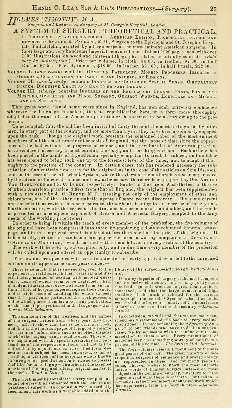 TJOLMES (TIMO THY), M. A., ■'--*- Surgeon and Lecturer on Surgery at St. George's Hospital, London. A SYSTEM OF SURGERY; THEORETICAL AND PRACTICAL. In Treatises bv taeious authors. American Edition, Thoroughly revised and REWRITTEN bT John H Packard, M.D., Surgeon to the Episcopal and St. Joseph's Hospi- tals, Philadelphia, assisted by a Inrge corps of the most eminent American surgeons. In three large and very handsome imperial octavo volumes of about iOfiO pages each, with over 1000 illustrations on wood and thirteen lithographic plates, beautifully colored. (So/d onhj by snbscnption.) Price per volume, in cloth, §6 00; in leather, §7 00; in half Russia, $7 50. Per set, in cloth, $18 00 ; in leather, $21 00 ; in half Kussia, $22 60. Volume I. f,now ready) contains General Pathology, Morbid Processes, Injuries in General, Complications of Injuries and Injuries of Regions. Volume II. {nearly ready) contains Diseases of Organs of Special Sense, Circulatory System, Digestive Tract and Genito-urinary Organs. Volume III. {shortly) contains Diseases op the Respiratory Organs, Joints, Bones, and Muscles, Operative and Minor Surgery, Gunshot Wounds, Hospitals and Miscel- laneous Subjects. This great work, issued some years since in England, has won such universal confidence wherever the language is spoken, that its republication here, in a form more thoroughly adapted to the wants of the American practitioner, has seemed to be a duty owing to the pro- fession. To accomplish this, the aid has been invited of thirty-three of the most distinguished gentle- men, in eTery part of the country, and for more than a year they have been assiduously engaged upon the task. Though the original work presents the combined labor of the most eminent members of all the most prominent schools of England, yet the lapse of time since the appear- ance of the last edition, the progress of science, and the peculiarities of American pratice, have rendered necessary a most careful, thorough, and searching revision. Each article has been placed in the hands of a gentleman specially competent to treat its subject, and no labor has been spared to bring each one up to the foremost level of the times, and to adapt it thur oughly to the practice of the country. In certain cases, this has rendered necessary the sub- stitution of an entirely new essay for the original, as in the case of the articles on Skin Disea.^es, and on Diseases of the Absorbent System, where the views of the authors have been superseded by the advance of medical science, and new articles have therefore been prepared by Drs. Arthur Van Harlingen and S. C. Busey, respectively. So also in the case of Anaesthetics, in the use of which American practice differs from that of England, the original has been supplemented with a new essay by J. C. Reeve, M.D., treating not only of the employment of ether and chloroform, but of the other an£esthetic agents of more recent discovery. The same careful and conscientious revision has been pursued throughout, leading to an increase of nearly one- fourth in matter, while the series of illustrations has been more than doubled, and the whole is presented as a complete exponent of British and American Surgery, adapted to the daily needs of the working practitioner In order to bring it within the reach of every member of the profession, the five volumes of the original have been compressed into three, by employing a double-columned imperial octavo page, and in this improved form it is offered at less than one half the price of the original. It is beautifully printed on handsome laid paper and forms a worthy companion to Reynolds's  System of Medicine, which has met with so much favor in every section of the country. The work will be sold by subscription only, and in due time every member of the profession will be called upon ana offered an opportunity to subscribe. The few notices appended will serve to indicate the hearty approval accorded to the unrevised edition on its appearaice some years since;— There is so mucti that is instruciive, even to the experienced prdCtitioner, in their practical and dis- criminating manner of aealing with mooted ques- tions, none of which seem to be neglected; their abandant illastralioiis, dra.5Vn at once from an un limiled field of hospital experience, and their candid and sensible mode of handling the whole subject, that these particular portions of the work possess a value which places them far above any publication on the same topics yet issued in the langUKge.—.4T/i Journ. Mtd. Sciences. ^ The enumeration of the treatises, and the names of tlie surgical writers from whose pens they pro- ceed, s-uffice to show that this is no ordinary book, and that in the thousand pages of this goodly volume lies a store of information such as Uj other surgical wjrk in the language can pretend to offer. Tbo.'-e wLo are acquainted wiih the special researches and pub- lications of the respective authors will not fail to notice that by a judicious exerci>e of editorial dis- cretion, each subject has been entrusted, a^ far as possible, to a suigeon of the hospitals who is known to have given especial attention to it, and to possess facilities for summing up with authority the accepted opinions of the day, and adding original matter to the stock.—London Lancet. The work must be considered a very complete ac- count of everything connected with the science and practice of surgery, la conclusion we can cordially recommend this work as a valuable addition to the library of the surgeon.—Edinburgh Hiedieal Jour- nal. It is a cyclopedia of surgery of the most complete and extensive character; and we may justly state that its design and execution do great honor to those concerned, and that the large number and high standing of the authors selected for the various monographs render this System what it no doubt was intended to be, representative of the actual state of surgical science and art in the country.—London Lancet. In conclusion, we will add that we can most con- sciencionsly recommend the book to every medic,il practitioner. In recommending the iSystonr^.S'U ■ gery to our friends who have to deal in suigical cases, we by no means wish to conliae our recom- mendation to them alone. Every practitiouei of medicine may cull something worthy of note from a perusal of this volume.— The Britis'i M-id. Journal. The four volumes remain a monument to the sur- gical genius of our day. The great majority of me- tropolitan surgeons of eminence and proved ability are represented in them ; and for many years to coine, whoever wishes to know the most authori- tative words of English Surgical science on most subjects in the domain of surgery, must turn to these pages to read what there is tec forth, but taken as a whole it is the most important surgical work which has ever issued from the Euglish pie&s.—Loudon Lancet.