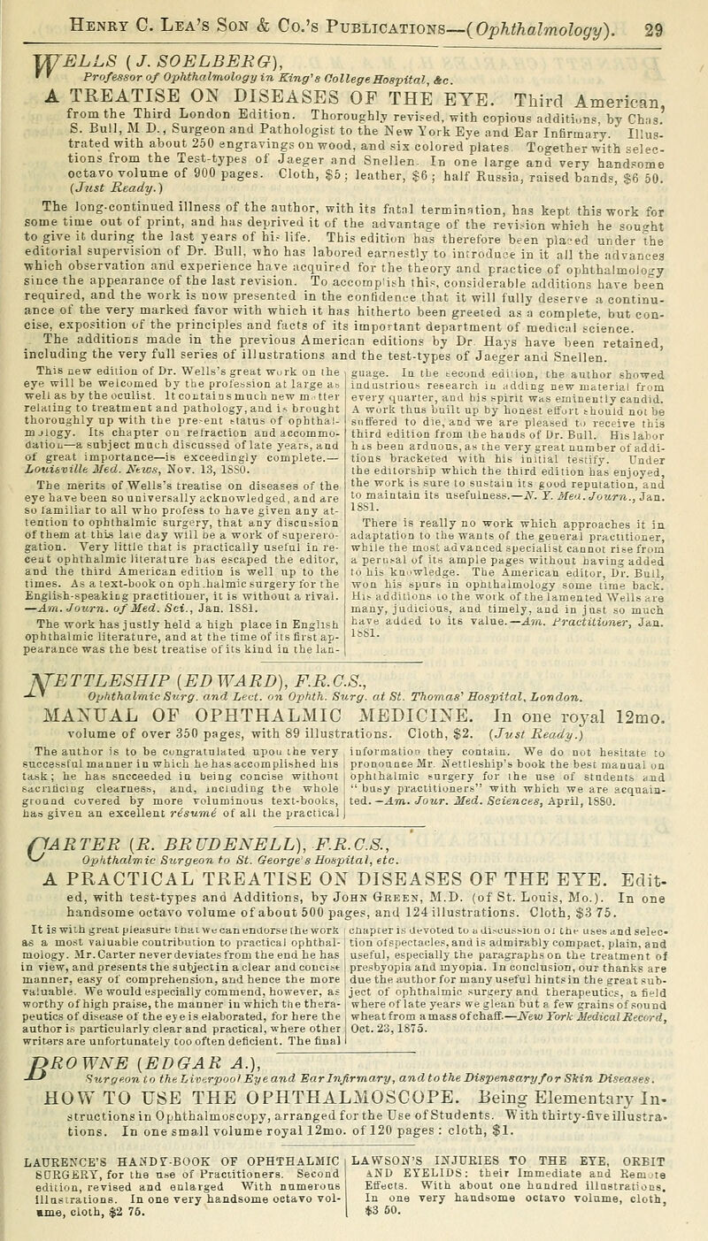 JT/'ELLS (J. SOELBEEG), ~ ' r Professor of Ophthalmology in King's College Hospital &c A TREATISE ON DISEASES OF THE EYE. Third American from the Third London Edition. Thoroughly revised, with copious additions by Chas' S. Bull.M D., Surgeon and Pathologist to the New York Eye and Ear Infirmary. Illus- tratedwith about 260 engravings on wood, and six colored plates Together with sele'^- tions from the Test-types of Jaeger and Snellen. In one large and very handsome octavo volume of 900 pages. Cloth, §5 ; leather, $6 ; half Russia, raised bands, $6 50. {Just Ready.) The long-continued illness of the author, with its fat.nl termination, has kept this work for some time out of print, and has deprived it of the advantage of the revi.-ion which he sought to give it during the last years of hi? life. This edition ha^s therefore been pla-ed under the editorial supervision of Dr. Bull, who has labored earnestly to introduce in it all the advances which observation and experience have acquired for the theory and practice of ophthalmology since the appearance of the last revision. To accomplish thi.s considerable additions have been required, and the work is now presented in the confidence that it will fully deserve a continu- ance of the very marked favor with which it has hitherto been greeted as a complete, but con- cise, exposition of the principles and facts of its important department of medical science. The additions made in the previous American editions by Dr. Hays have been retained, including the very full series of illustrations and the test-types of Jaeger and Snellen. This new edition of Dr. Wells's great wui-k on ihe guage. In tbe becond edi;ioii, the author showed eye will be welcomed by the profession at large a well as by the oculist. It contain s much new m'tter relating to treatment and pathology, and i.-s brought thoroughly up with the pre-ent ttatus of ophthal- mjlogy. Its chapter on refraction and accommo- datiou—a subject much discussed of late years, and of great importance—is exceedingly complete.— Louisville 3Ied. Ntws, Nov. 13, ISSO. The merits of Wells's treatise on diseases of the eye have been so universally acknowledged, and are so familiar to all who profess to have given any at- tention to ophthalmic surgery, that any discussion of them at this laie day will be a work of superero- gation. Very little that is practically useful in re- ceat ophthalmic literature has escaped the editor, and the third American edition is well up to the times. As a text-book on oph.halmic surgery for the English-speaking practitioner, it is without a rival. —Am. Journ. of Med. Sci., Jan. 18S1. The work has justly held a high place in English ophthalmic literature, and at the time of its first ap- pearance was the best treatise of its kind ia the lan- industriott.-i research in adding new material from every quarter, and his spirit was eminently candid. A work thus baill up by honest effort should not be suffered to die, and we are pleased to receive this third edition from the hands of Dr. Bull. His labor hxs been arduous, as the very great number of addi- tions bracketeu with his initial testify. Under the editorship which the third edition has enjoyed, the work is sure to sustain its good reputation, and to maintain its usefulness.—N. ¥. Mea. Journ., Jan. 18S1. There is really no work which approaches it in adaptation to the wants of the general practitioner, while the most advanced specialist cannot rise from a peni.^al of its ample pages without having added to his knowledge. The American editor, Dr. Bull, won his spurs in ophthalmology some time back. Hii? additions lo the woik of the lamented Wells are many, judicious, and timely, and in just so much have added to its value.—J.r/i. Fractitioner, Jan. IsSl. fJETTLESHIP {EDWARD), F.B.G.S., -^ ' ophthalmic Surg, and Led. on Ophth. Surg, at St. Thomas' Hospital, London. MANUAL OF OPHTHALMIC MEDICINE. In one royal 12mo. volume of over 350 pages, with 89 illustrations. Cloth, $2. (Just Ready.) The author is to be congratulated upou the very , information they contain. We do not hesitate to ful manner in which he has accomplished his : pronounce Mr. Nettleship's book the best manual on ophlhalraic turgery for ihe use of students and succe task; he has succeeded iu being concise without sacrificing clearnes.-j, and, including the whole ground covered by more voluminous text-books, has given an excellent risumi of all the practical  busy practitioners with which we are acquain- ted. —Am. Jour. Med. Sciences, April, 1880. c- fARTER [R. BRUDENELL), F.R.G.S., ophthalmic Surgeon to St. George's Hospital, etc. A PRACTICAL TREATISE ON DISEASES OF THE EYE. Edit- ed, with test-types and Additions, by John Green, M.D. (of St. Louis, Mo.). In one handsome octavo volume of about 500 pages, and 124 illustrations. Cloth, $.3 75. It is with great pleasure ihaiwecanendorse the work i chapter is devoted to a discus:?iou oi the uses andselec- as a most valuable contribution to practical ophthal-1 tion ofspectacles, and is admirably compact, plain, and raology. Mr. Carter never deviates from the end he has ; useful, especially the paragraphs on the treatment of in view, and presents the subjectin a clear and concist ] pre.'ibyopia and myopia. In conclusion, our thanks are manner, easy of comprehension, and hence the more | due the author for many useful hintsin the great sub- valuable. We would especially commend, however, asject of ophthalmic surgery and therapeutics, afield worthy of high praise, the manner iu which the thera- j where of late years we glean but a few grains of sound peutics of disease of the eje is elaborated, for here the i wheat from a mass of chaff.—New York Medical Record, author is particularly clear and practical, where other Oct. 23,1875. writ-ers are unfortunately too often deficient. The final I ROWNE {EDGAR A.),  Surgeonto the Liverpool Eye and 'Ear Infirmary, and tothe Dispensary for SMn Diseases. HOW TO USE THE OPHTHALMOSCOPE. Being Elementary In- structions in Ophthalmoscopy, arranged for the Use of Students. With thirty-five illustra- tions. In one small volume royal 12mo. of 120 pages : cloth, $1. B LAURENCE'S HANDST-BOOK OF OPHTHALMIC SORGERT, for the uoe of Practitioners. Second edition, revised and enlarged With numerous illustrations. In one very handsome octavo vol- »nie, cloth, $2 75. LAWSON'S INJURIES TO THE EYE, ORBIT AND EYELIDS: their Immediate and Remjte Effects. With about one hundred illustrations. In one very handsome octavo volume, cloth, *3 50.