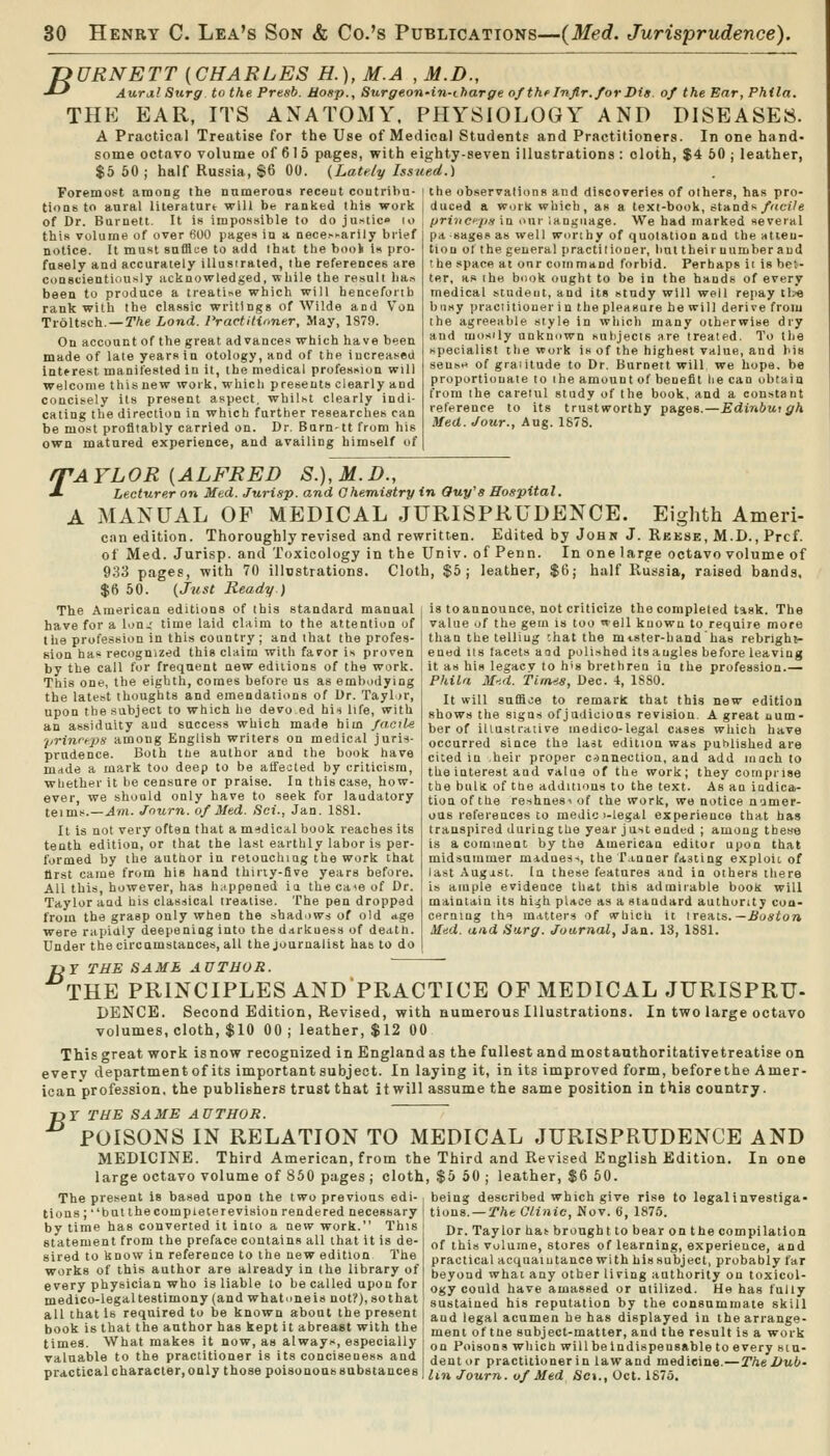 jyURNETT [CHARLES H.), M.A , M.D., J-^ Aurj.! Surg to the Presb. Hosp., Surgeoii'in-charge of the Infir. for Vis. of the Ear, Phila. THE EAR, ITS ANATOMY, PHYSIOLOGY AND DISEASES. A Practical Treatise for the Use of Medical Students and Practitioners. In one hand- some octavo volume of 6 1 5 pages, with eighty-seven illustrations : cloth, $4 50 j leather, $5 60; half Russia, $6 00. {Lately Issued.) ForemoPt among the numerons receut coutrihu- i ttie observations and discoveries of others, has pro- tioQs to aural literaturt will be ranked this work j duced a work which, as a text-book, stands/«cf/e of Dr. Burnett. It is impossible to do ju.-'tic lo , priyicpti in our lanijuage. We had marked several this volume of over 600 pages in a nece.-'ariiy bii(?f notice. It must safflce to add ihat the book is pro- fusely and accurately illusirated, the references are conscientiously acknowledged, while the result liar, been to produce a treati^e which will hencefoiib rank with the classic writings of Wilde and Von Troltsch. — The Lond. Practiliiiner, May, 1879. On account of the great advances which have been made of late years in otology, and of the increased interest manifested in it, the medical profession will welcome this new work, which presents clearly and concisely its present aspect, whilst clearly indi- cating the direction in which further researches can be most profitably carried on. Dr. Barn-tt from his own matured experience, and availing himself of pa sages as well worthy of quotation and the atten- tion of the general practitioner, lint their number and the space at onr command forbid. Perhaps ii is bet- ter, as th« book ought to be in the hands of every medical studeut, and its study will well rejiay tl?e busy practitioner in the pleasure he will derive from the agreeable style in which many otherwise dry and luosily anknown sulijecis are treated. To the specialist tlie work is of the highest value, and his sense of graiilude to Dr. Burnett will we hope, be proportionate to the amount of benefit lie can obtain from the carelul study of the book, and a constant reference to its trustworthy pages.—Edinburgh Med. Jour., Aug. 1878. q^AYLOR [ALFRED S.),M.D., J. Lecturer on Med. Jurisp. and Ghemiatry in Ouy's Hospital. A MANUAL OF MEDICAL JURISPRUDENCE. Eighth Ameri- can edition. Thoroughly revised and rewritten. Edited by Johw J. Reese, M.D., Prcf. of Med. Jurisp. and Toxicology in the Univ. of Penn. In one large octavo volume of 933 pages, with 70 illostrations. Cloth, $5; leather, $6; half Russia, raised bands. $6 50. {Just Ready.) The American editions of this standard manual ( is to announce, not criticize the completed task. The have for a Ion,' time laid claim to the attention of ! value of the getn is too well known to require more the profession in this country ; and that the profes- [ than the telling 'ihat the mtster-hand has rebrigh^- Kion ha recognized this claim with favor is proven \ ened its facets aod polished its angles before leaving by the call for frequent new editions of the work. | it as his legacy to h's brethren in the profession.— This one, the eighth, comes before us as embodying Phila M-:d. Tims, Dec. 4, 1880. the latest thoughts and emendations of Dr. Taylor, upon the subject to which he devo ed hirt life, with an assiduity aud success which made him facile prinreps among English writers on medical juris- prudence. Both the author and the book have mdde a mark too deep to be affected by criticism, whether it be censure or praise. In this case, how- ever, we should only have to seek for laudatory teims.—Am. Jnurn. of Med. Sci., Jan. ISSl. It is not very often that a m-idical book reaches its tenth edition, or that the last earthly labor is per- formed by the author in reioucluag the work that llrst came from his hand thirty-five years before. All this, however, has h.ippened ia the ca>e of Dr. Taylor and his classical treatise. The pen dropped from the grasp only when the shadows of old age were rapidly deepening into the darkness of death. Under the circamstances, all the journalist has to do It will suffice to remarit that this new edition shows the signs of judicious revision. A great uum- ber of illustrative medico-legal cases which have occurred since the last edition was puhlished are cited in heir proper connection, and add luach to the interest and value of the work; they comprise the buls of the additions to the text. As an iodica.- tionofthe reshuesiof the work, we notice n'jmer- ous references to medic i-legal experience that has transpired during the year just ended ; among tbes-e is a comment by the American editor upon that midsummer madness, the T.inner fasting exploit of last Augist. la these features and in others there is ample evidence that this admirable book will maintain its hi^h place as a standard authority con- cerning thf matters of which it ire-Ais.—Jiuston Mad. and Sarg. Journal, Jan. 13, 1881. f>Y THE SAME AUTHOR. THE PRINCIPLES AND PRACTICE OF MEDICAL JURISPRU- DENCE. Second Edition, Revised, with numerous Illustrations. In two large octavo volumes, cloth, $10 00 ; leather, $12 00 This great work is now recognized in England as the fullest and most authoritative treatise on everv departmentof its important subject. In laying it, in its improved form, beforethe Amer- ican profession, the publishers trust that it will assume the same position in this country. T>T THE SAME AUTHOR. POISONS IN RELATION TO MEDICAL JURISPRUDENCE AND MEDICINE. Third American, from the Third and Revised English Edition. In one large octavo volume of 850 pages ; cloth, $5 50 ; leather, $6 60. The present is based upon the two previous edi- , being described which give rise to legal investiga- tions; ''bulthecompleterevision rendered necessary tions. — The Olinic, Wo v. 6, 187.'5. by time has converted it into a new work. This statement from the preface contains all that it is de- sired to know in reference to the new edition The works of this author are already in the library of every physician who is liable to be called upon for medico-legal testimony (and whatuneis not?), so that all that Is required to be known about the present book is that the author has kept it abreast with the Dr. Taylor hat brought to bear on the compilation of this volume, stores of learning, experience, and practicalacquaiutanee with his subject, probably tar beyond what any other living authority on toxicol- ogy could have amassed or utilized. He has fully sustained his reputation by the consummate skill and legal acumen he has displayed in thearrange- , . ,, , ment of tne subject-matter, and the result is a work times. What makes it now, as always, especially i qq Poisons which wiUbeindispensable to every siu- valuable to the practitioner is its conciseness and dentor practitioner in lawand medicine.—r/j«Z>ti6. practical character, only those poisonous substances | ;„^ Journ. of Med Sex., Oct. 1875.