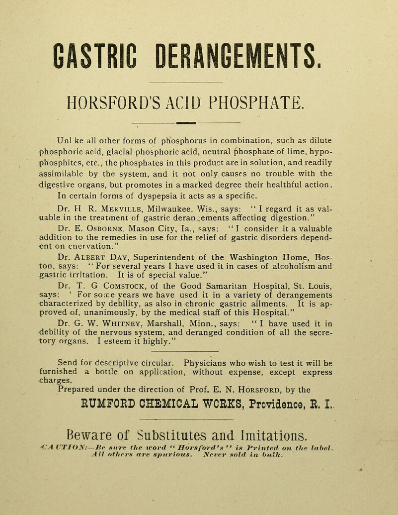 GASTRIC DERANGEMENTS HORSFORD'SACIU PHOSPHATE. Unl ke all other forms of phosphorus in combination, such as dilute phosphoric acid, glacial phosphoric acid, neutral phosphate of lime, hypo- phosphites, etc., the phosphates in this product are in solution, and readily- assimilable by the system, and it not only causes no trouble with the digestive organs, but promotes in a marked degree their healthful action. In certain forms of dyspepsia it acts as a specific. Dr. H R. Merville, Milwaukee, Wis., says:  I regard it as val- uable in the treatment of gastric derangements affecting digestion. Dr. E. Osborne, Mason City, la., says: I consider it a valuable addition to the remedies in use for the relief of gastric disorders depend- ent on enervation. Dr. Albert Day, Superintendent of the Washington Home, Bos- ton, says:  For several years I have used it in cases of alcoholism and gastric irritation. It is of special value. Dr. T. G CoMSTocK, of the Good Samaritan Hospital, St. Louis, says: ' For soie years we have used it in a variety of derangements characterized by debility, as also in chronic gastric ailments. It is ap- proved of, unanimously, by the medical staff of this Hospital. Dr. G. W. Whitney, Marshall, Minn., says: I have used it in debility of the nervous system, and deranged condition of all the secre- tory organs. I esteem it highly. Send for descriptive circular. Physicians who wish to test it will be furnished a bottle on application, without expense, except express charges. Prepared under the direction of Prof, E. N, Horsford, by the HUMFOED CHEMICAL WORKS, Providence, R. L. Beware of Substitutes and Imitations. <'A ffTfO\:—Jif nitre the tvovd ■ Florsford's is Printed on tlie Inbel. All otlii-rs fire »j>iirions. Neiier sold in hulk.