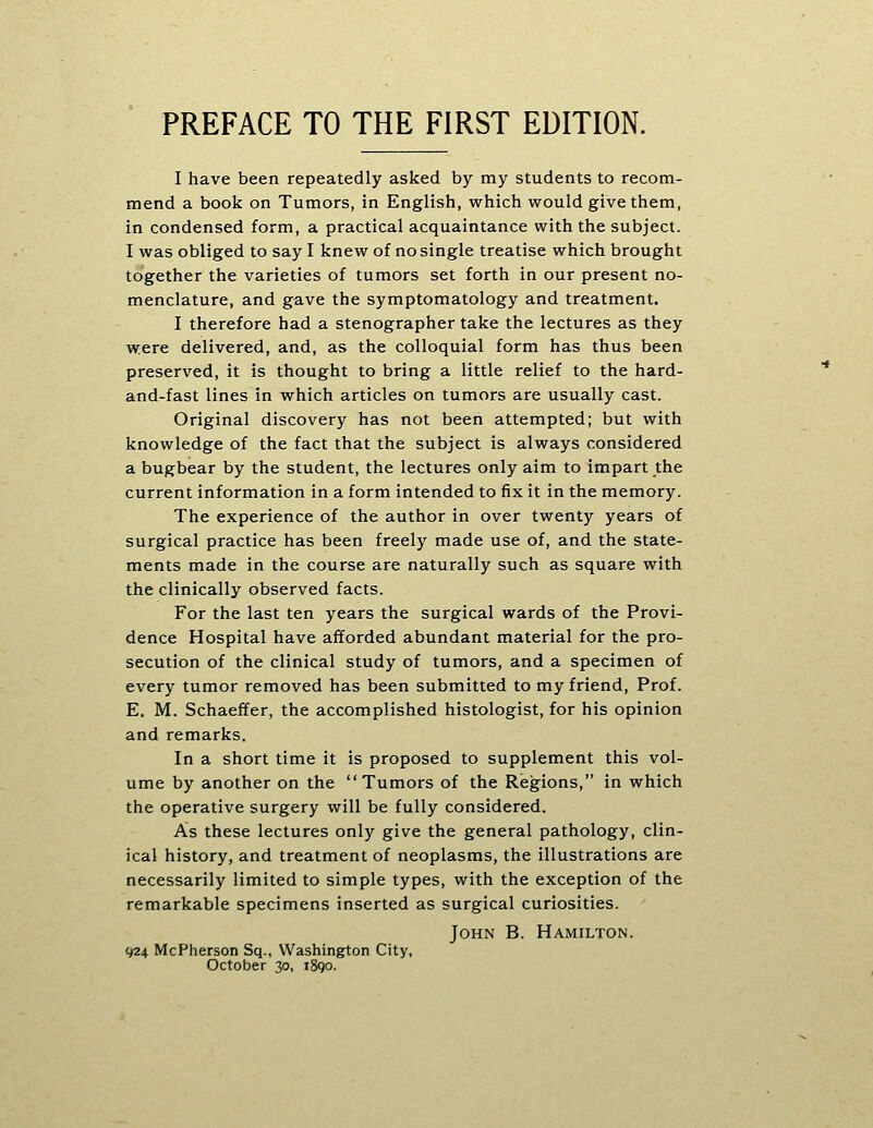 I have been repeatedly asked by my students to recom- mend a book on Tumors, in English, which would give them, in condensed form, a practical acquaintance with the subject. I was obliged to say I knew of no single treatise which brought together the varieties of tumors set forth in our present no- menclature, and gave the symptomatology and treatment. I therefore had a stenographer take the lectures as they were delivered, and, as the colloquial form has thus been preserved, it is thought to bring a little relief to the hard- and-fast lines in which articles on tumors are usually cast. Original discovery has not been attempted; but with knowledge of the fact that the subject is always considered a bugbear by the student, the lectures only aim to impart the current information in a form intended to fix it in the memory. The experience of the author in over twenty years of surgical practice has been freely made use of, and the state- ments made in the course are naturally such as square with the clinically observed facts. For the last ten years the surgical wards of the Provi- dence Hospital have afforded abundant material for the pro- secution of the clinical study of tumors, and a specimen of every tumor removed has been submitted to my friend, Prof. E. M. Schaeffer, the accomplished histologist, for his opinion and remarks. In a short time it is proposed to supplement this vol- ume by another on the Tumors of the Regions, in which the operative surgery will be fully considered. As these lectures only give the general pathology, clin- ical history, and treatment of neoplasms, the illustrations are necessarily limited to simple types, with the exception of the remarkable specimens inserted as surgical curiosities. John B. Hamilton. 924 McPherson Sq., Washington City, October 30, 1890.