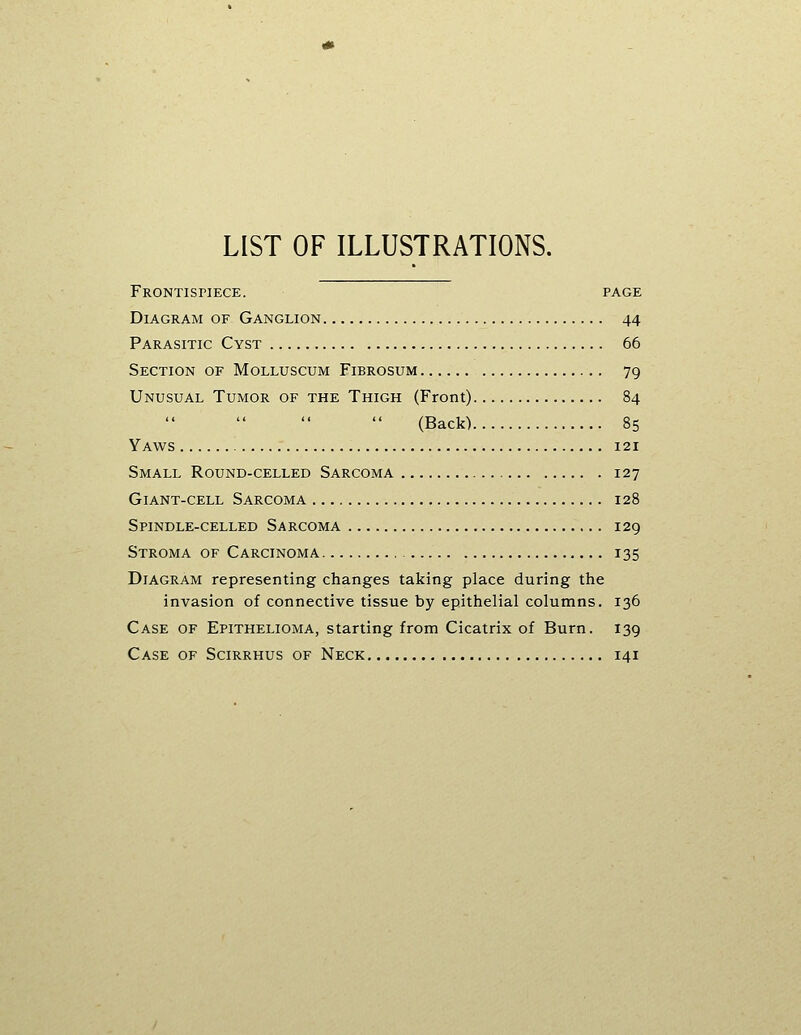 LIST OF ILLUSTRATIONS. Frontispiece. page Diagram of Ganglion 44 Parasitic Cyst 66 Section of Molluscum Fibrosum 79 Unusual Tumor of the Thigh (Front) 84 (Back) 85 Yaws 121 Small Round-celled Sarcoma 127 Giant-cell Sarcoma 128 Spindle-celled Sarcoma 129 Stroma of Carcinoma 135 Diagram representing changes taking place during the invasion of connective tissue by epithelial columns. 136 Case of Epithelioma, starting from Cicatrix of Burn. 139 Case of Scirrhus of Neck 141