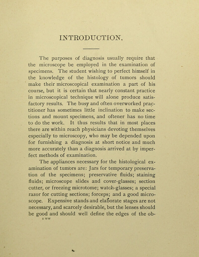 INTRODUOTIOI^, The purposes of diagnosis usually require that the microscope be employed in the examination of specimens. The student wishing to perfect himself in the knowledge of the histology of tumors should make their microscopical examination a part of his course, but it is certain that nearly constant practice in microscopical technique will alone produce satis- factory results. The busy and often overworked prac- titioner has sometimes little inclination to make sec- tions and mount specimens, and oftener has no time to do the work. It thus results that in most places there are within reach physicians devoting themselves especially to microscopy, who may be depended upon for furnishing a diagnosis at short notice and much more accurately than a diagnosis arrived at by imper- fect methods of examination. The appliances necessary for the histological ex- amination of tumors are: Jars for temporary preserva- tion of the specimens; preservative fluids; staining fluids; microscope slides and cover-glasses; section cutter, or freezing microtome; watch-glasses; a special razor for cutting sections; forceps; and a good micro- scope. Expensive stands and elaborate stages are not necessary, and scarcely desirable, but the lenses should be good and should well define the edges of the ob-