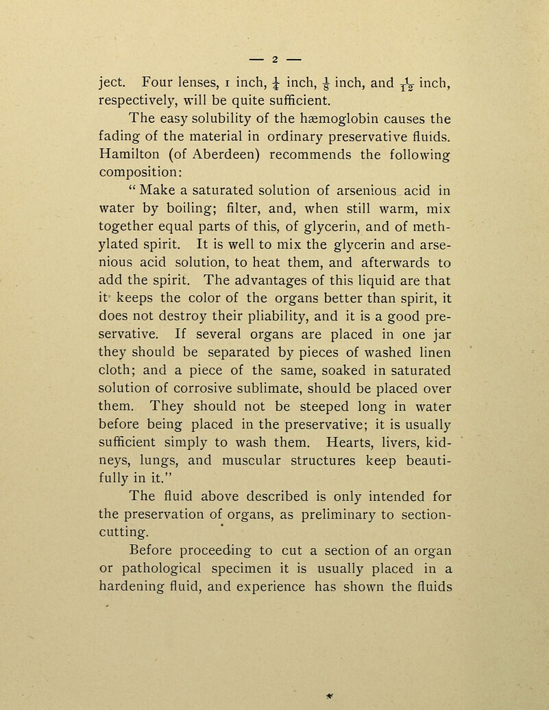 ject. Four lenses, i inch, ^ inch, ^ inch, and ^^ inch, respectively, will be quite sufficient. The easy solubility of the haemoglobin causes the fading of the material in ordinary preservative fluids. Hamilton (of Aberdeen) recommends the following composition:  Make a saturated solution of arsenious acid in water by boiling; filter, and, when still warm, mix together equal parts of this, of glycerin, and of meth- ylated spirit. It is well to mix the glycerin and arse- nious acid solution, to heat them, and afterwards to add the spirit. The advantages of this liquid are that it keeps the color of the organs better than spirit, it does not destroy their pliability, and it is a good pre- servative. If several organs are placed in one jar they should be separated by pieces of washed linen cloth; and a piece of the same, soaked in saturated solution of corrosive sublimate, should be placed over them. They should not be steeped long in water before being placed in the preservative; it is usually sufficient simply to wash them. Hearts, livers, kid- neys, lungs, and muscular structures keep beauti- fully in it. The fluid above described is only intended for the preservation of organs, as preliminary to section- cutting. Before proceeding to cut a section of an organ or pathological specimen it is usually placed in a hardening fluid, and experience has shown the fluids