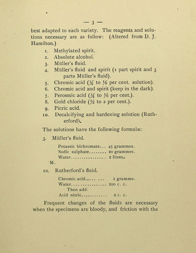 best adapted to each variety. The reagents and solu- tions necessary are as follow: (Altered from D. J. Hamilton.) 1. Methylated spirit. 2. Absolute alcohol. 3. Miiller's fluid. 4. Miiller's fluid and spirit (i part spirit and 3 parts Miiller's fluid). 5. Chromic acid (% to ^ per cent, solution). 6. Chromic acid and spirit (keep in the dark). 7. Perosmic acid {}( to ys per cent.). 8. Gold chloride (^ to 2 per cent.). 9. Picric acid. 10. Decalcifying and hardening solution (Ruth- erford). The solutions have the following formulge: 3. Miiller's fluid. Potassic bichromate... 45 grammes. Sodic sulphate 20 grammes. Water 2 litres. M. 10. Rutherford's fluid. Chromic acid i gramme. Water 200 c. c. Then add: Acid nitric 2c. c. Frequent changes of the fluids are necessary when the specimens are bloody, and friction with the