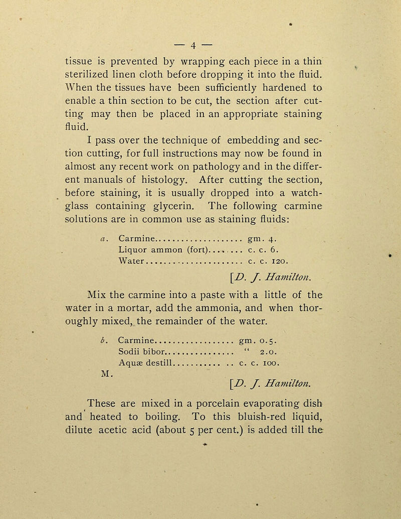 tissue is prevented by wrapping each piece in a thin sterilized linen cloth before dropping it into the fluid. When the tissues have been sufficiently hardened to enable a thin section to be cut, the section after cut- ting may then be placed in an appropriate staining fluid. I pass over the technique of embedding and sec- tion cutting, for full instructions may now be found in almost any recent work on pathology and in the differ- ent manuals of histology. After cutting the section, before staining, it is usually dropped into a watch- glass containing glycerin. The following carmine solutions are in common use as staining fluids: a. Carmine gm. 4. Liquor ammon (fort) c. c. 6. Water c. c. 120. [Z>. y. Hamilton. Mix the carmine into a paste with a little of the water in a mortar, add the ammonia, and when thor- oughly mixed, the remainder of the water. b. Carmine gm.0.5. Sodii bibor.  2.0. Aquse destill c. c. 100. M. \I). J. Hamilton. These are mixed in a porcelain evaporating dish and heated to boiling. To this bluish-red liquid, dilute acetic acid (about 5 per cent.) is added till the
