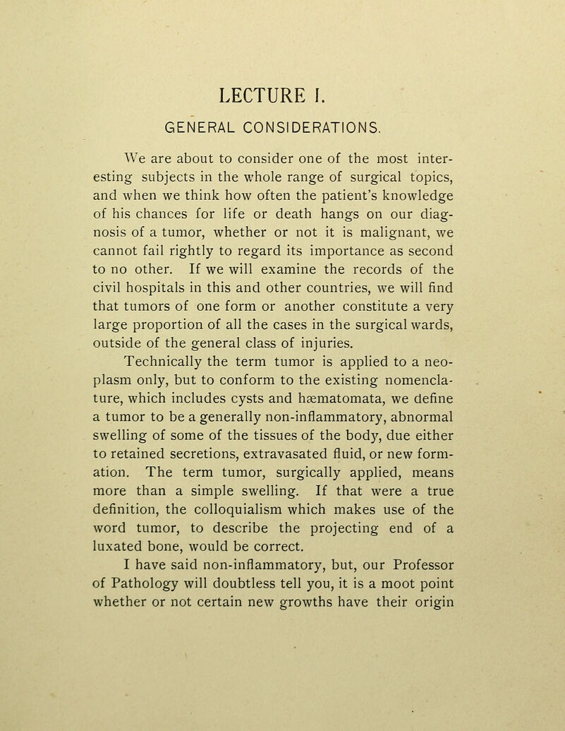 GENERAL CONSIDERATIONS. We are about to consider one of the most inter- esting subjects in the whole range of surgical topics, and when we think how often the patient's knowledge of his chances for life or death hangs on our diag- nosis of a tumor, whether or not it is malignant, we cannot fail rightly to regard its importance as second to no other. If we will examine the records of the civil hospitals in this and other countries, we will find that tumors of one form or another constitute a very large proportion of all the cases in the surgical wards, outside of the general class of injuries. Technically the term tumor is applied to a neo- plasm only, but to conform to the existing nomencla- ture, which includes cysts and hsematomata, we define a tumor to be a generally non-inflammatory, abnormal swelling of some of the tissues of the body, due either to retained secretions, extravasated fluid, or new form- ation. The term tumor, surgically applied, means more than a simple swelling. If that were a true definition, the colloquialism which makes use of the word tumor, to describe the projecting end of a luxated bone, would be correct. I have said non-inflammatory, but, our Professor of Pathology will doubtless tell you, it is a moot point whether or not certain new growths have their origin