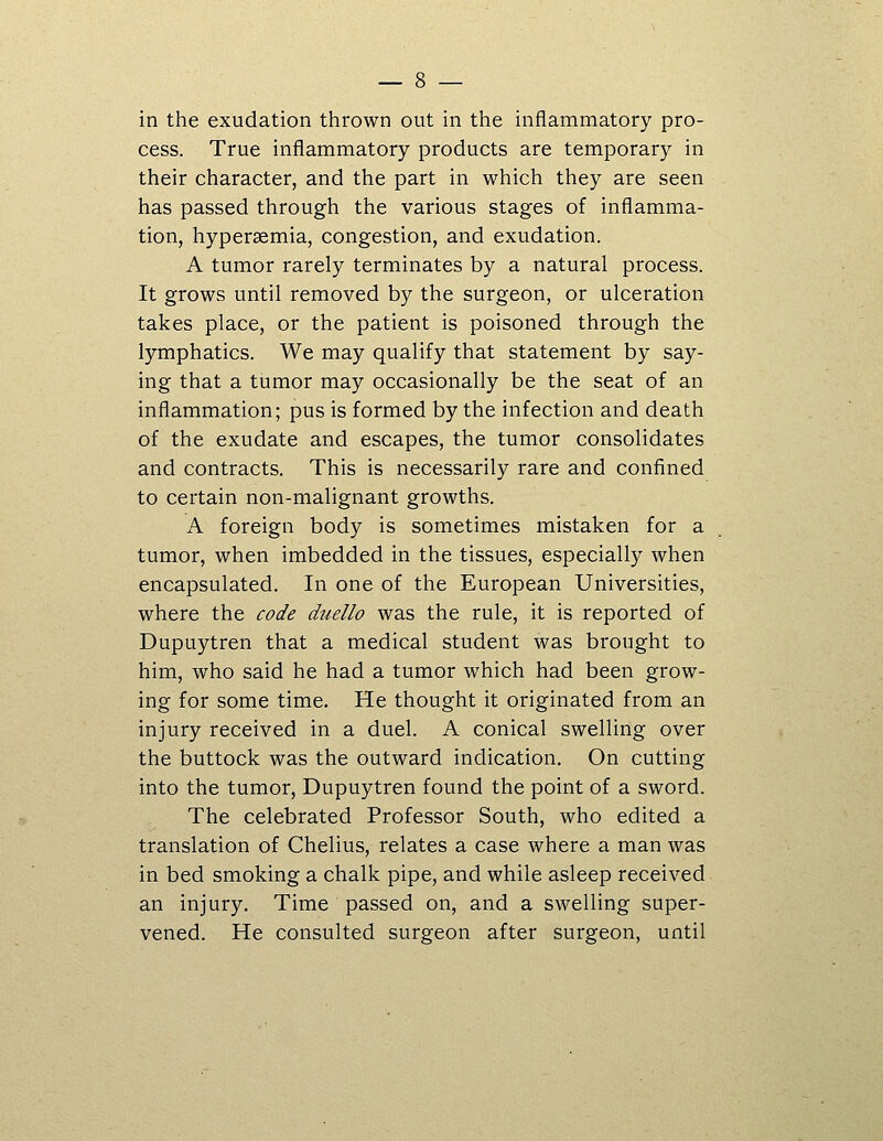 in the exudation thrown out in the inflammatory pro- cess. True inflammatory products are temporary in their character, and the part in which they are seen has passed through the various stages of inflamma- tion, hypersemia, congestion, and exudation. A tumor rarely terminates by a natural process. It grows until removed by the surgeon, or ulceration takes place, or the patient is poisoned through the lymphatics. We may qualify that statement by say- ing that a tumor may occasionally be the seat of an inflammation; pus is formed by the infection and death of the exudate and escapes, the tumor consolidates and contracts. This is necessarily rare and confined to certain non-malignant growths. A foreign body is sometimes mistaken for a tumor, when imbedded in the tissues, especially when encapsulated. In one of the European Universities, where the code duello was the rule, it is reported of Dupuytren that a medical student was brought to him, who said he had a tumor which had been grow- ing for some time. He thought it originated from an injury received in a duel. A conical swelling over the buttock was the outward indication. On cutting into the tumor, Dupuytren found the point of a sword. The celebrated Professor South, who edited a translation of Chelius, relates a case where a man was in bed smoking a chalk pipe, and while asleep received an injury. Time passed on, and a swelling super- vened. He consulted surgeon after surgeon, until
