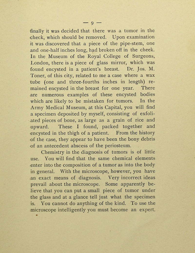 ■check, which should be removed. Upon examination it was discovered that a piece of the pipe-stem,' one and one-half inches long, had broken off in the cheek. In the,Museum of the Royal College of Surgeons, London, there is a piece of glass mirror, which was found encysted in a patient's breast. Dr. Jos. M. Toner, of this city, related to me a case where a wax tube (one and three-fourths inches in length) re- mained encysted in the breast for one year. There are numerous examples of these encysted bodies which are likely to be mistaken for tumors. In the Army Medical Museum, at this Capital, you will find a specimen deposited by myself, consisting of exfoli- ated pieces of bone, as large as a grain of rice and upward. These I found, packed together and •encysted in the thigh of a patient. From the history -of the case, they appear to have been the bony debris of an antecedent abscess of the periosteum. Chemistry in the diagnosis of tumors is of little use. You will find that the same chemical elements ■enter into the composition of a tumor as into the body in general. With the microscope, however, you have an exact means of diagnosis. Very incorrect ideas prevail about the microscope. Some apparently be- lieve that you can put a small piece of tumor under the glass and at a glance tell just what the specimen is. You cannot do anything of the kind. To use the microscope intelligently you must become an expert.