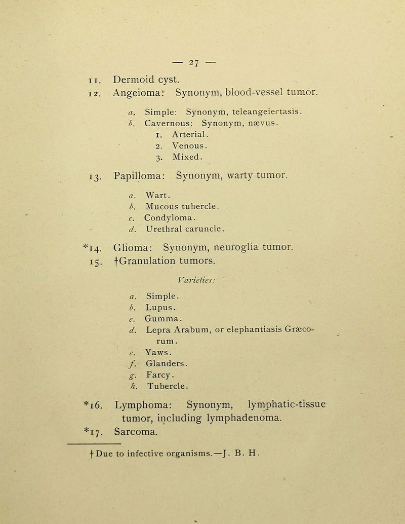 IT. Dermoid cyst. 12. Angeioma: Synonym, blood-vessel tumor. a. Simple: Synonym, teleangeiertasis. b. Cavernous: Synonym, naevus. 1. Arterial. 2. Venous. 3. Mixed. 13. Papilloma: Synonym, warty tumor. a. Wart. b. Mucous tubercle. c. Condyloma. d. Urethral caruncle. *i4. Glioma: Synonym, neuroglia tumor. 15. fGranulation tumors. Varieties: a. Simple. b. Lupus. c. Gumma. d. Lepra Arabum, or elephantiasis Graeco- rum. e. Yaws. /. Glanders. g. Farcy. h. Tubercle. *i6. Lymphoma: Synonym, lymphatic-tissue tumor, including lymphadenoma. *i7. Sarcoma. f Due to infective organisms.—J. B. H.